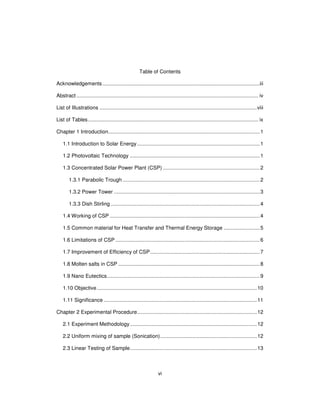 vi
Table of Contents
Acknowledgements.............................................................................................................iii
Abstract .............................................................................................................................. iv
List of Illustrations .............................................................................................................viii
List of Tables...................................................................................................................... ix
Chapter 1 Introduction.........................................................................................................1
1.1 Introduction to Solar Energy.....................................................................................1
1.2 Photovoltaic Technology ..........................................................................................1
1.3 Concentrated Solar Power Plant (CSP) ...................................................................2
1.3.1 Parabolic Trough ...............................................................................................2
1.3.2 Power Tower .....................................................................................................3
1.3.3 Dish Stirling .......................................................................................................4
1.4 Working of CSP ........................................................................................................4
1.5 Common material for Heat Transfer and Thermal Energy Storage .........................5
1.6 Limitations of CSP ....................................................................................................6
1.7 Improvement of Efficiency of CSP............................................................................7
1.8 Molten salts in CSP ..................................................................................................8
1.9 Nano Eutectics..........................................................................................................9
1.10 Objective...............................................................................................................10
1.11 Significance ..........................................................................................................11
Chapter 2 Experimental Procedure...................................................................................12
2.1 Experiment Methodology........................................................................................12
2.2 Uniform mixing of sample (Sonication)...................................................................12
2.3 Linear Testing of Sample........................................................................................13
 
