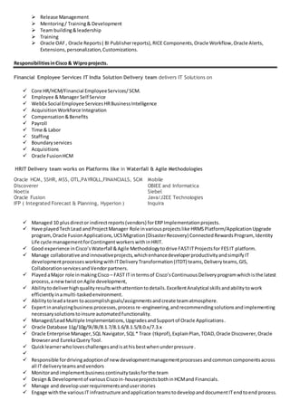  Release Management
 Mentoring/ Training& Development
 Team building&leadership
 Training
 Oracle OAF, Oracle Reports( BI Publisherreports),RICE Components,Oracle Workflow,Oracle Alerts,
Extensions,personalization,Customizations.
ResponsibilitiesinCisco & Wiproprojects.
Financial Employee Services IT India Solution Delivery team delivers IT Solutions on
 Core HR/HCM/Financial EmployeeServices/SCM.
 Employee &Manager Self Service
 WebEx Social Employee ServicesHRBusinessIntelligence
 AcquisitionWorkforce Integration
 Compensation&Benefits
 Payroll
 Time & Labor
 Staffing
 Boundaryservices
 Acquisitions
 Oracle FusionHCM
HRIT Delivery team works on Platforms like in Waterfall & Agile Methodologies
Oracle HCM, SSHR, MSS, OTL,PAYROLL,FINANCIALS, SCM Mobile
Discoverer OBIEE and Informatica
Noetix Siebel
Oracle Fusion Java/J2EE Technologies
IFP ( Integrated Forecast & Planning, Hyperion ) Inquira
 Managed 10 plusdirector indirectreports(vendors) forERPImplementationprojects.
 Have playedTechLead andProjectManager Role invariousprojectslike HRMSPlatform/ApplicationUpgrade
program,Oracle FusionApplications,UCSMigration(DisasterRecovery) ConnectedRewardsProgram,Identity
Life cycle managementforContingentworkerswithinHRIT.
 Good experience inCisco’sWaterfall &Agile Methodologytodrive FASTITProjectsfor FESIT platform.
 Manage collaborative andinnovativeprojects,whichenhancedeveloperproductivityandsimpifyIT
developmentprocessesworkingwithITDeliveryTransformation(ITDT) teams,Deliveryteams,GIS,
CollaborationservicesandVendorpartners.
 PlayedaMajor role inmakingCisco – FAST IT intermsof Cisco’sContinuousDeliveryprogramwhichisthe latest
process,a newtwistonAgile development,
 Abilitytodeliverhighqualityresultswithattentiontodetails.ExcellentAnalytical skillsandabilitytowork
efficientlyinamulti-taskedenvironment.
 Abilitytoleadateam toaccomplishgoals/assignmentsandcreate teamatmosphere.
 Expertinanalyzingbusinessprocesses,processre-engineering,andrecommendingsolutionsandimplementing
necessarysolutionstoinsure automatedfunctionality.
 Managed/LeadMultiple Implementations,UpgradesandSupportof Oracle Applications.
 Oracle Database 11g/10g/9i/8i/8.1.7/8.1.6/8.1.5/8.0.x/7.3.x
 Oracle Enterprise Manager,SQL Navigator,SQL* Trace (tkprof),ExplainPlan,TOAD,Oracle Discoverer,Oracle
Browserand EurekaQueryTool.
 Quicklearnerwholoveschallengesandisathisbestwhenunderpressure.

 Responsible fordrivingadoptionof newdevelopmentmanagementprocessesandcommoncomponentsacross
all IT deliveryteamsandvendors
 Monitorand implementbusinesscontinuitytasksforthe team
 Design& Developmentof variousCiscoin-houseprojectsbothinHCMand Financials.
 Manage and developuserrequirementsanduserstories
 Engage withthe variousIT infrastructure andapplication teamstodevelopanddocumentITendtoend process.
 