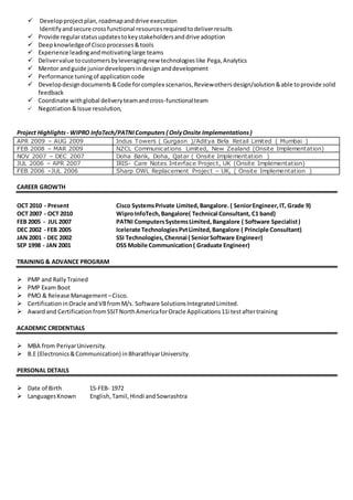  Developprojectplan,roadmapanddrive execution
Identifyandsecure crossfunctional resourcesrequiredtodeliverresults
 Provide regularstatusupdatestokeystakeholdersanddrive adoption
 Deepknowledgeof Ciscoprocesses&tools
 Experience leadingandmotivatinglarge teams
 Delivervalue tocustomersbyleveragingnew technologieslike Pega,Analytics
 Mentor andguide juniordevelopersindesignanddevelopment
 Performance tuningof application code
 Developdesigndocuments&Code forcomplex scenarios,Reviewothersdesign/solution&able toprovide solid
feedback
 Coordinate withglobal deliveryteamandcross-functionalteam
 Negotiation&Issue resolution,
Project Highlights - WIPRO InfoTech/PATNIComputers ( OnlyOnsite Implementations)
APR 2009 – AUG 2009 Indus Towers ( Gurgaon )/Aditya Birla Retail Limited ( Mumbai )
FEB 2008 – MAR 2009 NZCL Communications Limited, New Zealand (Onsite Implementation)
NOV 2007 – DEC 2007 Doha Bank, Doha, Qatar ( Onsite Implementation )
JUL 2006 – APR 2007 IRIS- Care Notes Interface Project, UK (Onsite Implementation)
FEB 2006 –JUL 2006 Sharp OWL Replacement Project – UK, ( Onsite Implementation )
CAREER GROWTH
OCT 2010 - Present Cisco SystemsPrivate Limited,Bangalore. ( SeniorEngineer,IT, Grade 9)
OCT 2007 - OCT 2010 WiproInfoTech,Bangalore( Technical Consultant, C1 band)
FEB 2005 - JUL 2007 PATNI ComputersSystemsLimited,Bangalore ( Software Specialist)
DEC 2002 - FEB 2005 Icelerate TechnologiesPvtLimited,Bangalore ( Principle Consultant)
JAN 2001 - DEC 2002 SSI Technologies,Chennai ( SeniorSoftware Engineer)
SEP 1998 - JAN 2001 DSS Mobile Communication( Graduate Engineer)
TRAINING & ADVANCE PROGRAM
 PMP and Rally Trained
 PMP Exam Boot
 PMO & Release Management –Cisco.
 CertificationinOracle andVBfromM/s. Software SolutionsIntegratedLimited.
 Awardand CertificationfromSSITNorthAmericaforOracle Applications11i testaftertraining
ACADEMIC CREDENTIALS
 MBA from PeriyarUniversity.
 B.E (Electronics&Communication) inBharathiyarUniversity.
PERSONAL DETAILS
 Date of Birth 15-FEB- 1972
 LanguagesKnown English, Tamil,Hindi andSowrashtra
 