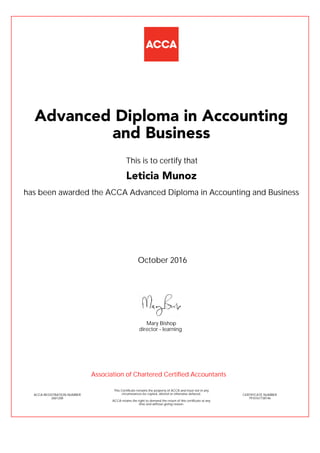 has been awarded the ACCA Advanced Diploma in Accounting and Business
October 2016
ACCA REGISTRATION NUMBER
2601208
Mary Bishop
This Certificate remains the property of ACCA and must not in any
circumstances be copied, altered or otherwise defaced.
ACCA retains the right to demand the return of this certificate at any
time and without giving reason.
director - learning
CERTIFICATE NUMBER
7910167738146
Advanced Diploma in Accounting
and Business
Leticia Munoz
This is to certify that
Association of Chartered Certified Accountants
 