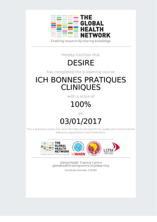 Hereby Certifies that
DESIRE
has completed the e-learning course
ICH BONNES PRATIQUES
CLINIQUES
with a score of
100%
on
03/01/2017
This e-learning course has been formally recognised for its quality and content by the
following organisations and institutions
Global Health Training Centre
globalhealthtrainingcentre.org/elearning
Certificate Number 178780
 