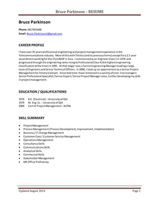 Bruce Parkinson - RESUME
Updated August 2014 Page 1
Bruce Parkinson
Phone:0417601648
Email: Bruce.Parkinson1@gmail.com
CAREER PROFILE
I have over35 yearsprofessional engineeringandprojectmanagementexperience inthe
Telecommunicationsindustry. Mostof thiswithTelstra (andits previousforms) exceptfora2.5 year
secondmentworkingforthe ITU/UNDP in Asia. I commencedasan Engineer Class1in 1976 and
progressedthroughthe engineeringranksrisingtoProfessionalClass4(the highestengineering
classificationatthe time) in1995. Atthat stage I was a SeniorEngineeringManagerleadinga large
teamof EngineersandSeniorTechnical Officers. In2000, I took up an appointmentasa SeniorProject
ManagementforTelstraVietnam. Since thattime Ihave remainedinavarietyof (non-linemanager)
SeniorProfessional Specialist /SeniorExpert/SeniorProjectManagerroles,furtherdevelopingmyskills
inprojectmanagement.
EDUCATION / QUALIFICATIONS
1974 B.E. (Electrical) - Universityof Qld
1979 M. Eng.Sc. - Universityof Qld
2009 CertIV ProjectManagement - ACPM
SKILL SUMMARY
 ProjectManagement
 ProcessManagement (ProcessDevelopment,Improvement,Implementation)
 Business/IT Change Management
 CustomerCare / CustomerService Management
 OperationsManagement
 ConsultancySkills
 CommunicationsSkills
 Analytical Skills
 Commercial Skills
 StakeholderManagement
 MS Office Proficiency
 