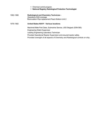  Chemical control program.
 National Registry Radiological Protection Technologist
1982-1986 Radiological and Chemistry Technician -
Operations Shift coverage
Recirculation Pipe replacement Peach Bottom Unit 2
1976-1982 United States NAVY - Various locations
Machinist Mate First Class, Submarine Service, USS Skipjack (SSN 585)
Engineering Watch Supervisor
Leading Engineering Laboratory Technician
Provided Operational Reactor Supervision and ensured reactor safety.
Provided oversight of all aspects of Chemistry and Radiological controls on ship.
 