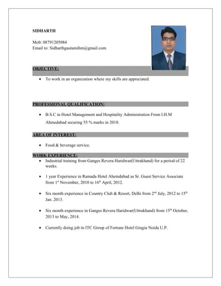 SIDHARTH
Mob: 08791205084
Email to: Sidharthgautamihm@gmail.com
OBJECTIVE:
• To work in an organization where my skills are appreciated.
PROFESSIONAL QUALIFICATION:
• B.S.C in Hotel Management and Hospitality Administration From I.H.M
Ahmedabad securing 55 % marks in 2010.
AREA OF INTEREST:
• Food & beverage service.
WORK EXPERIENCE:
• Industrial training from Ganges Revera Haridwar(Uttrakhand) for a period of 22
weeks.
• 1 year Experience in Ramada Hotel Ahemdabad as Sr. Guest Service Associate
from 1st
November, 2010 to 16th
April, 2012.
• Six month experience in Country Club & Resort, Delhi from 2nd
July, 2012 to 15th
Jan. 2013.
• Six month experience in Ganges Revera Haridwar(Uttrakhand) from 15th
October,
2013 to May, 2014.
• Currently doing job in ITC Group of Fortune Hotel Gragia Noida U.P.
 