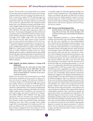 21
35th
Annual Research and Education Forum
Purpose: The aim of this cross sectional study was to evaluate
the association between interproximal bone loss and 4 salivary
cytokines related to bone loss in a group of PR adolescents. Me-
thods: A convenience sample of 135 PR adolescents ages 13 to
18 years from 3 public schools was recruited. The UPR´s IRB
approved the study. One visit dental evaluation was performed
at the schools by a calibrated dentist. This evaluation included
plaque index, caries, bleeding on probing, pocket depth, and re-
cession. Height, weight were measured. Five ml of saliva sample
was taken for analysis of 10 cytokines (Il-b, MMP-8, MMP-9,
OPG, TRANCE, TNF alpha, leptin, adenopectin, CRP, IL-6,
Periostin)..Fourperiapicalradiographsweretaken.Abehavioral
risk questionnaire was administered. Statistical analysis was per-
formed. Results: Participants distribution were: obese (32%),
overweight (16%), healthy weight (50%) and underweight
(2%); females were 60%. Mean amount of bone (measured
from cej to bone crest) for total sample was 0.766 ± 0.21 mm..
Only 2 patients had bone loss greater than 2 mm and were obe-
se adolescents. Multiple regression analysis controlling by age,
gender and BMI showed bone loss related to OPG (p= 0.049),
MMP-9 (p= 0.048), leptin (p=0.026). Trends were found for
TNF (p= 0.066), TRANCE (p=0.058) and Il-6 (p= 0.053).
Multiple regression analysis controlling for gender, age and BMI
showed early signs of periodontal disease was associated to bone
loss (p= 0.046). Conclusion: Main salivary cytokines related to
bone loss in periodontal disease positive adolescents were OPG,
MMP-9 and leptin.
A-006	 Gingivitis and Salivary Cytokines in a Group of PR
Adolescents
	 Linette Maldonado, BS1
, Lydia López del Valle, DMD
MPH1
, Rosana Hanke Herrero, DMD FAPD1
, Francisco
Muñoz, MPH1
; George Taylor, DDS, MPH, DPH2
. 1
UPR
School of Dental Medicine; 2
University of San Francis-
co School of Dentistry
Purpose: The aim of this cross sectional study was to evaluate
the prevalence of gingivitis and its association to salivary cyto-
kines and obesity in a group of PR adolescents. Methods: A
convenience sample of 135 PR adolescents ages 13 to 18 years
from 3 public schools was recruited. The UPR’s IRB approved
the study. One visit dental evaluation was performed at the
schools by a calibrated dentist. This evaluation included plaque
index, caries, bleeding on probing, pocket depth, and recession.
Height, weight and waist circumference were measured. Five
ml of saliva samples were taken for analysis of 10 cytokines:
(Il-b, MMP-8, MMP-9, OPG, TRANCE, TNF alpha, leptin,
adenopectin, CRP, IL-6, Periostin). Four periapical radiogra-
phs were taken. A behavioral risk questionnaire was adminis-
tered. Statistical analysis was performed. Results: Participants
distribution were: obese (32%), overweigh t(16%), healthy
weight (50%) and underweight (2%); females were 60%. Gin-
givitis was defined as 20% or more sites with bleeding on pro-
bing. Prevalence of gingivitis for the total sample was 25.19%
Gingivitis was found in 12% of obese, 2% overweight and 11.19
% of healthy weight. No statistically significant findings were
found for obesity and gingivitis (p> 0.05). Multiple regression
analysis controlling for age, gender and BMI found no salivary
cytokines levels were related to gingivitis except for a trend in
the levels of leptin (p = 0.205). Conclusion: The results of this
study showed an important finding of inflammation in gums in
adolescents but could not show expression in the levels of spe-
cific salivary cytokines.
A-007	 Not your Usual Maculopapular Rash
	 Reinaldo Ramirez, MD, Muay Hernandez, MD, Shirley
Grigg, MD, Jaime Flores, MS, Sulimar Rodriguez, MD.
University of Puerto Rico, Internal Medicine Residency
Program
Purpose: Palmoplantar pustulosis is a chronic inflammatory
condition characterized by crops of sterile pustules on the palms
and soles that erupt repeatedly over time. Epidemiological
data is limited because palmoplantar pustulosis appears to be
uncommon in the general population. Case description: A 60
year old female with medical history of arterial hypertension,
rheumatoid arthritis, fibromyalgia and panic attacks, presented
to the Emergency Room with sudden onset of pruritic skin le-
sions, located on palms and soles since 3 days prior to admis-
sion. Clinical findings: During the physical examination, crops
of discrete creamy-yellow pustules in a studded pattern on top
of erythematous plaques were noted on both palms and soles.
Also, perioral erythema with yellow crusts was noted, along
with erythematous scaly plaques under the left breast and in
the left inner thigh area, measuring approximately 5 x 3 cm and
3cm x 1.5 cm, respectively. Laboratory tests revealed leukocyto-
sis, elevated ESR and CRP and a positive ANA. The patient’s
HIV, RPR and serum cryoglobulins were negative and the C3
and C4 complement levels were normal. The rest of the labora-
tory tests were unremarkable. Clinical approach: Examination
findings were suggestive of the diagnosis of palmoplantar pus-
tulosis, although several other skin disorders were included in
the differential diagnosis. Patient was admitted to Internal Me-
dicine service for further workup and supportive measures. Skin
biopsy was performed. Topical clobetasol and antibiotic therapy
with ceftaroline were started. Lesions progressed and became
partially confluent, turned brown, peel and became crusted.
Skin biopsy showed subcorneal pustules, a thin epidermis and
a sparse lymphocytic infiltrate, which supported the diagnosis
of palmoplantar pustulosis. After several days of therapy and
improvement, patient was discharged home. Hypothesis: The
differential diagnosis of skin lesions is broad. The diagnosis of
palmoplantar pustulosis usually can be made based upon recog-
nition of the clinical findings of a pustular eruption in palms and
soles with associated erythema and hyperkeratosis. Skin biop-
sy is usually not necessary, but can be useful for supporting the
diagnosis in patients with atypical presentation or refractory
disease. This case illustrates the importance of an internist to
recognize and characterize skin lesions, as well as to rule out life
threatening conditions.
3-Abstracts Foro 2015.indd 21 3/24/2015 2:20:44 PM
 