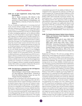 3
35th
Annual Research and Education Forum
• Oral Presentations •
O-001	 Use of Sport Supplements among Young Puerto
Rican Athletes
	 Raul A. Rosario Concepcion, MD, Manuel F. Mas
Rodriguez, MD, Edwardo Ramos Cortes, MD. De-
partment of Physical Medicine & Rehabilitation and
Sports Medicine, University of Puerto Rico School of
Medicine
The use of nutritional supplements is in increasing trend and
recent research indicates younger athletes are experimenting
with these substances for performance and appearance with a
use prevalence of 13-76%.Supplement use among adult athletes
has been well documented how-ever there are a limited number
of studies investigating supplement use by adolescent athlete.
Purpose: To assess the prevalence and perception of legal ergo-
genic substance use, during the past 12 months, among 7th -to-
12th grade athletes in a sports specialized school in Puerto Rico.
Methods: Students from a sports specialized school in Salinas,
Puerto Rico from ages 12 to 19 and their parents were informed
about this research study. Consent and assent forms were sig-
ned by all participant. A validated questionnaire was given out
to all study participants and analyzed using statistical software.
Results: Study population was composed by 121 young athle-
tes (n), 45% female, between ages 12 to 19. Use of ergogenic
substances was prevalent in 98.3% of population (sports drinks
(94.2%), vitamins (53.7%) and protein (54.5%) ). An increase
inathleticperformancewastheprincipalreason(62%)touseer-
gogenic substances and their trainers and coaches were the most
cited source of information for its use. Most participants repor-
ted they would like to learn more about nutritional supplements
and their uses. Conclusion: In conclusion our study shows that
the use of ergogenic substance is popular among the population
studied. More studies are needed to evaluate how this practice
can inﬂuence the use of illegal substance in the future.
O-002	 The Eya2 Gene is Important for Hair Cell Regenera-
tion in the Zebrafish Lateral Line
	 Roberto Rodriguez1
, Aranza Torrado1
, Valeria De la Ro-
sa1, Darius Balciunas2
, Martine Behra1
. 1
University of
Puerto Rico Medical Sciences Campus, San Juan, PR;
2
Temple University, Philadelphia, PE
Background: We are interested in the molecular genetics of sen-
sory tissue regeneration, which is happening in hair cells (HC),
mechanoreceptors that are central to hearing in vertebrates and
are found in sensory tissue of the inner ear. Contrary to mam-
mals, fish and birds are able to regenerate HC. Fish have a primi-
tive inner ear comparable to the mammalian ear, but additiona-
lly they have a superficial sensory structure called the lateral line
(LL) which is composed of sensory patches called neuromasts
(N). It was shown previously that HC actively regenerate from
surrounding supporting cells (SC). Some of our prior work indi-
cated a possible role for eya2 gene in this process. The eya gene
family is crucial in the development of sensory tissues, and eya2
is abundantly expressed in SC into adulthood. Methods: We in-
vestigated its role in regeneration by analyzing a revertible eya2
mutant transgenic line. To bypass the haplo-insufficiency of the
eya2 gene during the first days of development we injected mor-
pholinos (MO) which temporally reverted the mutation. The
sexual mature eya2+/- were outcrossed to wild type animals and
their offspring tested for HC regeneration which we triggered
with waterborne copper which is killing selectively HC. Results:
We found that eya2 mutants were significantly delayed in the
regeneration of their HC. Conclusions: The eya2 gene is impli-
cated in the process of HC regeneration. Acknowledgements:
This research as supported by RCMI grant #G12 MD007600 /
NIDCD-ROO grant #4R00DC009443/ Puerto Rican Science
Trust.
O-003	 The Relationship between Skeletal Antero-Posterior
Pattern and Transverse Facial Proportions: Training
and Calibration Exercise
	 Luis A. Lecleres, DMD1
; Lydia M. López, DMD, MPH2
;
Augusto Elías, DMD, MSD2
; Sona Rivas Tumanyan,
DMD, DrPH2
; Carmen Buxó, DrPH2
; Grace J. Pagan,
DMD, MSD1
. 1
University of Puerto Rico, Medical Scien-
ces Campus, School of Dental Medicine, Orthodontic
Graduate Program, San Juan, PR; 2
University of Puerto
Rico, School of Dental Medicine, Office of the Assis-
tant Dean of Research, Medical Sciences Campus, San
Juan, PR
Background and Objective: The soft tissue paradigm shift has
influenced the current diagnosis and treatment modalities in or-
thodontics. The question is whether a facial assessment in fron-
tal view allows any conclusions with respect to the existing lateral
skeletofacial morphology. The purpose of this calibration and
training exercise was to assess reliability of skeletal antero-pos-
terior discrepancy measures obtained from lateral cephalometric
radiographs (CEPHs) and facial anthropometric measurement
determination in a group of students and residents and assess va-
lidity of the measurements taken. Methods: 10 random CEPHs
were selected from clinic records at the UPR School of Dental
Medicine. Each CEPH was digitally traced using Dolphin Ima-
ging Software 10.1 to determine the ANB cephalometric measu-
rementandtheskeletalclassificationwasdetermined.Facesfrom
10 volunteer residents and students were used for the calibration
of the landmark identification and measurement determination
(9 linear measurements). Intra and inter-examiner reliability
was performed by one examiner (LL) and a reference exami-
ner (GP) using Pearson’s and Spearman correlation coefficients
(for continuous measures) and Cohen’s kappa statistic (for ca-
tegorical measures). Results: Inter and intra-examiner reliability
measures were excellent for both angular measures (correlation
coefficients of 0.99 and 0.98 respectively, all p-values<0.0001)
and categorical measures (kappa of 1.00) related to the CEPH
analysis. For the facial measurements inter and intra-examiner
reliability measures were also excellent (correlation coefficients
ranging from 0.85 to 0.99 and 0.88 to 0.99 respectively, all p-
2-Abstracts Foro 2015.indd 3 3/24/2015 2:35:19 PM
 