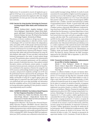 6
35th
Annual Research and Education Forum
Implicaciones. Se recomienda la creación de legislación que re-
gule los CCLD que sirvan a personas con EA-OD, para atender
sus necesidades particulares.Esta legislación debe estar dirigida
principalmente a las áreas que aún no han sido cubiertas por las
leyes existentes.
O-010	 Barriers for Using Assistive Technology by Communi-
ty-Living Hispanic Older Adults with Functional Limi-
tations
	 Elsa M. Orellano-Colón1
, Angélica Santiago1
, Víctor
Torres Rodríguez1
, Keyla Benítez1
, Mayra Torres Rodrí-
guez2, Jeff Jutay3. 1University of Puerto Rico Medical
Sciences Campus, San Juan, PR; 2Puerto Rico Assistive
Technology Program; 3University of Ottawa
The presence of chronic conditions in old age may result in cha-
llenges to maintain independence in daily life activities. Assisti-
ve technologies (AT) are tools that enhance the independence,
safety, and quality of life of older people with functional limita-
tions. However, studies conducted with older adults from other
countries reveal barriers for successful using AT. The aim of this
study was to identify barriers experienced by Hispanic commu-
nity-living older adults with functional limitations for using AT.
Sixty Hispanic older adults (70 years and older) with functional
limitations participated in this study. A mixed method design
was used. The quantitative phase consisted of the administration
of the AT needs assessment questionnaire and the qualitative
phase consisted of individual interviews. Data analysis included
descriptive statistics and thematic content analysis. A complex
interaction between personal, contextual, and activity-based fac-
tors contributed to the experience of barriers for using AT. Lack
of AT awareness and knowledge, limited coverage of AT by heath
care plans, and perceived complexity and high cost of AT were
the predominant barriers experienced by the participants. This
study revealed significant gaps in knowledge related to the avai-
lability and benefits of using AT to support aging in place and
healthy aging. It is imperative that older people as well as health
care professionals have up-to-date knowledge and information
about the availability and use of AT. If older people continue to
not having information regarding AT, their pursuit to remain li-
ving independently may be curtailed.
O-011	 CUIDATE & CUIDALOS: Two Evidence-Based Programs
for Teen Pregnancy Prevention in Puerto Rico
	 Karen Pabón-Cruz, Fabián Arce-Morales, Gloria Mon-
talvo-Ortega, Manuel I. Vargas-Bernal. Puerto Rico
Department of Health, Maternal Child and Adolescent
Health Division, San Juan, PR
Background & Objectives: The Puerto Rico Personal Respon-
sibility Education Program (PR-PREP) educates adolescents,
theirfamiliesandcommunitiesonabstinence,contraceptionand
adulthoodpreparationtopicswiththeultimategoalofpreventing
unintended teen pregnancies and sexually transmitted infections
(STIs), including HIV/AIDS. During the PREP first implemen-
tation year (2014), activities were conducted at school and com-
munity (public housings) settings. Methods: As result of a needs
assessment, five municipalities in highest need of teen pregnancy
prevention services at the Southeast region of Puerto Rico were
selected. The target population was 12 to 14 year old youth and
their parents/caregivers. The evidence-based programs (EBPs)
delivered were: ¡Cuídate! (asyouth intervention)and ¡Cuídalo
s!(asparentalintervention). Results: A grand totalof 468 youth
aged 12 – 14 and 145 parents/caregivers initiated ¡Cuídate! and
¡Cuídalos! sessions, respectively. Both EBPswere conducted du-
ring school hours (AM/PM). Ninety three percent of the youth
indicated that the discussions or activities helped them to learn
program lessons; whereas 93% of the parents/caregivers stated
have learned about new topics and tools to supportthe commu-
nication with their child. The overall retention rate was of 89%
and 90% for the youth and parental interventions, respectively.
Conclusion: Both EBPs were well received by participants at im-
plementation sites. Educational information providedmay serve
as a useful complement of the material discussed in the health
class and to enhance parent-child communication. Acknowled-
gements: The PR-PREP is funded by the Administration on
Children, Youth and Families (HHS-2010-ACF-ACYF-PREP-
0125). We thank Dr. Antonia Villarruel, the EBPs’ developer.
Approved by the UPR-MSC IRB on September 12, 2013 (Pro-
tocol Number: A4760113).
O-012	 Prevención de Alcohol en Menores: Implementación
de una PBE en Familias Vegabajeñas
	 Wanda E. Pérez Rodríguez1
; Zeleida M. Vázquez
Rivera1
; Víctor E. Reyes Ortíz1
. 1Programa Barrio Vivo,
Organización Iniciativa Comunitaria de Investigación,
Hato Rey, PR
Contexto: La influencia familiar y de pares son factores deter-
minantes para el consumo de alcohol en menores. El 53% de los
jóvenes en el municipio de Vega Baja han consumido alcohol
alguna vez en su vida; el 69% indicó haber bebido en racha (5
tragos o más); 49% reportó uso de alcohol en la familia; y el 56%
consumo de alcohol por parte de sus amigos (EJ, 2012). Con el
fin de reducir el consumo de alcohol en menores, el programa
Barrio Vivo de Iniciativa Comunitaria adaptó culturalmente e
implementó una práctica basada en evidencia (PBE) dirigida a
jóvenes y sus familiares. Objetivo: Presentar los resultados de la
implementación piloto de la PBE Creating Lasting Family Con-
nections. Metodología: Se reclutaron de manera voluntaria par-
ticipantes de 15 a 17 años y padres o adultos significativos de la
comunidad Alto de Cuba en Vega Baja. Se realizaron 16 sesiones
del currículo a un grupo de jóvenes y 17 sesiones a un grupo de
adultos.Seevaluólafidelidaddelosprocesosdeimplementación
y contenido de las sesiones a través de observación, entrevista,
encuesta y grupo focal. Resultados: Se impactaron 23 jóvenes y
16 padres o adultos significativos. Porcentaje de satisfacción de
los participantes: 98.5%. Fidelidad de la implementación: 100%.
Reducción del consumo de alcohol en los jóvenes: 8.8%. Dis-
minución de beber en racha: 13%. Aumento en percepción de
supervisión familiar: 41.4%. Conclusión: El éxito de dicha im-
2-Abstracts Foro 2015.indd 6 3/24/2015 2:35:20 PM
 