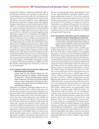 65
35th
Annual Research and Education Forum
Background & Objectives: Metastaticretinoblastoma (Rb) is
promoted by aberrations in the expression of cell-matrix and
cell-cell adhesion proteins that induce Rb cell invasion to the
optic nerve. Rb tumors are heterogeneous with respect to their
cell adhesion and invasive properties, hence suggesting that
Rbprogression is likely due to changes in tumorcell motility. By
focusing on the adhesion G-protein coupled receptor (GPCR),
EMR2, we will elucidate the mechanism by which this adhe-
sion receptor contributes to Rb cell invasion. Given that EMR2
was reported to be highly expressed at invasive stages of breast
cancer and that it contributes to neutrophil migration during
inflammatory responses[1,2], wehypothesize that EMR2 di-
fferentially distributes in invasive versus non-invasive Rb cells.
Objective:Determine the role of EMR2 in promoting Rb cell
migration and invasion. Methods: Immunocytochemistry as-
says will be performed to confirm that eGFP-EMR2 strategi-
cally localize to lamellipodia regionsto promote different rates
of cell migration in Rb cells. By using a truncated eGFP-EMR2-
NT construct, we will elucidate that the N-terminal is requi-
red for Rb cell migration. Results: Preliminary data show that
EMR2 localizes at sites that are critical for cell migration in Hu-
man Embryonic Kidney 293 cells (control) and in neuroblasto-
ma SH-SY5Y cells. Current work is in progress to test whether
this localization pattern prevails in Rb cells. Conclusion: Preli-
minary data suggest a role for EMR2 in cell migration. Studies
are underway to identify the distribution of EMR2 in Y79 and
Weri, Rbcells. Acknowledgements: Yudoswki G.A., lab mem-
bers, Dr. Garrett Seale.
A-134	 Evaluation of Static Postural Control in Children with
Mild Autism Spectrum Disorder
	 Lizzette López BS, PTs1
, Michelle Méndez BS, PTs1
,
Ginamaris Santos BS, PTs1
, Martín G. Rosario Canales
PT, PhDc, CSFI1,2
. 1
Physical Therapy Program, School of
Health Professions, University of Puerto Rico, Medical
Science Campus; 2
Department of Anatomy and Neu-
robiology, University of Puerto Rico, Medical Science
Campus School of Medicine
Background and Objective: Individuals diagnosed with Au-
tism Spectrum Disorder (ASD) could have some type of im-
pairment like motor apraxia, reduced ankle mobility, history of
gross motor delay and toe-walking that makes it difficult for the
children to have a proper motor control. Some Researchers at-
tribute these motor control impairments to the vestibular and
visual system in this group. The objective of this research was
directed to assess static postural stability in children with mild
autism with a pressure mat. Methods: Postural stability was
measured in 9 children with mild autism (8 male, 1 female, aged
8.7 ±1.4 years old). Static postural control was evaluated during
eight sensory conditions that perturbed or stimulated the Vi-
sual, Proprioceptive and Vestibular systems on a pressure mat.
Results: A paired-samples t-test was conducted to compare the
eight sensory conditions. The purpose of this analysis was to
characterize and isolate the system with impairments or does
that were not integrating the sensory inputs properly. Results
showed a significant difference among the conditions evalua-
ting the proprioceptive system (P≤ .05 in all the conditions)
and the conditions assessing the vestibular system (P≤ .05 in all
the tests, except eyes open on mat versus eyes open on mat head
up and down P=.076). However, according to our results the
visual system is not affected in this group (P≥.43 in all tests).
Conclusion: Static Postural control instability can be detected
in children with mild autism under appropriate challenging
conditions, previous to the evident appearance of vestibular
and proprioceptive impairments.
A-135	 Demographics, Risk Factors, Severity, and Short-term
Outcome of Stroke in Young Patients in Puerto Rico
	 Marisela Irizarry Pérez, Ángel Peña, Mariel López, Enid
J. García Rivera. Endowed Health Services Research
Center, School of Medicine, University of Puerto Rico
Medical Sciences Campus, San Juan, Puerto Rico
Background & Objectives: Limited research is available regar-
ding the epidemiology of stroke in young patients in Puerto
Rico. This study aims to evaluate differences in demographic
characteristics, risk factors, severity and short-term outcome of
stroke between young and older patients in the island. Methods:
This secondary analysis was based on data from the PR Cardio-
vascular Surveillance Study. Trained medical personnel obtained
information from the medical records of patients admitted with
a diagnosis of stroke at 18 hospitals in Puerto Rico, during years
2007, 2009 and 2011. The variables of interest were compared
between young (≤ 45 years old) and older patients (> 45 years
old). Results: Among 5,276 patients with stroke, 220 (4.2%)
were ≤ 45 years old (range 3 to 45). Younger patients were more
commonly male (55.5% vs 48.3%, p = 0.038), single (50.2% vs
17.8%, p < 0.0001), and beneficiaries of the government’s health
plan (38.6% vs 16.4%, p < 0.0001). Younger patients were less
likely than older patients to have a history of diabetes (OR=0.39,
95%CI: 0.28, 0.54), coronary heart disease (OR=0.24, 95%CI:
0.14, 0.39), hypertension (OR=0.22, 95%CI: 0.17, 0.30), and
hyperlipidemia (OR=0.39, 95%CI: 0.23, 0.63). Compared to
older patients, younger patients were approximately 2 times
more likely to be current smokers (OR=1.94, 95%CI: 1.31,
2.80) and obese (OR=1.83, CI95%: 1.19, 2.82). No differences
in stroke severity and short-term outcome were found. Conclu-
sions: This study provides preliminary evidence that can help
promote tailored stroke prevention interventions for young
patients in Puerto Rico. Acknowledgements: Research repor-
ted in this publication was supported by the National Institu-
te on Minority Health and Health Disparities of the National
Institutes of Health under Award Numbers 5S21MD000242,
5S21MD000138, 2U54MD007587 and G12MD007600 and
the University of Puerto Rico School of Medicine. The content is
solely the responsibility of the authors and does not necessarily
represent the official views of the National Institutes of Health.
Approved by IRB. Protocol Number: A5620111. Approval Date:
04/18/2011
4-Abstracts Foro 2015.indd 65 3/24/2015 2:17:07 PM
 