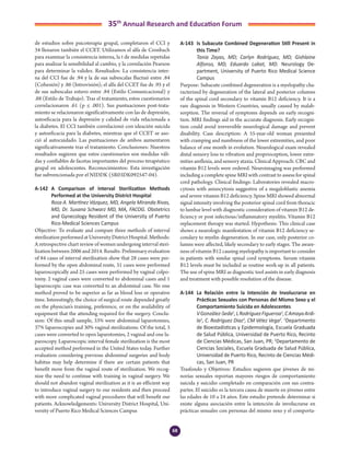 68
35th
Annual Research and Education Forum
de estudios sobre psicoterapia grupal, completaron el CCI y
34 llenaron también el CCET. Utilizamos el alfa de Cronbach
para examinar la consistencia interna, la t de medidas repetidas
para analizar la sensibilidad al cambio, y la correlación Pearson
para determinar la validez. Resultados: La consistencia inter-
na del CCI fue de .94 y la de sus subescalas fluctuó entre .84
(Cohesión) y .86 (Introvisión); el alfa del CCET fue de .95 y el
de sus subescalas estuvo entre .84 (Estilo Comunicacional) y
.88 (Estilo de Trabajo). Tras el tratamiento, estos cuestionarios
correlacionaron .61 (p ≤ .001). Sus puntuaciones post-trata-
miento se relacionaron significativamente con las de depresión,
autoeficacia para la depresión y calidad de vida relacionada a
la diabetes. El CCI también correlacionó con ideación suicida
y autoeficacia para la diabetes, mientras que el CCET se aso-
ció al autocuidado. Las puntuaciones de ambos aumentaron
significativamente tras el tratamiento. Conclusiones: Nuestros
resultados sugieren que estos cuestionarios son medidas váli-
das y confiables de facetas importantes del proceso terapéutico
grupal en adolescentes. Reconocimientos: Esta investigación
fue subvencionada por el NIDDK (5R03DK092547-04).
A-142	 A Comparison of Interval Sterilization Methods
Performed at the University District Hospital
	 Rosa A. Martínez Vázquez, MD, Angela Miranda Rivas,
MD, Dr. Susana Schwarz MD, MA, FACOG. Obstetrics
and Gynecology Resident of the University of Puerto
Rico-Medical Sciences Campus
Objective: To evaluate and compare three methods of interval
sterilization performed at University District Hospital. Methods:
A retrospective chart review of women undergoing interval steri-
lization between 2006 and 2014. Results: Preliminary evaluation
of 84 cases of interval sterilization show that 28 cases were per-
formed by the open abdominal route, 31 cases were performed
laparoscopically and 25 cases were performed by vaginal colpo-
tomy. 2 vaginal cases were converted to abdominal cases and 1
laparoscopic case was converted to an abdominal case. No one
method proved to be superior as far as blood loss or operative
time. Interestingly, the choice of surgical route depended greatly
on the physician’s training, preference, or on the availability of
equipment that the attending required for the surgery. Conclu-
sion: Of this small sample, 33% were abdominal laparotomies,
37% laparoscopies and 30% vaginal sterilizations. Of the total, 3
cases were converted to open laparotomies, 2 vaginal and one la-
paroscopy. Laparoscopic interval female sterilization is the most
accepted method performed in the United States today. Further
evaluation considering previous abdominal surgeries and body
habitus may help determine if there are certain patients that
benefit more from the vaginal route of sterilization. We recog-
nize the need to continue with training in vaginal surgery. We
should not abandon vaginal sterilization as it is an efficient way
to introduce vaginal surgery to our residents and then proceed
with more complicated vaginal procedures that will benefit our
patients. Acknowledgements: University District Hospital, Uni-
versity of Puerto Rico Medical Sciences Campus
A-143	 Is Subacute Combined Degeneration Still Present in
this Time?
	 Tania Zayas, MD; Carlyn Rodríguez, MD; Gishlaine
Alfonso, MD, Eduardo Labat, MD. Neurology De-
partment, University of Puerto Rico Medical Science
Campus
Purpose: Subacute combined degeneration is a myelopathy cha-
racterized by degeneration of the lateral and posterior columns
of the spinal cord secondary to vitamin B12 deficiency. It is a
rare diagnosis in Western Countries, usually caused by malab-
sorption. The reversal of symptoms depends on early recogni-
tion. MRI findings aid in the accurate diagnosis. Early recogni-
tion could avoid irreversible neurological damage and prevent
disability. Case description: A 55-year-old woman presented
with cramping and numbness of the lower extremities, and poor
balance of one month in evolution. Neurological exam revealed
distal sensory loss to vibration and proprioception, lower extre-
mities areflexia, and sensory ataxia. Clinical Approach: CBC and
vitamin B12 levels were ordered. Neuroimaging was performed
including a complete spine MRI with contrast to assess for spinal
cord pathology. Clinical findings: Laboratories revealed macro-
cytosis with anisocytosis suggestive of a megaloblastic anemia
and severe vitamin B12 deficiency. Spine MRI showed abnormal
signal intensity involving the posterior spinal cord from thoracic
to lumbar level with diagnostic consideration of vitamin B12 de-
ficiency or post infectious/inflammatory myelitis. Vitamin B12
replacement therapy was started. Hypothesis: This clinical case
shows a neurologic manifestation of vitamin B12 deficiency se-
condary to myelin degeneration. In our case, only posterior co-
lumns were affected, likely secondary to early stages. The aware-
ness of vitamin B12 causing myelopathy is important to consider
in patients with similar spinal cord symptoms. Serum vitamin
B12 levels must be included as routine work-up in all patients.
The use of spine MRI as diagnostic tool assists in early diagnosis
and treatment with possible resolution of the disease.
A-144	 La Relación entre la Intención de Involucrarse en
Prácticas Sexuales con Personas del Mismo Sexo y el
Comportamiento Suicida en Adolescentes
	 VGonzález-Seda1
,LRodríguezFigueroa1
,CAmayaArdi-
la1
, C. Rodríguez Diaz2
, CM Vélez Vega2
. 1
Departmento
de Bioestadísticas y Epidemiología, Escuela Graduada
de Salud Pública, Universidad de Puerto Rico, Recinto
de Ciencias Médicas, San Juan, PR; 2
Departamento de
Ciencias Sociales, Escuela Graduada de Salud Pública,
Universidad de Puerto Rico, Recinto de Ciencias Médi-
cas, San Juan, PR
Trasfondo y Objetivos: Estudios sugieren que jóvenes de mi-
norías sexuales reportan mayores riesgos de comportamiento
suicida y suicidio completado en comparación con sus contra-
partes. El suicidio es la tercera causa de muerte en jóvenes entre
las edades de 10 a 24 años. Este estudio pretende determinar si
existe alguna asociación entre la intención de involucrarse en
prácticas sexuales con personas del mismo sexo y el comporta-
4-Abstracts Foro 2015.indd 68 3/24/2015 2:17:08 PM
 