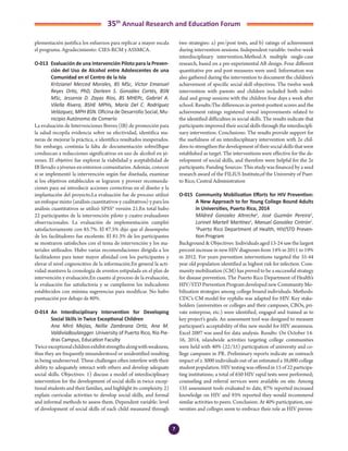 7
35th
Annual Research and Education Forum
plementación justifica los esfuerzos para replicar a mayor escala
el programa. Agradecimiento: CIES-RCM y ASSMCA.
O-013	 Evaluación de una Intervención Piloto para la Preven-
ción del Uso de Alcohol entre Adolescentes de una
Comunidad en el Centro de la Isla
	 Kritzianel Merced Morales, BS MSc, Víctor Emanuel
Reyes Ortiz, PhD, Darleen S. González Cortés, BSN
MSc, Jessenia D. Zayas Ríos, BS MHEPc, Gabriel A.
Vilella Rivera, BSHE MPHs, María Del C. Rodríguez
Velázquez, MPH BSN. Oficina de Desarrollo Social, Mu-
nicipio Autónomo de Comerío
La evaluación de Intervenciones Breves (IB) de promoción para
la salud recopila evidencia sobre su efectividad, identifica ma-
neras de mejorar la práctica, e identifica resultados inesperados.
Sin embargo, continúa la falta de documentación sobreIBque
conduzcan a reducciones significativas en uso de alcohol en jó-
venes. El objetivo fue explorar la viabilidad y aceptabilidad de
IB llevado a jóvenes en entornos comunitarios. Además, conocer
si se implementó la intervención según fue diseñada, examinar
si los objetivos establecidos se lograron y proveer recomenda-
ciones para así introducir acciones correctivas en el diseño y la
implantación del proyecto.La evaluación fue de proceso utilizó
un enfoque mixto (análisis cuantitativos y cualitativos) y para los
análisis cuantitativos se utilizó SPSS® versión 21.En total hubo
22 participantes de la intervención piloto y cuatro evaluadores
observacionales. La evaluación de implementación cumplió
satisfactoriamente con 85.7%. El 87.5% dijo que el desempeño
de los facilitadores fue excelente. El 81.3% de los participantes
se mostraron satisfechos con el tema de intervención y los ma-
teriales utilizados. Hubo varias recomendaciones dirigida a los
facilitadores para tener mayor afinidad con los participantes y
elevar el nivel cognoscitivo de la información.En general la acti-
vidad mantuvo la cronología de eventos estipulada en el plan de
intervención y evaluación.En cuanto al proceso de la evaluación,
la evaluación fue satisfactoria y se cumplieron los indicadores
establecidos con mínima sugerencias para modificar. No hubo
puntuación por debajo de 80%.
O-014	 An Interdisciplinary Intervention for Developing
Social Skills in Twice Exceptional Children
	 Ana Miró Mejías, Nellie Zambrana Ortíz, Ana M.
ValdiviaBoulangger. University of Puerto Rico, Río Pie-
dras Campus, Education Faculty
Twiceexceptionalchildrenexhibitstrengthsalongwithweakness,
thus they are frequently misunderstood or unidentified resulting
in being underserved. These challenges often interfere with their
ability to adequately interact with others and develop adequate
social skills. Objectives: 1) discuss a model of interdisciplinary
intervention for the development of social skills in twice excep-
tional students and their families, and highlight its complexity. 2)
explain curricular activities to develop social skills, and formal
and informal methods to assess them. Dependent variable: level
of development of social skills of each child measured through
two strategies: a) pre/post tests, and b) ratings of achievement
during intervention sessions. Independent variable: twelve-week
interdisciplinary intervention.Method:A multiple single-case
research, based on a pre-experimental AB design. Four different
quantitative pre and post measures were used. Information was
also gathered during the intervention to document the children’s
achievement of specific social skill objectives. The twelve week
intervention with parents and children included both indivi-
dual and group sessions with the children four days a week after
school. Results:The differences in pretest-posttest scores and the
achievement ratings registered reveal improvements related to
the identified difficulties in social skills. The results indicate that
participants improved their social skills through the interdiscipli-
nary intervention. Conclusions: The results provide support for
the usefulness of an interdisciplinary intervention with 2e chil-
dren to strengthen the development of their social skills that were
established as target. The interventions were effective for the de-
velopment of social skills, and therefore were helpful for the 2e
participants. Funding Sources: This study was financed by a seed
research award of the FILIUS Institute,of the University of Puer-
to Rico, Central Administration
O-015	 Community Mobilization Efforts for HIV Prevention:
A New Approach to for Young College Bound Adults
in Universities, Puerto Rico, 2014
	 Mildred Gonzalez Altreche1
, José Guzmán Pereira1
,
Lorinet Martell Martínez1
, Manuel González Cintrón1
.
1
Puerto Rico Department of Health, HIV/STD Preven-
tion Program
Background & Objectives: Individuals aged 13-24 saw the largest
percent increase in new HIV diagnoses from 14% in 2011 to 19%
in 2012. For years prevention interventions targeted the 35-44
year old population identified as highest risk for infection. Com-
munity mobilization (CM) has proved to be a successful strategy
for disease prevention. The Puerto Rico Department of Health’s
HIV/STD Prevention Program developed new Community Mo-
bilization strategies among college bound individuals. Methods:
CDC’s CM model for syphilis was adapted for HIV. Key stake-
holders (universities or colleges and their campuses, CBOs, pri-
vate enterprise, etc.) were identified, engaged and trained as to
key project’s goals. An assessment tool was designed to measure
participant’s acceptability of this new model for HIV awareness.
Excel 2007 was used for data analysis. Results: On October 14-
16, 2014, islandwide activities targeting college communities
were held with 40% (22/55) participation of university and co-
llege campuses in PR. Preliminary reports indicate an outreach
impact of ≥ 3000 individuals out of an estimated a 38,000 college
student population. HIV testing was offered in 15 of 22 participa-
ting institutions; a total of 650 HIV rapid tests were performed;
counseling and referral services were available on site. Among
135 assessment tools evaluated to date, 87% reported increased
knowledge on HIV and 93% reported they would recommend
similar activities to peers. Conclusion: At 40% participation, uni-
versities and colleges seem to embrace their role as HIV preven-
2-Abstracts Foro 2015.indd 7 3/24/2015 2:35:20 PM
 