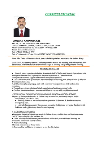 CURRICULUM VITAE
DINESAN KANNARAKAL
VII/ 26C, NILAV, NIDUMBA, (PO) VALIYAOYIL
(DIST)KASARGOD, (STATE) KERALA, (PIN) 671313, INDIA
Phone: Contact numbers +91 8281815159. +919605537544
Email: dinesank78@gmail.com
Date of Birth: 04 March 1975
Date of retirement-: 31st
Jan 2011- INDIAN ARMY (COMMANDO)
Over 19+ Years of Success in 19 years of distinguished service in the Indian Army
: Seeking Senior Level assignments across the industry, in a well reputed andCAREER GOAL
established body of National / International scope in security set up and personal security.
● Have 19 years’ experience in Indian Army in the field of Safety and Security Operational with
managerial and executive capacity and adequate experience as Communication
intelligence/Electronic Support and counter insurgency operation.
● Holds the distinction of successful diploma in Physical training from Army institute of Physical
Training (Indian Army)
● Abilities in swiftly ramping up tasks with competent cross-functional skills and on time
execution.
● Team player with excellent analytical, organisational and interpersonal skills.
● Can bear tremendous impact upon an individual or a group with confident command.
PROFESSIONAL EXPERIENCE AND ACCOMPLISHMENTS IN MILITARY SERVICE
19 years of distinguished service in Indian Army achieved the position of Sargent Major.
DEPLOYMENT TO COMBAT ZONE
● Initially joined as an anti-terrorism operation in Jammu & Kashmir counter
insurgency area.
● Attended many counter insurgency operation in Pakistan occupied Kashmir with
Pakistan and Afghanistan based terrorist group.
● MARITIME KNOWLEDGE
●Completed Successful transits on vessels in Indian Ocean, Arabian Sea, and Southern ocean,
Gulf of Oman, Gulf of Aden and Red Sea.
● Vessel Security assessment and familiarisation, citadel plan, watch routine, training, RV
procedures and overall security service.
● Weapon handling.
●Security assessment on board ships.
● Boat handling and Rescue procedures as per the ship’s plan.
 