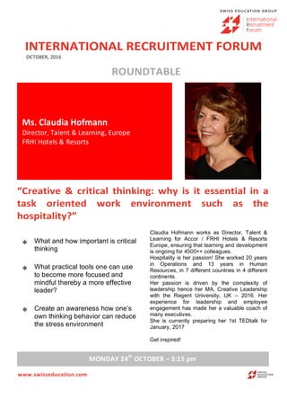 INTERNATIONAL	RECRUITMENT	FORUM	
	OCTOBER,	2016	
	
ROUNDTABLE	
	
	 	
	
“Creative	 &	 critical	 thinking:	 why	 is	 it	 essential	 in	 a	
task	 oriented	 work	 environment	 such	 as	 the	
hospitality?”	
	
	
	
	
	
www.swisseducation.com	
Ms.	Claudia	Hofmann	
Director,	Talent	&	Learning,	Europe	
FRHI	Hotels	&	Resorts	
* What and how important is critical
thinking 	
* What practical tools one can use
to become more focused and
mindful thereby a more effective
leader?	
* Create an awareness how one’s
own thinking behavior can reduce
the stress environment	
Claudia Hofmann works as Director, Talent &
Learning for Accor / FRHI Hotels & Resorts
Europe, ensuring that learning and development
is ongoing for 4500++ colleagues.
Hospitality is her passion! She worked 20 years
in Operations and 13 years in Human
Resources, in 7 different countries in 4 different
continents.
Her passion is driven by the complexity of
leadership hence her MA, Creative Leadership
with the Regent University, UK – 2016. Her
experience for leadership and employee
engagement has made her a valuable coach of
many executives.
She is currently preparing her 1st TEDtalk for
January, 2017
Get inspired!
MONDAY	24th
	OCTOBER	–	3:15	pm	
 