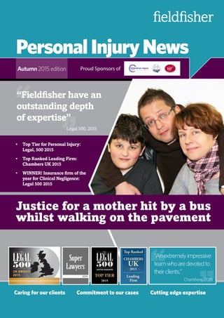 PersonalInjuryNews
Autumn 2015 edition
Caring for our clients	 Commitment to our cases	 Cutting edge expertise
Proud Sponsors of
Justice for a mother hit by a bus
whilst walking on the pavement
““Anextremelyimpressive
teamwhoaredevotedto
theirclients.”“ “
“Fieldfisher have an
outstanding depth
of expertise”
““
Legal 500, 2015
Chambers, 2015
•	 Top Tier for Personal Injury:
Legal, 500 2015
•	 Top Ranked Leading Firm:
Chambers UK 2015
•	 WINNER! Insurance firm of the
year for Clinical Negligence:
Legal 500 2015
 