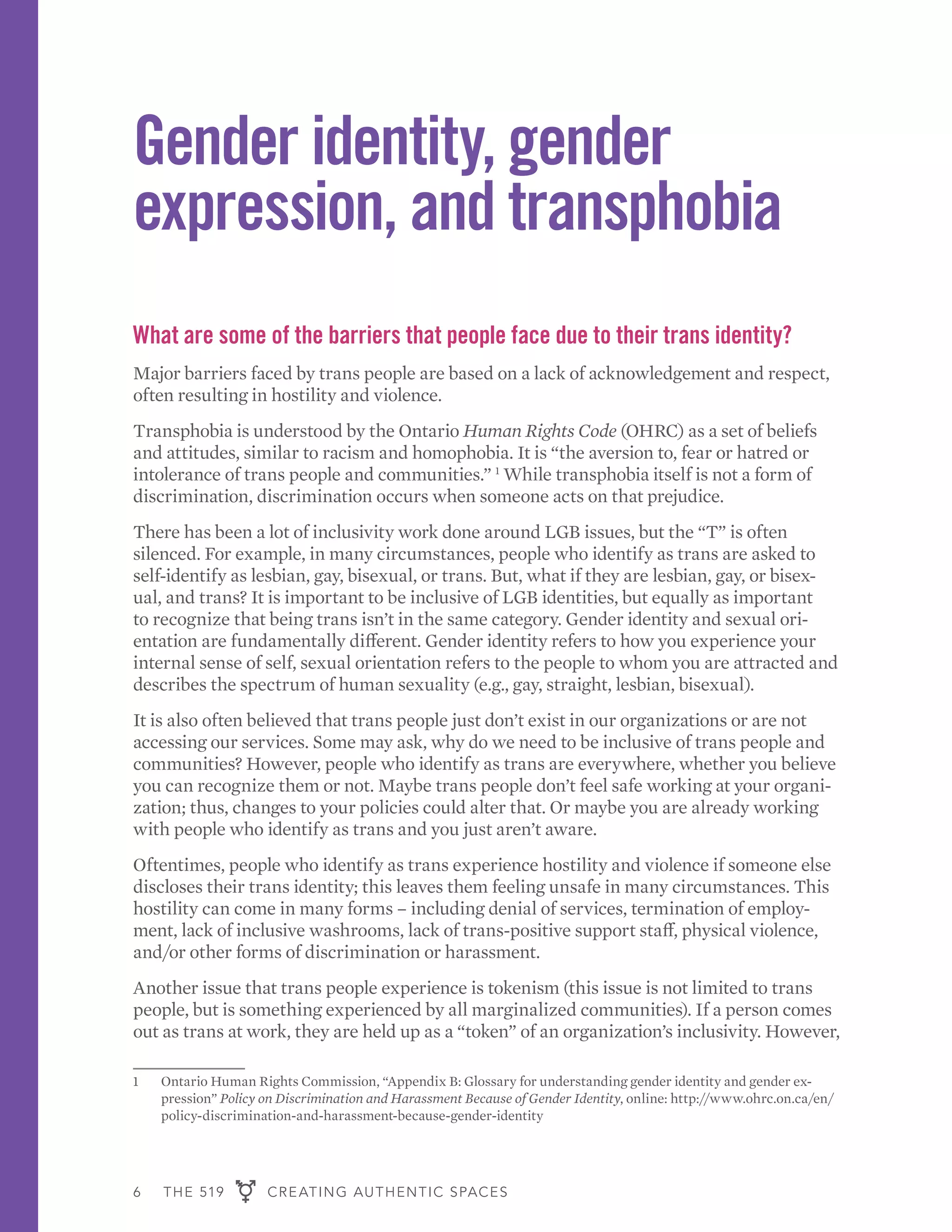 6 THE 519 CREATING AUTHENTIC SPACES
Gender identity, gender
expression, and transphobia
What are some of the barriers that people face due to their trans identity?
Major barriers faced by trans people are based on a lack of acknowledgement and respect,
often resulting in hostility and violence.
Transphobia is understood by the Ontario Human Rights Code (OHRC) as a set of beliefs
and attitudes, similar to racism and homophobia. It is “the aversion to, fear or hatred or
intolerance of trans people and communities.” 1
While transphobia itself is not a form of
discrimination, discrimination occurs when someone acts on that prejudice.
There has been a lot of inclusivity work done around LGB issues, but the “T” is often
silenced. For example, in many circumstances, people who identify as trans are asked to
self-identify as lesbian, gay, bisexual, or trans. But, what if they are lesbian, gay, or bisex-
ual, and trans? It is important to be inclusive of LGB identities, but equally as important
to recognize that being trans isn’t in the same category. Gender identity and sexual ori-
entation are fundamentally different. Gender identity refers to how you experience your
internal sense of self, sexual orientation refers to the people to whom you are attracted and
describes the spectrum of human sexuality (e.g., gay, straight, lesbian, bisexual).
It is also often believed that trans people just don’t exist in our organizations or are not
accessing our services. Some may ask, why do we need to be inclusive of trans people and
communities? However, people who identify as trans are everywhere, whether you believe
you can recognize them or not. Maybe trans people don’t feel safe working at your organi-
zation; thus, changes to your policies could alter that. Or maybe you are already working
with people who identify as trans and you just aren’t aware.
Oftentimes, people who identify as trans experience hostility and violence if someone else
discloses their trans identity; this leaves them feeling unsafe in many circumstances. This
hostility can come in many forms – including denial of services, termination of employ-
ment, lack of inclusive washrooms, lack of trans-positive support staff, physical violence,
and/or other forms of discrimination or harassment.
Another issue that trans people experience is tokenism (this issue is not limited to trans
people, but is something experienced by all marginalized communities). If a person comes
out as trans at work, they are held up as a “token” of an organization’s inclusivity. However,
1	 Ontario Human Rights Commission, “Appendix B: Glossary for understanding gender identity and gender ex-
pression” Policy on Discrimination and Harassment Because of Gender Identity, online: http://www.ohrc.on.ca/en/
policy-discrimination-and-harassment-because-gender-identity
 
