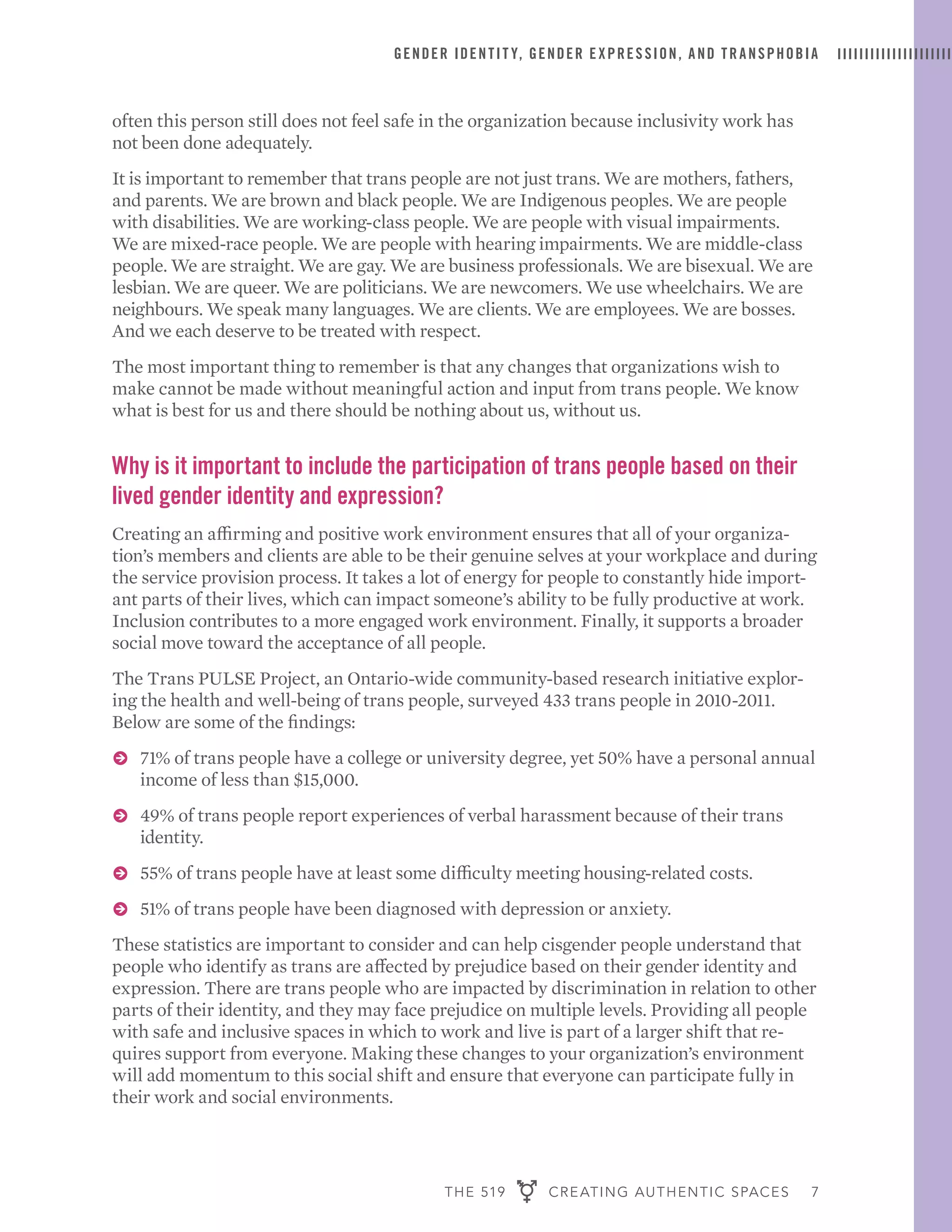 THE 519 CREATING AUTHENTIC SPACES 7
GENDER IDENTIT Y, GENDER EXPRESSION, AND TRANSPHOBIA
often this person still does not feel safe in the organization because inclusivity work has
not been done adequately.
It is important to remember that trans people are not just trans. We are mothers, fathers,
and parents. We are brown and black people. We are Indigenous peoples. We are people
with disabilities. We are working-class people. We are people with visual impairments.
We are mixed-race people. We are people with hearing impairments. We are middle-class
people. We are straight. We are gay. We are business professionals. We are bisexual. We are
lesbian. We are queer. We are politicians. We are newcomers. We use wheelchairs. We are
neighbours. We speak many languages. We are clients. We are employees. We are bosses.
And we each deserve to be treated with respect.
The most important thing to remember is that any changes that organizations wish to
make cannot be made without meaningful action and input from trans people. We know
what is best for us and there should be nothing about us, without us.
Why is it important to include the participation of trans people based on their
lived gender identity and expression?
Creating an affirming and positive work environment ensures that all of your organiza-
tion’s members and clients are able to be their genuine selves at your workplace and during
the service provision process. It takes a lot of energy for people to constantly hide import-
ant parts of their lives, which can impact someone’s ability to be fully productive at work.
Inclusion contributes to a more engaged work environment. Finally, it supports a broader
social move toward the acceptance of all people.
The Trans PULSE Project, an Ontario-wide community-based research initiative explor-
ing the health and well-being of trans people, surveyed 433 trans people in 2010-2011.
Below are some of the findings:
ɅɅ 71% of trans people have a college or university degree, yet 50% have a personal annual
income of less than $15,000.
ɅɅ 49% of trans people report experiences of verbal harassment because of their trans
identity.
ɅɅ 55% of trans people have at least some difficulty meeting housing-related costs.
ɅɅ 51% of trans people have been diagnosed with depression or anxiety.
These statistics are important to consider and can help cisgender people understand that
people who identify as trans are affected by prejudice based on their gender identity and
expression. There are trans people who are impacted by discrimination in relation to other
parts of their identity, and they may face prejudice on multiple levels. Providing all people
with safe and inclusive spaces in which to work and live is part of a larger shift that re-
quires support from everyone. Making these changes to your organization’s environment
will add momentum to this social shift and ensure that everyone can participate fully in
their work and social environments.
 