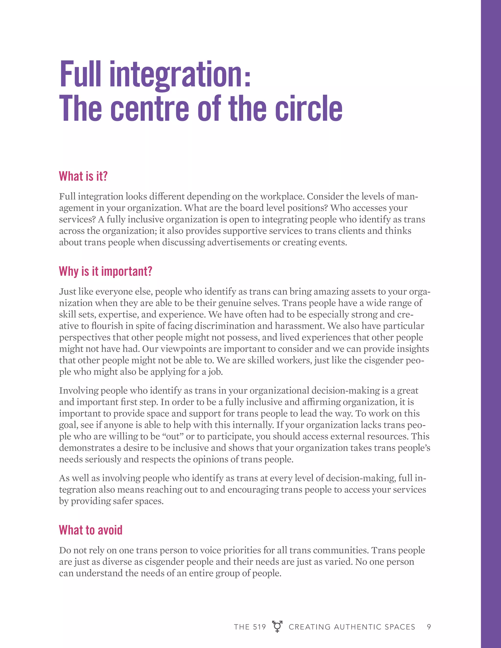 THE 519 CREATING AUTHENTIC SPACES 9
Full integration:
The centre of the circle
What is it?
Full integration looks different depending on the workplace. Consider the levels of man-
agement in your organization. What are the board level positions? Who accesses your
services? A fully inclusive organization is open to integrating people who identify as trans
across the organization; it also provides supportive services to trans clients and thinks
about trans people when discussing advertisements or creating events.
Why is it important?
Just like everyone else, people who identify as trans can bring amazing assets to your orga-
nization when they are able to be their genuine selves. Trans people have a wide range of
skill sets, expertise, and experience. We have often had to be especially strong and cre-
ative to flourish in spite of facing discrimination and harassment. We also have particular
perspectives that other people might not possess, and lived experiences that other people
might not have had. Our viewpoints are important to consider and we can provide insights
that other people might not be able to. We are skilled workers, just like the cisgender peo-
ple who might also be applying for a job.
Involving people who identify as trans in your organizational decision-making is a great
and important first step. In order to be a fully inclusive and affirming organization, it is
important to provide space and support for trans people to lead the way. To work on this
goal, see if anyone is able to help with this internally. If your organization lacks trans peo-
ple who are willing to be “out” or to participate, you should access external resources. This
demonstrates a desire to be inclusive and shows that your organization takes trans people’s
needs seriously and respects the opinions of trans people.
As well as involving people who identify as trans at every level of decision-making, full in-
tegration also means reaching out to and encouraging trans people to access your services
by providing safer spaces.
What to avoid
Do not rely on one trans person to voice priorities for all trans communities. Trans people
are just as diverse as cisgender people and their needs are just as varied. No one person
can understand the needs of an entire group of people.
 