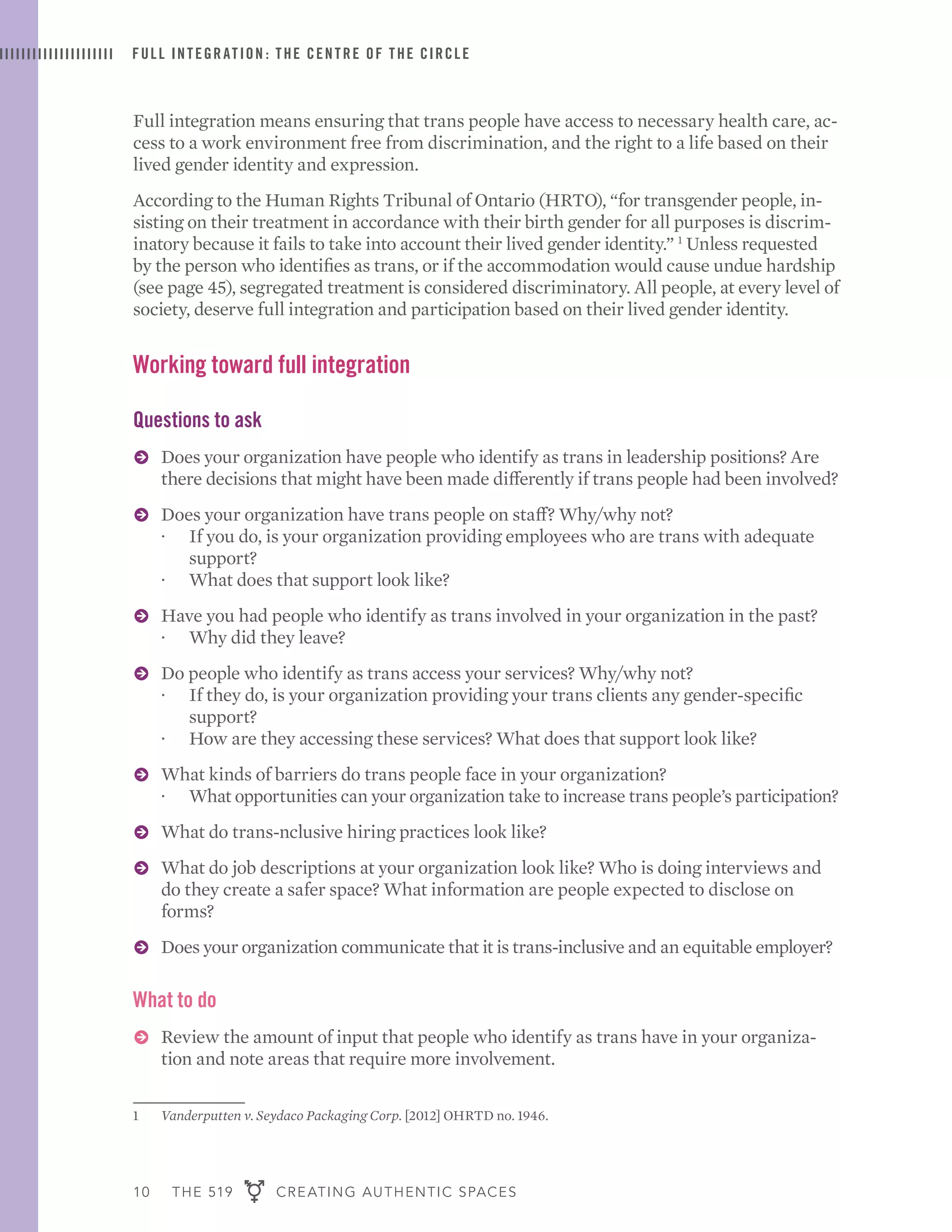 10 THE 519 CREATING AUTHENTIC SPACES
FULL INTEGRATION : THE CENTRE OF THE CIRCLE
Full integration means ensuring that trans people have access to necessary health care, ac-
cess to a work environment free from discrimination, and the right to a life based on their
lived gender identity and expression.
According to the Human Rights Tribunal of Ontario (HRTO), “for transgender people, in-
sisting on their treatment in accordance with their birth gender for all purposes is discrim-
inatory because it fails to take into account their lived gender identity.” 1
Unless requested
by the person who identifies as trans, or if the accommodation would cause undue hardship
(see page 45), segregated treatment is considered discriminatory. All people, at every level of
society, deserve full integration and participation based on their lived gender identity.
1	 Vanderputten v. Seydaco Packaging Corp. [2012] OHRTD no. 1946.
Working toward full integration
Questions to ask
ɅɅ Does your organization have people who identify as trans in leadership positions? Are
there decisions that might have been made differently if trans people had been involved?
ɅɅ Does your organization have trans people on staff? Why/why not?
·· If you do, is your organization providing employees who are trans with adequate
support?
·· What does that support look like?
ɅɅ Have you had people who identify as trans involved in your organization in the past?
·· Why did they leave?
ɅɅ Do people who identify as trans access your services? Why/why not?
·· If they do, is your organization providing your trans clients any gender-specific
support?
·· How are they accessing these services? What does that support look like?
ɅɅ What kinds of barriers do trans people face in your organization?
·· What opportunities can your organization take to increase trans people’s participation?
ɅɅ What do trans-nclusive hiring practices look like?
ɅɅ What do job descriptions at your organization look like? Who is doing interviews and
do they create a safer space? What information are people expected to disclose on
forms?
ɅɅ Does your organization communicate that it is trans-inclusive and an equitable employer?
What to do
ɅɅ Review the amount of input that people who identify as trans have in your organiza-
tion and note areas that require more involvement.
 