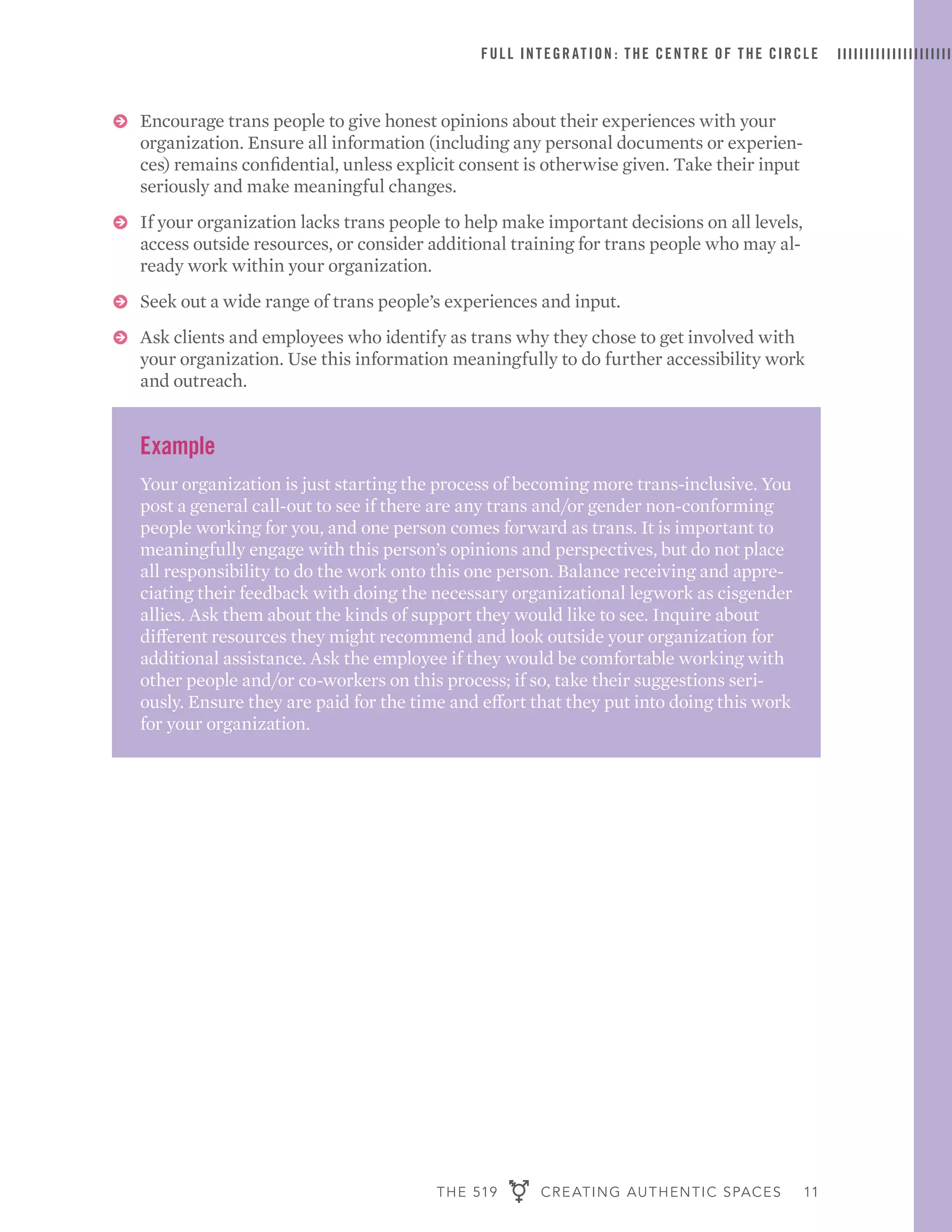 THE 519 CREATING AUTHENTIC SPACES 11
FULL INTEGRATION : THE CENTRE OF THE CIRCLE
ɅɅ Encourage trans people to give honest opinions about their experiences with your
organization. Ensure all information (including any personal documents or experien-
ces) remains confidential, unless explicit consent is otherwise given. Take their input
seriously and make meaningful changes.
ɅɅ If your organization lacks trans people to help make important decisions on all levels,
access outside resources, or consider additional training for trans people who may al-
ready work within your organization.
ɅɅ Seek out a wide range of trans people’s experiences and input.
ɅɅ Ask clients and employees who identify as trans why they chose to get involved with
your organization. Use this information meaningfully to do further accessibility work
and outreach.
Example
Your organization is just starting the process of becoming more trans-inclusive. You
post a general call-out to see if there are any trans and/or gender non-conforming
people working for you, and one person comes forward as trans. It is important to
meaningfully engage with this person’s opinions and perspectives, but do not place
all responsibility to do the work onto this one person. Balance receiving and appre-
ciating their feedback with doing the necessary organizational legwork as cisgender
allies. Ask them about the kinds of support they would like to see. Inquire about
different resources they might recommend and look outside your organization for
additional assistance. Ask the employee if they would be comfortable working with
other people and/or co-workers on this process; if so, take their suggestions seri-
ously. Ensure they are paid for the time and effort that they put into doing this work
for your organization.
 