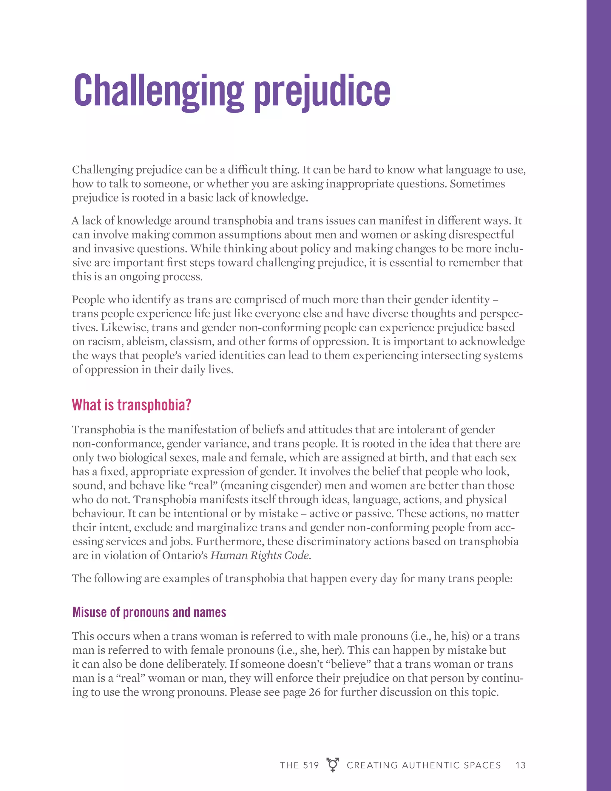 THE 519 CREATING AUTHENTIC SPACES 13
Challenging prejudice
Challenging prejudice can be a difficult thing. It can be hard to know what language to use,
how to talk to someone, or whether you are asking inappropriate questions. Sometimes
prejudice is rooted in a basic lack of knowledge.
A lack of knowledge around transphobia and trans issues can manifest in different ways. It
can involve making common assumptions about men and women or asking disrespectful
and invasive questions. While thinking about policy and making changes to be more inclu-
sive are important first steps toward challenging prejudice, it is essential to remember that
this is an ongoing process.
People who identify as trans are comprised of much more than their gender identity –
trans people experience life just like everyone else and have diverse thoughts and perspec-
tives. Likewise, trans and gender non-conforming people can experience prejudice based
on racism, ableism, classism, and other forms of oppression. It is important to acknowledge
the ways that people’s varied identities can lead to them experiencing intersecting systems
of oppression in their daily lives.
What is transphobia?
Transphobia is the manifestation of beliefs and attitudes that are intolerant of gender
non-conformance, gender variance, and trans people. It is rooted in the idea that there are
only two biological sexes, male and female, which are assigned at birth, and that each sex
has a fixed, appropriate expression of gender. It involves the belief that people who look,
sound, and behave like “real” (meaning cisgender) men and women are better than those
who do not. Transphobia manifests itself through ideas, language, actions, and physical
behaviour. It can be intentional or by mistake – active or passive. These actions, no matter
their intent, exclude and marginalize trans and gender non-conforming people from acc-
essing services and jobs. Furthermore, these discriminatory actions based on transphobia
are in violation of Ontario’s Human Rights Code.
The following are examples of transphobia that happen every day for many trans people:
Misuse of pronouns and names
This occurs when a trans woman is referred to with male pronouns (i.e., he, his) or a trans
man is referred to with female pronouns (i.e., she, her). This can happen by mistake but
it can also be done deliberately. If someone doesn’t “believe” that a trans woman or trans
man is a “real” woman or man, they will enforce their prejudice on that person by continu-
ing to use the wrong pronouns. Please see page 26 for further discussion on this topic.
 