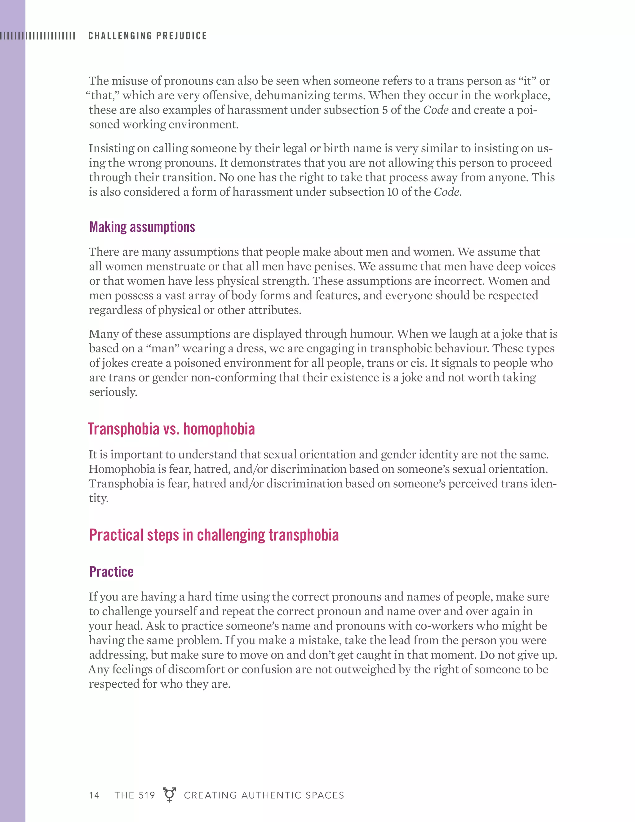 14 THE 519 CREATING AUTHENTIC SPACES
CHALLENGING PREJUDICE
The misuse of pronouns can also be seen when someone refers to a trans person as “it” or
“that,” which are very offensive, dehumanizing terms. When they occur in the workplace,
these are also examples of harassment under subsection 5 of the Code and create a poi-
soned working environment.
Insisting on calling someone by their legal or birth name is very similar to insisting on us-
ing the wrong pronouns. It demonstrates that you are not allowing this person to proceed
through their transition. No one has the right to take that process away from anyone. This
is also considered a form of harassment under subsection 10 of the Code.
Making assumptions
There are many assumptions that people make about men and women. We assume that
all women menstruate or that all men have penises. We assume that men have deep voices
or that women have less physical strength. These assumptions are incorrect. Women and
men possess a vast array of body forms and features, and everyone should be respected
regardless of physical or other attributes.
Many of these assumptions are displayed through humour. When we laugh at a joke that is
based on a “man” wearing a dress, we are engaging in transphobic behaviour. These types
of jokes create a poisoned environment for all people, trans or cis. It signals to people who
are trans or gender non-conforming that their existence is a joke and not worth taking
seriously.
Transphobia vs. homophobia
It is important to understand that sexual orientation and gender identity are not the same.
Homophobia is fear, hatred, and/or discrimination based on someone’s sexual orientation.
Transphobia is fear, hatred and/or discrimination based on someone’s perceived trans iden-
tity.
Practical steps in challenging transphobia
Practice
If you are having a hard time using the correct pronouns and names of people, make sure
to challenge yourself and repeat the correct pronoun and name over and over again in
your head. Ask to practice someone’s name and pronouns with co-workers who might be
having the same problem. If you make a mistake, take the lead from the person you were
addressing, but make sure to move on and don’t get caught in that moment. Do not give up.
Any feelings of discomfort or confusion are not outweighed by the right of someone to be
respected for who they are.
 