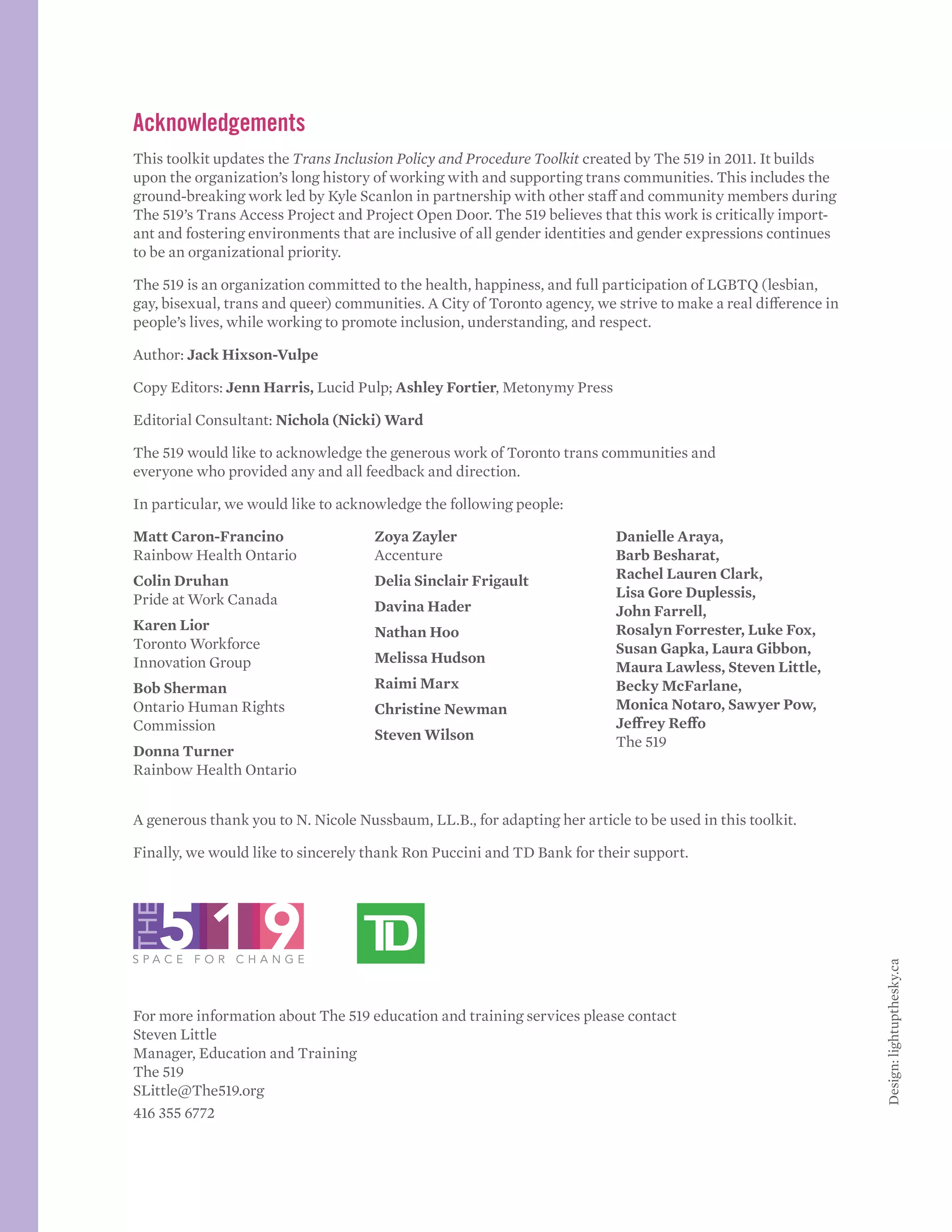 Acknowledgements
This toolkit updates the Trans Inclusion Policy and Procedure Toolkit created by The 519 in 2011. It builds
upon the organization’s long history of working with and supporting trans communities. This includes the
ground-breaking work led by Kyle Scanlon in partnership with other staff and community members during
The 519’s Trans Access Project and Project Open Door. The 519 believes that this work is critically import-
ant and fostering environments that are inclusive of all gender identities and gender expressions continues
to be an organizational priority.
The 519 is an organization committed to the health, happiness, and full participation of LGBTQ (lesbian,
gay, bisexual, trans and queer) communities. A City of Toronto agency, we strive to make a real difference in
people’s lives, while working to promote inclusion, understanding, and respect.
Author: Jack Hixson-Vulpe
Copy Editors: Jenn Harris, Lucid Pulp; Ashley Fortier, Metonymy Press
Editorial Consultant: Nichola (Nicki) Ward
The 519 would like to acknowledge the generous work of Toronto trans communities and
everyone who provided any and all feedback and direction.
In particular, we would like to acknowledge the following people:
Matt Caron-Francino
Rainbow Health Ontario
Colin Druhan
Pride at Work Canada
Karen Lior
Toronto Workforce
Innovation Group
Bob Sherman
Ontario Human Rights
Commission
Donna Turner
Rainbow Health Ontario
Zoya Zayler
Accenture
Delia Sinclair Frigault
Davina Hader
Nathan Hoo
Melissa Hudson
Raimi Marx
Christine Newman
Steven Wilson
Danielle Araya,
Barb Besharat,
Rachel Lauren Clark,
Lisa Gore Duplessis,
John Farrell,
Rosalyn Forrester, Luke Fox,
Susan Gapka, Laura Gibbon,
Maura Lawless, Steven Little,
Becky McFarlane,
Monica Notaro, Sawyer Pow,
Jeffrey Reffo
The 519
A generous thank you to N. Nicole Nussbaum, LL.B., for adapting her article to be used in this toolkit.
Finally, we would like to sincerely thank Ron Puccini and TD Bank for their support.
					
For more information about The 519 education and training services please contact
Steven Little
Manager, Education and Training
The 519
SLittle@The519.org
416 355 6772
Design:lightupthesky.ca
 