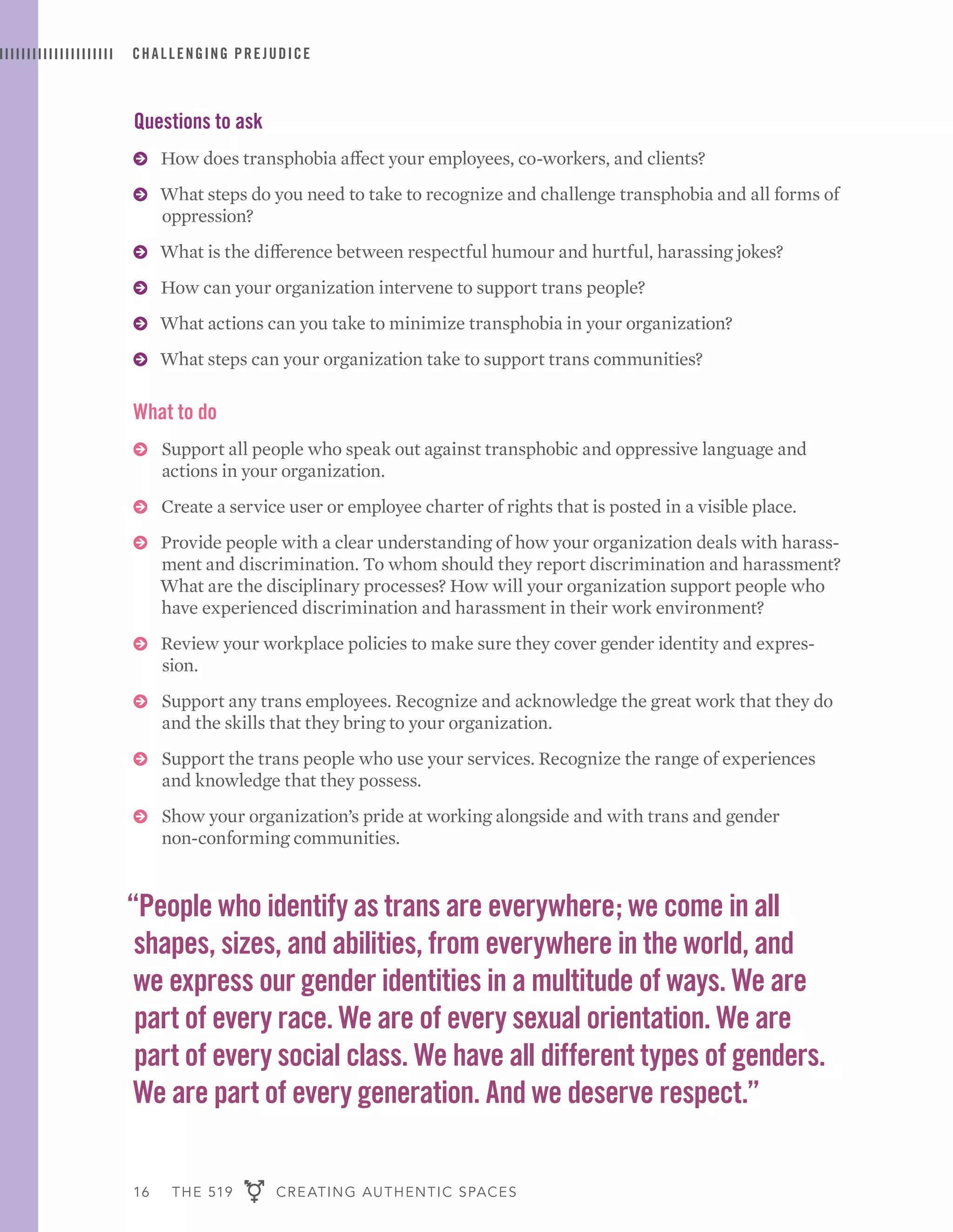 16 THE 519 CREATING AUTHENTIC SPACES
CHALLENGING PREJUDICE
Questions to ask
ɅɅ How does transphobia affect your employees, co-workers, and clients?
ɅɅ What steps do you need to take to recognize and challenge transphobia and all forms of
oppression?
ɅɅ What is the difference between respectful humour and hurtful, harassing jokes?
ɅɅ How can your organization intervene to support trans people?
ɅɅ What actions can you take to minimize transphobia in your organization?
ɅɅ What steps can your organization take to support trans communities?
What to do
ɅɅ Support all people who speak out against transphobic and oppressive language and
actions in your organization.
ɅɅ Create a service user or employee charter of rights that is posted in a visible place.
ɅɅ Provide people with a clear understanding of how your organization deals with harass-
ment and discrimination. To whom should they report discrimination and harassment?
What are the disciplinary processes? How will your organization support people who
have experienced discrimination and harassment in their work environment?
ɅɅ Review your workplace policies to make sure they cover gender identity and expres-
sion.
ɅɅ Support any trans employees. Recognize and acknowledge the great work that they do
and the skills that they bring to your organization.
ɅɅ Support the trans people who use your services. Recognize the range of experiences
and knowledge that they possess.
ɅɅ Show your organization’s pride at working alongside and with trans and gender
non-conforming communities.
“People who identify as trans are everywhere; we come in all
shapes, sizes, and abilities, from everywhere in the world, and
we express our gender identities in a multitude of ways. We are
part of every race. We are of every sexual orientation. We are
part of every social class. We have all different types of genders.
We are part of every generation. And we deserve respect.”
 