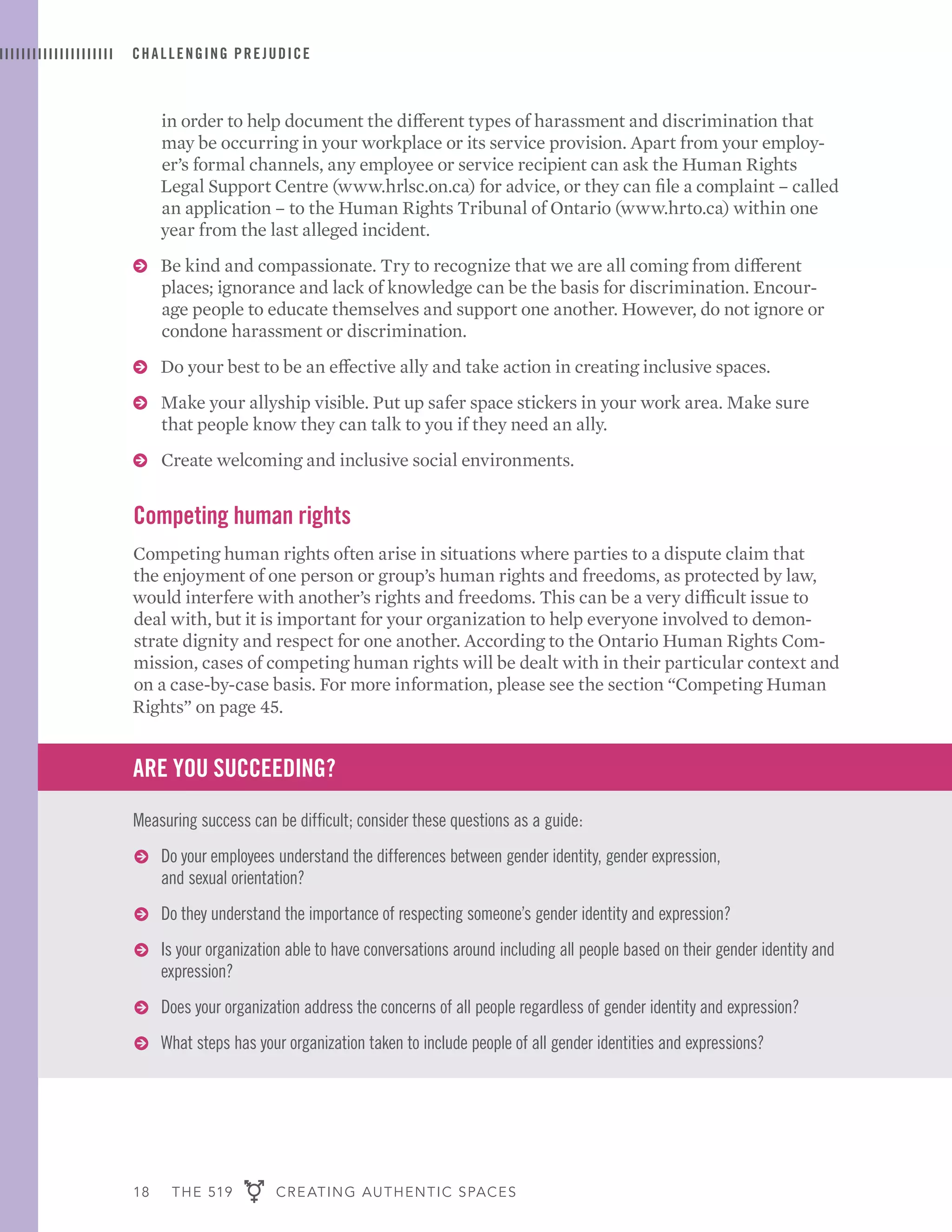 18 THE 519 CREATING AUTHENTIC SPACES
in order to help document the different types of harassment and discrimination that
may be occurring in your workplace or its service provision. Apart from your employ-
er’s formal channels, any employee or service recipient can ask the Human Rights
Legal Support Centre (www.hrlsc.on.ca) for advice, or they can file a complaint – called
an application – to the Human Rights Tribunal of Ontario (www.hrto.ca) within one
year from the last alleged incident.
ɅɅ Be kind and compassionate. Try to recognize that we are all coming from different
places; ignorance and lack of knowledge can be the basis for discrimination. Encour-
age people to educate themselves and support one another. However, do not ignore or
condone harassment or discrimination.
ɅɅ Do your best to be an effective ally and take action in creating inclusive spaces.
ɅɅ Make your allyship visible. Put up safer space stickers in your work area. Make sure
that people know they can talk to you if they need an ally.
ɅɅ Create welcoming and inclusive social environments.
Competing human rights
Competing human rights often arise in situations where parties to a dispute claim that
the enjoyment of one person or group’s human rights and freedoms, as protected by law,
would interfere with another’s rights and freedoms. This can be a very difficult issue to
deal with, but it is important for your organization to help everyone involved to demon-
strate dignity and respect for one another. According to the Ontario Human Rights Com-
mission, cases of competing human rights will be dealt with in their particular context and
on a case-by-case basis. For more information, please see the section “Competing Human
Rights” on page 45.
ARE YOU SUCCEEDING?
Measuring success can be difficult; consider these questions as a guide:
ɅɅ Do your employees understand the differences between gender identity, gender expression,
and sexual orientation?
ɅɅ Do they understand the importance of respecting someone’s gender identity and expression?
ɅɅ Is your organization able to have conversations around including all people based on their gender identity and
expression?
ɅɅ Does your organization address the concerns of all people regardless of gender identity and expression?
ɅɅ What steps has your organization taken to include people of all gender identities and expressions?
CHALLENGING PREJUDICE
 