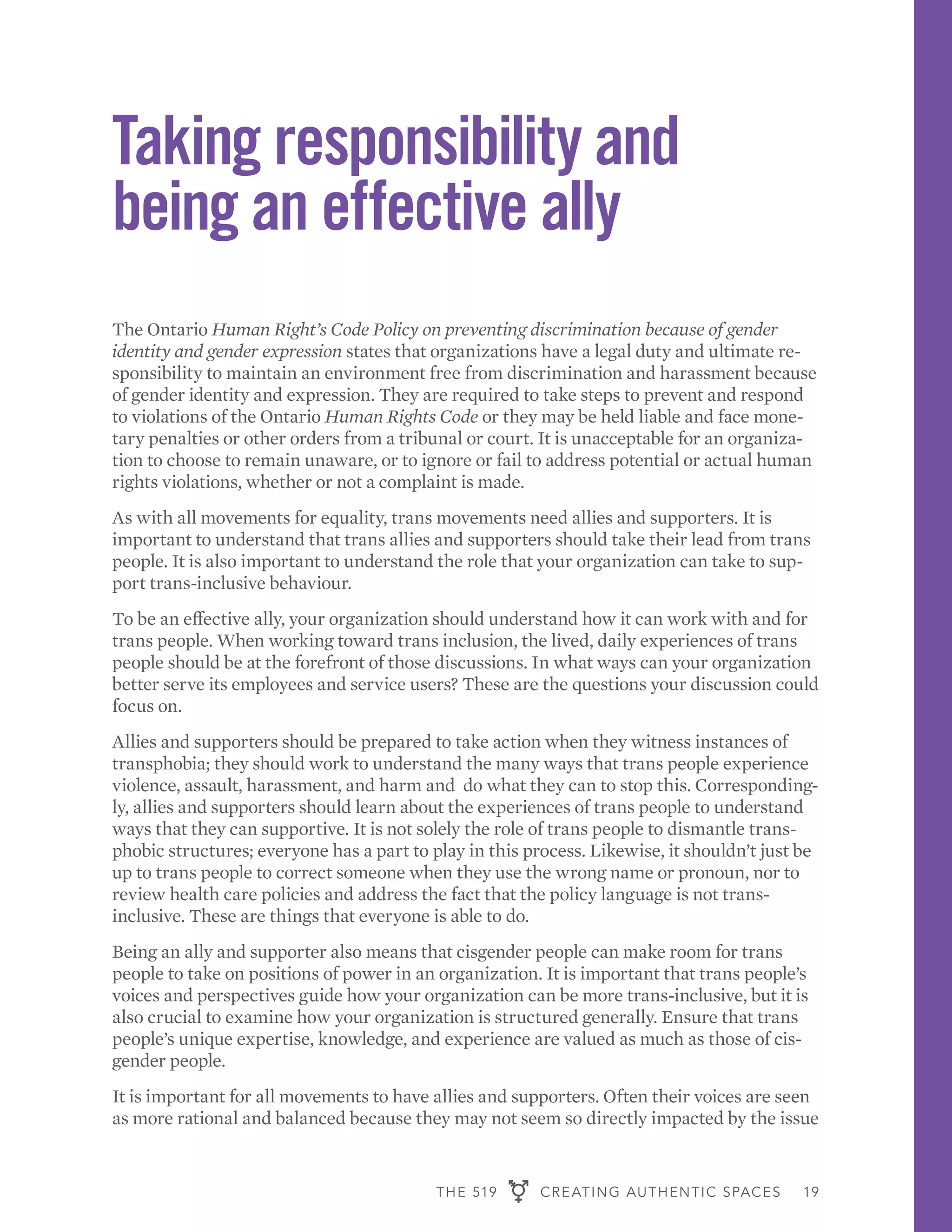 THE 519 CREATING AUTHENTIC SPACES 19
Taking responsibility and
being an effective ally
The Ontario Human Right’s Code Policy on preventing discrimination because of gender
identity and gender expression states that organizations have a legal duty and ultimate re-
sponsibility to maintain an environment free from discrimination and harassment because
of gender identity and expression. They are required to take steps to prevent and respond
to violations of the Ontario Human Rights Code or they may be held liable and face mone-
tary penalties or other orders from a tribunal or court. It is unacceptable for an organiza-
tion to choose to remain unaware, or to ignore or fail to address potential or actual human
rights violations, whether or not a complaint is made.
As with all movements for equality, trans movements need allies and supporters. It is
important to understand that trans allies and supporters should take their lead from trans
people. It is also important to understand the role that your organization can take to sup-
port trans-inclusive behaviour.
To be an effective ally, your organization should understand how it can work with and for
trans people. When working toward trans inclusion, the lived, daily experiences of trans
people should be at the forefront of those discussions. In what ways can your organization
better serve its employees and service users? These are the questions your discussion could
focus on.
Allies and supporters should be prepared to take action when they witness instances of
transphobia; they should work to understand the many ways that trans people experience
violence, assault, harassment, and harm and do what they can to stop this. Corresponding-
ly, allies and supporters should learn about the experiences of trans people to understand
ways that they can supportive. It is not solely the role of trans people to dismantle trans-
phobic structures; everyone has a part to play in this process. Likewise, it shouldn’t just be
up to trans people to correct someone when they use the wrong name or pronoun, nor to
review health care policies and address the fact that the policy language is not trans-
inclusive. These are things that everyone is able to do.
Being an ally and supporter also means that cisgender people can make room for trans
people to take on positions of power in an organization. It is important that trans people’s
voices and perspectives guide how your organization can be more trans-inclusive, but it is
also crucial to examine how your organization is structured generally. Ensure that trans
people’s unique expertise, knowledge, and experience are valued as much as those of cis-
gender people.
It is important for all movements to have allies and supporters. Often their voices are seen
as more rational and balanced because they may not seem so directly impacted by the issue
 