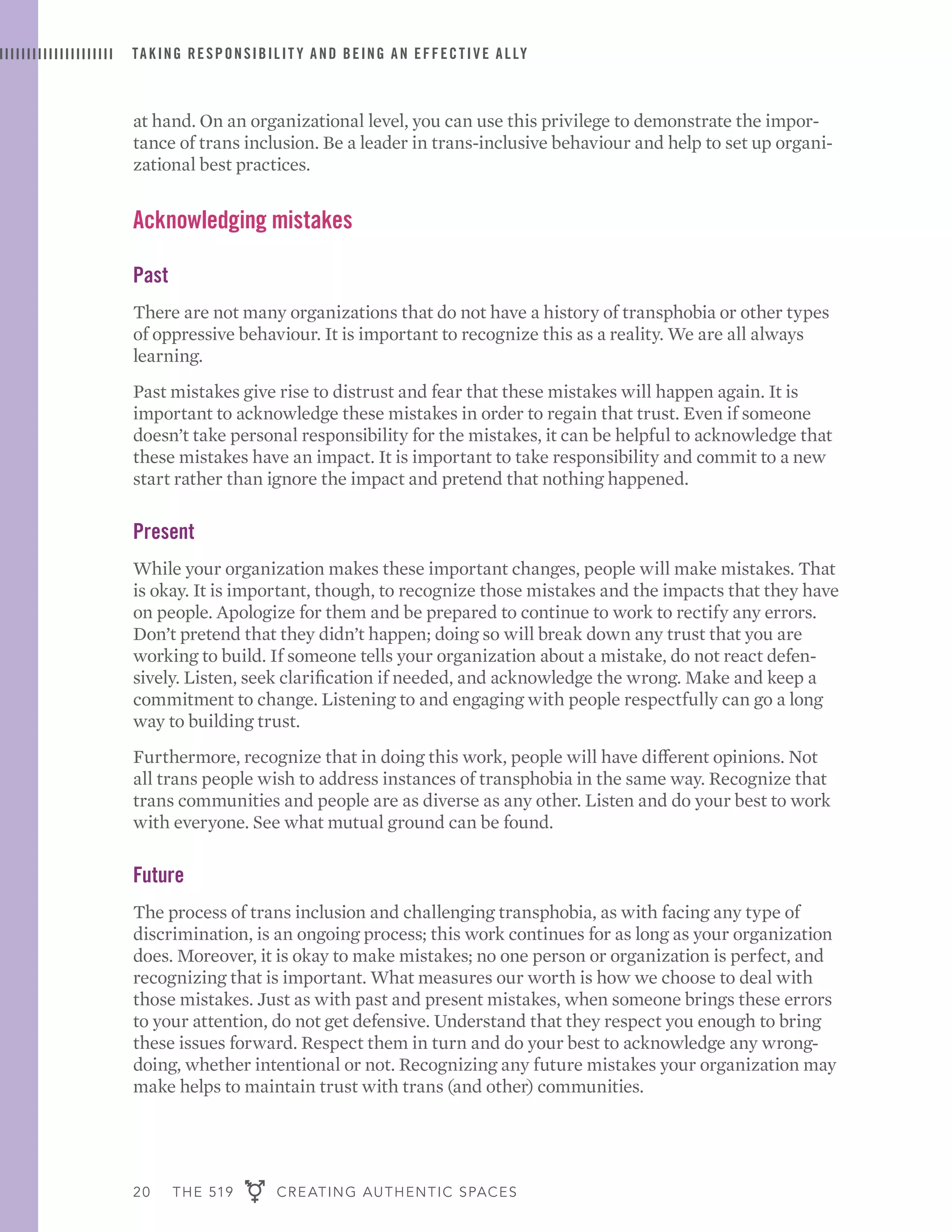 20 THE 519 CREATING AUTHENTIC SPACES
TAKING RESPONSIBILIT Y AND BEING AN EFFECTIVE ALLY
at hand. On an organizational level, you can use this privilege to demonstrate the impor-
tance of trans inclusion. Be a leader in trans-inclusive behaviour and help to set up organi-
zational best practices.
Acknowledging mistakes
Past
There are not many organizations that do not have a history of transphobia or other types
of oppressive behaviour. It is important to recognize this as a reality. We are all always
learning.
Past mistakes give rise to distrust and fear that these mistakes will happen again. It is
important to acknowledge these mistakes in order to regain that trust. Even if someone
doesn’t take personal responsibility for the mistakes, it can be helpful to acknowledge that
these mistakes have an impact. It is important to take responsibility and commit to a new
start rather than ignore the impact and pretend that nothing happened.
Present
While your organization makes these important changes, people will make mistakes. That
is okay. It is important, though, to recognize those mistakes and the impacts that they have
on people. Apologize for them and be prepared to continue to work to rectify any errors.
Don’t pretend that they didn’t happen; doing so will break down any trust that you are
working to build. If someone tells your organization about a mistake, do not react defen-
sively. Listen, seek clarification if needed, and acknowledge the wrong. Make and keep a
commitment to change. Listening to and engaging with people respectfully can go a long
way to building trust.
Furthermore, recognize that in doing this work, people will have different opinions. Not
all trans people wish to address instances of transphobia in the same way. Recognize that
trans communities and people are as diverse as any other. Listen and do your best to work
with everyone. See what mutual ground can be found.
Future
The process of trans inclusion and challenging transphobia, as with facing any type of
discrimination, is an ongoing process; this work continues for as long as your organization
does. Moreover, it is okay to make mistakes; no one person or organization is perfect, and
recognizing that is important. What measures our worth is how we choose to deal with
those mistakes. Just as with past and present mistakes, when someone brings these errors
to your attention, do not get defensive. Understand that they respect you enough to bring
these issues forward. Respect them in turn and do your best to acknowledge any wrong-
doing, whether intentional or not. Recognizing any future mistakes your organization may
make helps to maintain trust with trans (and other) communities.
 