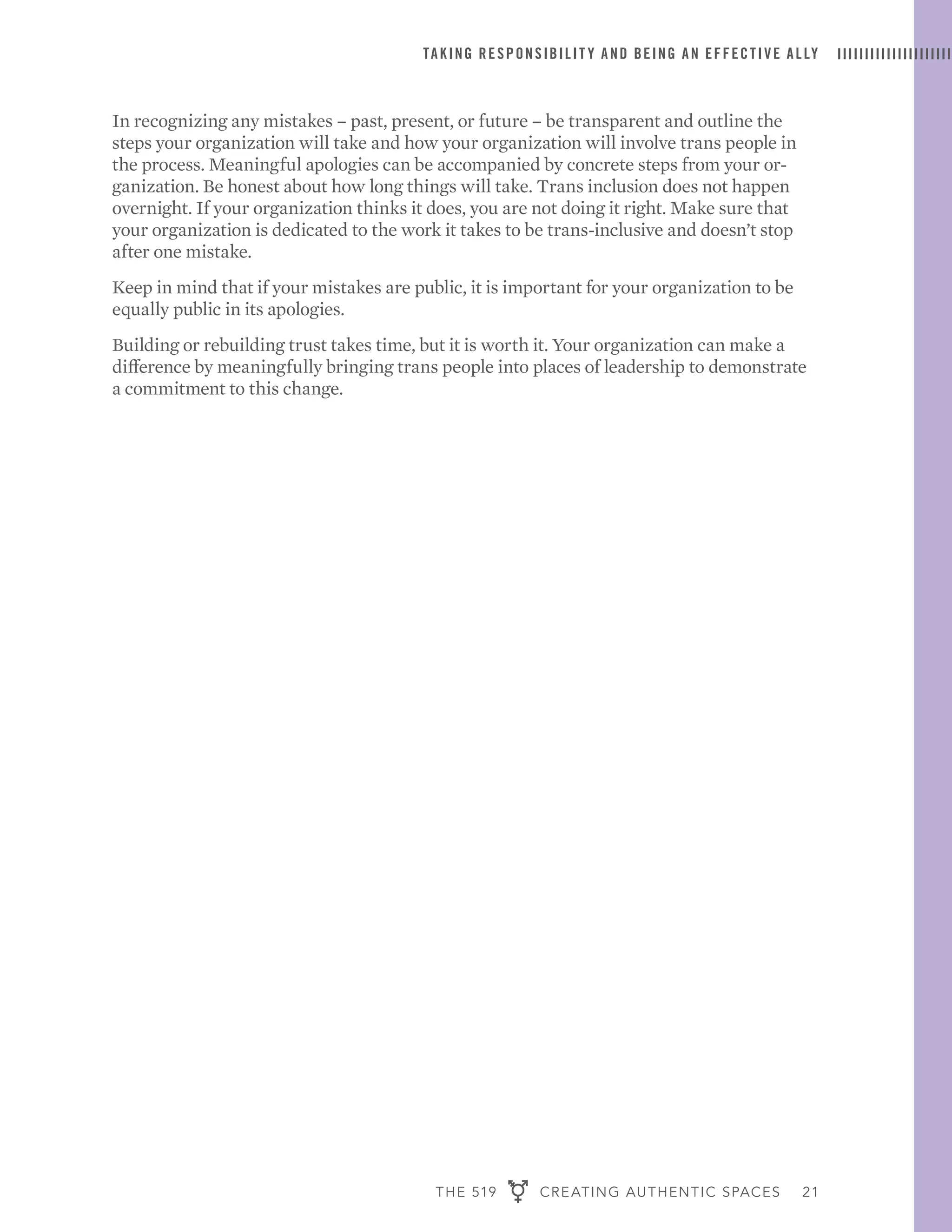 THE 519 CREATING AUTHENTIC SPACES 21
TAKING RESPONSIBILIT Y AND BEING AN EFFECTIVE ALLY
In recognizing any mistakes – past, present, or future – be transparent and outline the
steps your organization will take and how your organization will involve trans people in
the process. Meaningful apologies can be accompanied by concrete steps from your or-
ganization. Be honest about how long things will take. Trans inclusion does not happen
overnight. If your organization thinks it does, you are not doing it right. Make sure that
your organization is dedicated to the work it takes to be trans-inclusive and doesn’t stop
after one mistake.
Keep in mind that if your mistakes are public, it is important for your organization to be
equally public in its apologies.
Building or rebuilding trust takes time, but it is worth it. Your organization can make a
difference by meaningfully bringing trans people into places of leadership to demonstrate
a commitment to this change.
 
