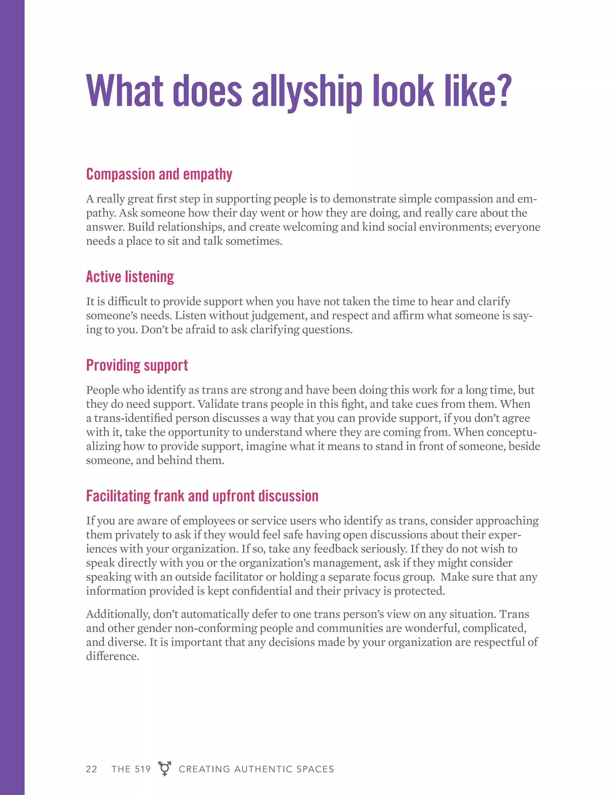 22 THE 519 CREATING AUTHENTIC SPACES
What does allyship look like?
Compassion and empathy
A really great first step in supporting people is to demonstrate simple compassion and em-
pathy. Ask someone how their day went or how they are doing, and really care about the
answer. Build relationships, and create welcoming and kind social environments; everyone
needs a place to sit and talk sometimes.
Active listening
It is difficult to provide support when you have not taken the time to hear and clarify
someone’s needs. Listen without judgement, and respect and affirm what someone is say-
ing to you. Don’t be afraid to ask clarifying questions.
Providing support
People who identify as trans are strong and have been doing this work for a long time, but
they do need support. Validate trans people in this fight, and take cues from them. When
a trans-identified person discusses a way that you can provide support, if you don’t agree
with it, take the opportunity to understand where they are coming from. When conceptu-
alizing how to provide support, imagine what it means to stand in front of someone, beside
someone, and behind them.
Facilitating frank and upfront discussion
If you are aware of employees or service users who identify as trans, consider approaching
them privately to ask if they would feel safe having open discussions about their exper-
iences with your organization. If so, take any feedback seriously. If they do not wish to
speak directly with you or the organization’s management, ask if they might consider
speaking with an outside facilitator or holding a separate focus group. Make sure that any
information provided is kept confidential and their privacy is protected.
Additionally, don’t automatically defer to one trans person’s view on any situation. Trans
and other gender non-conforming people and communities are wonderful, complicated,
and diverse. It is important that any decisions made by your organization are respectful of
difference.
 