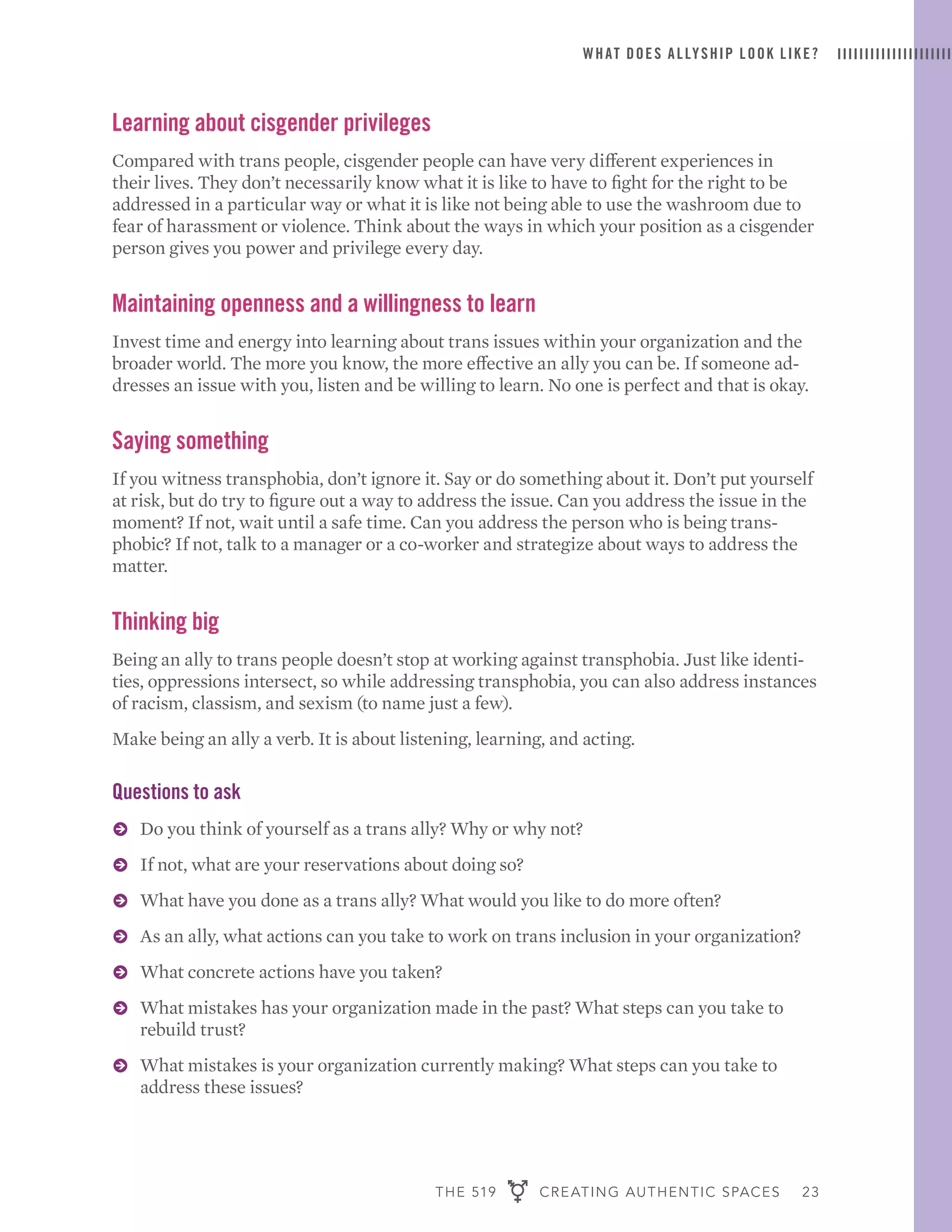 THE 519 CREATING AUTHENTIC SPACES 23
WHAT DOES ALLYSHIP LOOK LIKE?
Learning about cisgender privileges
Compared with trans people, cisgender people can have very different experiences in
their lives. They don’t necessarily know what it is like to have to fight for the right to be
addressed in a particular way or what it is like not being able to use the washroom due to
fear of harassment or violence. Think about the ways in which your position as a cisgender
person gives you power and privilege every day.
Maintaining openness and a willingness to learn
Invest time and energy into learning about trans issues within your organization and the
broader world. The more you know, the more effective an ally you can be. If someone ad-
dresses an issue with you, listen and be willing to learn. No one is perfect and that is okay.
Saying something
If you witness transphobia, don’t ignore it. Say or do something about it. Don’t put yourself
at risk, but do try to figure out a way to address the issue. Can you address the issue in the
moment? If not, wait until a safe time. Can you address the person who is being trans-
phobic? If not, talk to a manager or a co-worker and strategize about ways to address the
matter.
Thinking big
Being an ally to trans people doesn’t stop at working against transphobia. Just like identi-
ties, oppressions intersect, so while addressing transphobia, you can also address instances
of racism, classism, and sexism (to name just a few).
Make being an ally a verb. It is about listening, learning, and acting.
Questions to ask
ɅɅ Do you think of yourself as a trans ally? Why or why not?
ɅɅ If not, what are your reservations about doing so?
ɅɅ What have you done as a trans ally? What would you like to do more often?
ɅɅ As an ally, what actions can you take to work on trans inclusion in your organization?
ɅɅ What concrete actions have you taken?
ɅɅ What mistakes has your organization made in the past? What steps can you take to
rebuild trust?
ɅɅ What mistakes is your organization currently making? What steps can you take to
address these issues?
 