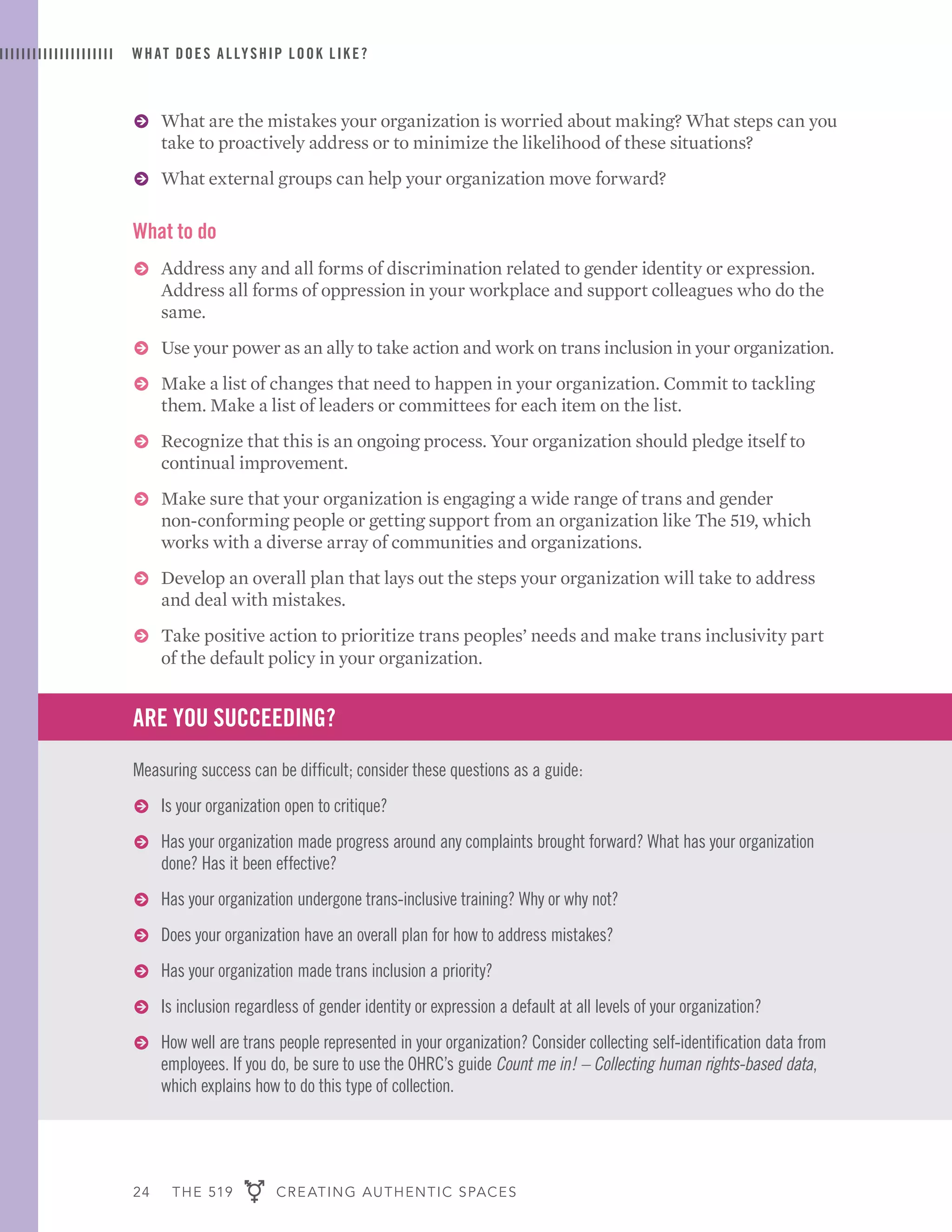 24 THE 519 CREATING AUTHENTIC SPACES
ɅɅ What are the mistakes your organization is worried about making? What steps can you
take to proactively address or to minimize the likelihood of these situations?
ɅɅ What external groups can help your organization move forward?
What to do
ɅɅ Address any and all forms of discrimination related to gender identity or expression.
Address all forms of oppression in your workplace and support colleagues who do the
same.
ɅɅ Use your power as an ally to take action and work on trans inclusion in your organization.
ɅɅ Make a list of changes that need to happen in your organization. Commit to tackling
them. Make a list of leaders or committees for each item on the list.
ɅɅ Recognize that this is an ongoing process. Your organization should pledge itself to
continual improvement.
ɅɅ Make sure that your organization is engaging a wide range of trans and gender
non-conforming people or getting support from an organization like The 519, which
works with a diverse array of communities and organizations.
ɅɅ Develop an overall plan that lays out the steps your organization will take to address
and deal with mistakes.
ɅɅ Take positive action to prioritize trans peoples’ needs and make trans inclusivity part
of the default policy in your organization.
ARE YOU SUCCEEDING?
Measuring success can be difficult; consider these questions as a guide:
ɅɅ Is your organization open to critique?
ɅɅ Has your organization made progress around any complaints brought forward? What has your organization
done? Has it been effective?
ɅɅ Has your organization undergone trans-inclusive training? Why or why not?
ɅɅ Does your organization have an overall plan for how to address mistakes?
ɅɅ Has your organization made trans inclusion a priority?
ɅɅ Is inclusion regardless of gender identity or expression a default at all levels of your organization?
ɅɅ How well are trans people represented in your organization? Consider collecting self-identification data from
employees. If you do, be sure to use the OHRC’s guide Count me in! – Collecting human rights-based data,
which explains how to do this type of collection.
WHAT DOES ALLYSHIP LOOK LIKE?
 