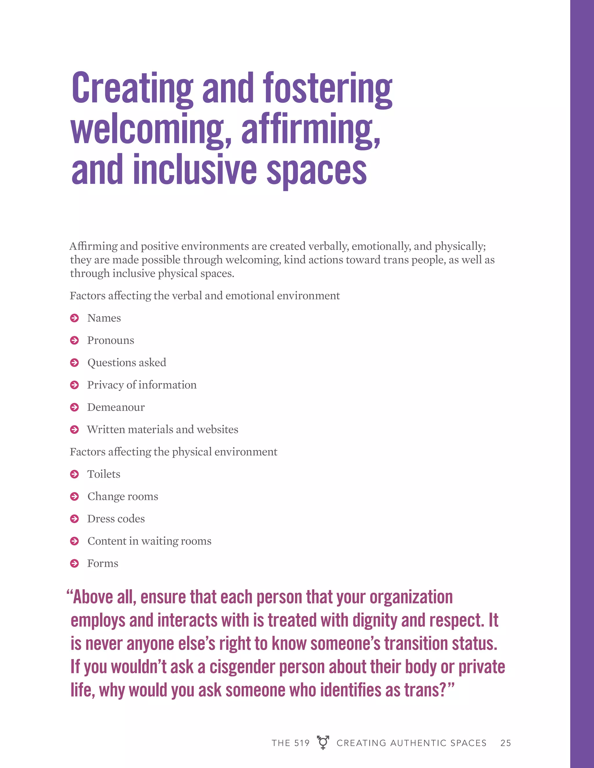 THE 519 CREATING AUTHENTIC SPACES 25
Creating and fostering
welcoming, affirming,
and inclusive spaces
Affirming and positive environments are created verbally, emotionally, and physically;
they are made possible through welcoming, kind actions toward trans people, as well as
through inclusive physical spaces.
Factors affecting the verbal and emotional environment
ɅɅ Names
ɅɅ Pronouns
ɅɅ Questions asked
ɅɅ Privacy of information
ɅɅ Demeanour
ɅɅ Written materials and websites
Factors affecting the physical environment
ɅɅ Toilets
ɅɅ Change rooms
ɅɅ Dress codes
ɅɅ Content in waiting rooms
ɅɅ Forms
“Above all, ensure that each person that your organization
employs and interacts with is treated with dignity and respect. It
is never anyone else’s right to know someone’s transition status.
If you wouldn’t ask a cisgender person about their body or private
life, why would you ask someone who identifies as trans?”
 