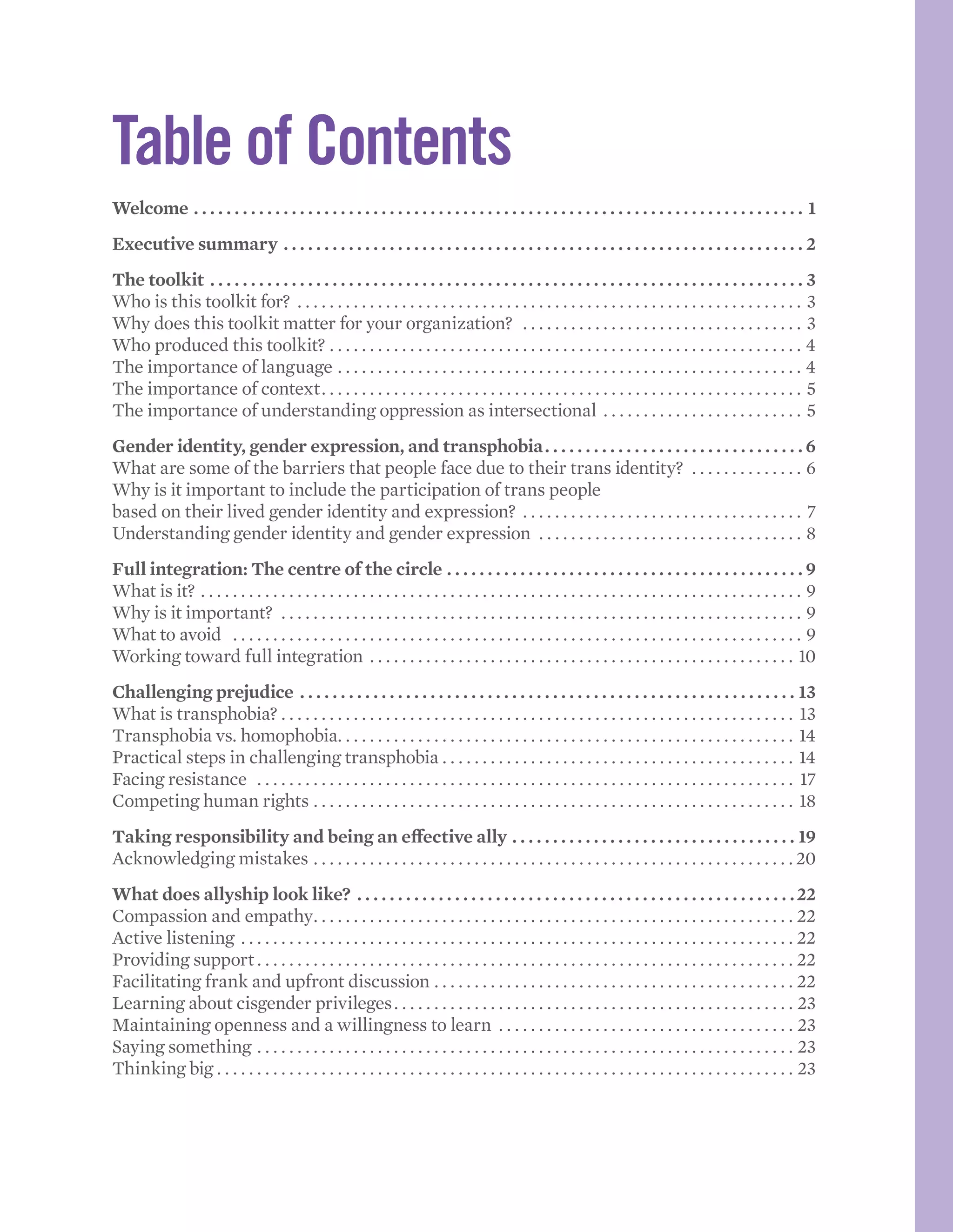 Table of Contents
Welcome.  .  .  .  .  .  .  .  .  .  .  .  .  .  .  .  .  .  .  .  .  .  .  .  .  .  .  .  .  .  .  .  .  .  .  .  .  .  .  .  .  .  .  .  .  .  .  .  .  .  .  .  .  .  .  .  .  .  .  .  .  .  .  .  .  .  .  .  .  .  .  .  .  .  .  . 1
Executive summary.  .  .  .  .  .  .  .  .  .  .  .  .  .  .  .  .  .  .  .  .  .  .  .  .  .  .  .  .  .  .  .  .  .  .  .  .  .  .  .  .  .  .  .  .  .  .  .  .  .  .  .  .  .  .  .  .  .  .  .  .  .  .  .  . 2
The toolkit.  .  .  .  .  .  .  .  .  .  .  .  .  .  .  .  .  .  .  .  .  .  .  .  .  .  .  .  .  .  .  .  .  .  .  .  .  .  .  .  .  .  .  .  .  .  .  .  .  .  .  .  .  .  .  .  .  .  .  .  .  .  .  .  .  .  .  .  .  .  .  .  .  . 3
Who is this toolkit for? . . . . . . . . . . . . . . . . . . . . . . . . . . . . . . . . . . . . . . . . . . . . . . . . . . . . . . . . . . . . . . . . 3
Why does this toolkit matter for your organization? . . . . . . . . . . . . . . . . . . . . . . . . . . . . . . . . . . . . 3
Who produced this toolkit? . . . . . . . . . . . . . . . . . . . . . . . . . . . . . . . . . . . . . . . . . . . . . . . . . . . . . . . . . . . . 4
The importance of language . . . . . . . . . . . . . . . . . . . . . . . . . . . . . . . . . . . . . . . . . . . . . . . . . . . . . . . . . . . 4
The importance of context. . . . . . . . . . . . . . . . . . . . . . . . . . . . . . . . . . . . . . . . . . . . . . . . . . . . . . . . . . . . . 5
The importance of understanding oppression as intersectional . . . . . . . . . . . . . . . . . . . . . . . . . . 5
Gender identity, gender expression, and transphobia. .  .  .  .  .  .  .  .  .  .  .  .  .  .  .  .  .  .  .  .  .  .  .  .  .  .  .  .  .  .  . 6
What are some of the barriers that people face due to their trans identity? . . . . . . . . . . . . . . . 6
Why is it important to include the participation of trans people
based on their lived gender identity and expression? . . . . . . . . . . . . . . . . . . . . . . . . . . . . . . . . . . . . 7
Understanding gender identity and gender expression . . . . . . . . . . . . . . . . . . . . . . . . . . . . . . . . . . 8
Full integration: The centre of the circle.  .  .  .  .  .  .  .  .  .  .  .  .  .  .  .  .  .  .  .  .  .  .  .  .  .  .  .  .  .  .  .  .  .  .  .  .  .  .  .  .  .  .  . 9
What is it? . . . . . . . . . . . . . . . . . . . . . . . . . . . . . . . . . . . . . . . . . . . . . . . . . . . . . . . . . . . . . . . . . . . . . . . . . . . . 9
Why is it important? . . . . . . . . . . . . . . . . . . . . . . . . . . . . . . . . . . . . . . . . . . . . . . . . . . . . . . . . . . . . . . . . . . 9
What to avoid . . . . . . . . . . . . . . . . . . . . . . . . . . . . . . . . . . . . . . . . . . . . . . . . . . . . . . . . . . . . . . . . . . . . . . . . 9
Working toward full integration . . . . . . . . . . . . . . . . . . . . . . . . . . . . . . . . . . . . . . . . . . . . . . . . . . . . . . 10
Challenging prejudice.  .  .  .  .  .  .  .  .  .  .  .  .  .  .  .  .  .  .  .  .  .  .  .  .  .  .  .  .  .  .  .  .  .  .  .  .  .  .  .  .  .  .  .  .  .  .  .  .  .  .  .  .  .  .  .  .  .  .  .  .  . 13
What is transphobia? . . . . . . . . . . . . . . . . . . . . . . . . . . . . . . . . . . . . . . . . . . . . . . . . . . . . . . . . . . . . . . . . . 13
Transphobia vs. homophobia. . . . . . . . . . . . . . . . . . . . . . . . . . . . . . . . . . . . . . . . . . . . . . . . . . . . . . . . . . 14
Practical steps in challenging transphobia. . . . . . . . . . . . . . . . . . . . . . . . . . . . . . . . . . . . . . . . . . . . . 14
Facing resistance . . . . . . . . . . . . . . . . . . . . . . . . . . . . . . . . . . . . . . . . . . . . . . . . . . . . . . . . . . . . . . . . . . . . 17
Competing human rights. . . . . . . . . . . . . . . . . . . . . . . . . . . . . . . . . . . . . . . . . . . . . . . . . . . . . . . . . . . . . 18
Taking responsibility and being an effective ally.  .  .  .  .  .  .  .  .  .  .  .  .  .  .  .  .  .  .  .  .  .  .  .  .  .  .  .  .  .  .  .  .  .  .  . 19
Acknowledging mistakes . . . . . . . . . . . . . . . . . . . . . . . . . . . . . . . . . . . . . . . . . . . . . . . . . . . . . . . . . . . .  20
What does allyship look like?.  .  .  .  .  .  .  .  .  .  .  .  .  .  .  .  .  .  .  .  .  .  .  .  .  .  .  .  .  .  .  .  .  .  .  .  .  .  .  .  .  .  .  .  .  .  .  .  .  .  .  .  .  . 22
Compassion and empathy. . . . . . . . . . . . . . . . . . . . . . . . . . . . . . . . . . . . . . . . . . . . . . . . . . . . . . . . . . . . . 22
Active listening. . . . . . . . . . . . . . . . . . . . . . . . . . . . . . . . . . . . . . . . . . . . . . . . . . . . . . . . . . . . . . . . . . . . . . 22
Providing support. . . . . . . . . . . . . . . . . . . . . . . . . . . . . . . . . . . . . . . . . . . . . . . . . . . . . . . . . . . . . . . . . . . . 22
Facilitating frank and upfront discussion. . . . . . . . . . . . . . . . . . . . . . . . . . . . . . . . . . . . . . . . . . . . . . 22
Learning about cisgender privileges. . . . . . . . . . . . . . . . . . . . . . . . . . . . . . . . . . . . . . . . . . . . . . . . . . . 23
Maintaining openness and a willingness to learn . . . . . . . . . . . . . . . . . . . . . . . . . . . . . . . . . . . . . . 23
Saying something. . . . . . . . . . . . . . . . . . . . . . . . . . . . . . . . . . . . . . . . . . . . . . . . . . . . . . . . . . . . . . . . . . . . 23
Thinking big. . . . . . . . . . . . . . . . . . . . . . . . . . . . . . . . . . . . . . . . . . . . . . . . . . . . . . . . . . . . . . . . . . . . . . . . . 23
 