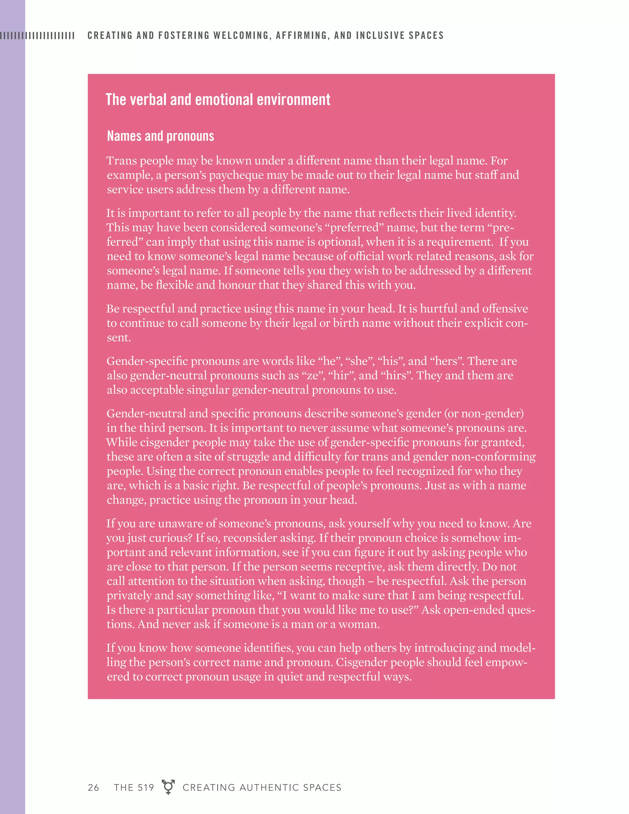 26 THE 519 CREATING AUTHENTIC SPACES
CREATING AND FOSTERING WELCOMING, AFFIRMING, AND INCLUSIVE SPACES
The verbal and emotional environment
Names and pronouns
Trans people may be known under a different name than their legal name. For
example, a person’s paycheque may be made out to their legal name but staff and
service users address them by a different name.
It is important to refer to all people by the name that reflects their lived identity.
This may have been considered someone’s “preferred” name, but the term “pre-
ferred” can imply that using this name is optional, when it is a requirement. If you
need to know someone’s legal name because of official work related reasons, ask for
someone’s legal name. If someone tells you they wish to be addressed by a different
name, be flexible and honour that they shared this with you.
Be respectful and practice using this name in your head. It is hurtful and offensive
to continue to call someone by their legal or birth name without their explicit con-
sent.
Gender-specific pronouns are words like “he”, “she”, “his”, and “hers”. There are
also gender-neutral pronouns such as “ze”, “hir”, and “hirs”. They and them are
also acceptable singular gender-neutral pronouns to use.
Gender-neutral and specific pronouns describe someone’s gender (or non-gender)
in the third person. It is important to never assume what someone’s pronouns are.
While cisgender people may take the use of gender-specific pronouns for granted,
these are often a site of struggle and difficulty for trans and gender non-conforming
people. Using the correct pronoun enables people to feel recognized for who they
are, which is a basic right. Be respectful of people’s pronouns. Just as with a name
change, practice using the pronoun in your head.
If you are unaware of someone’s pronouns, ask yourself why you need to know. Are
you just curious? If so, reconsider asking. If their pronoun choice is somehow im-
portant and relevant information, see if you can figure it out by asking people who
are close to that person. If the person seems receptive, ask them directly. Do not
call attention to the situation when asking, though – be respectful. Ask the person
privately and say something like, “I want to make sure that I am being respectful.
Is there a particular pronoun that you would like me to use?” Ask open-ended ques-
tions. And never ask if someone is a man or a woman.
If you know how someone identifies, you can help others by introducing and model-
ling the person’s correct name and pronoun. Cisgender people should feel empow-
ered to correct pronoun usage in quiet and respectful ways.
 