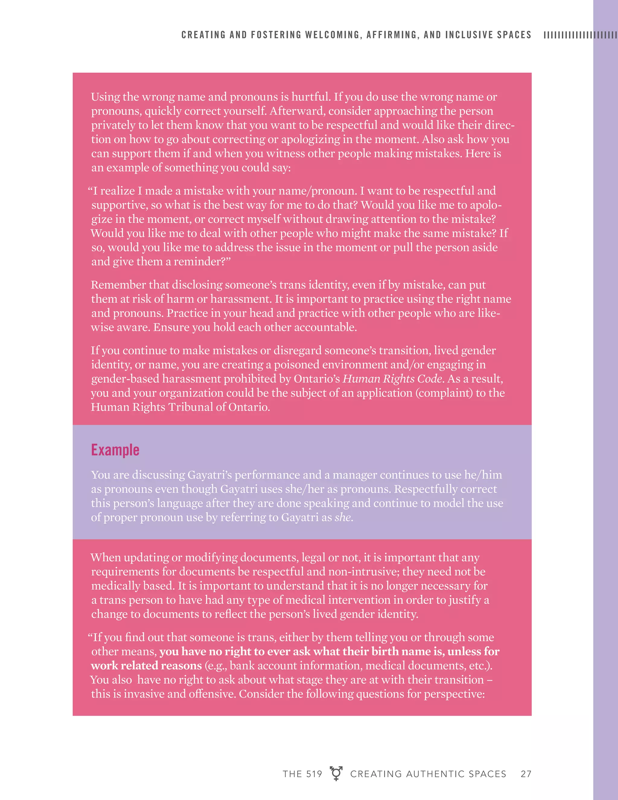 THE 519 CREATING AUTHENTIC SPACES 27
CREATING AND FOSTERING WELCOMING, AFFIRMING, AND INCLUSIVE SPACES
Using the wrong name and pronouns is hurtful. If you do use the wrong name or
pronouns, quickly correct yourself. Afterward, consider approaching the person
privately to let them know that you want to be respectful and would like their direc-
tion on how to go about correcting or apologizing in the moment. Also ask how you
can support them if and when you witness other people making mistakes. Here is
an example of something you could say:
“I realize I made a mistake with your name/pronoun. I want to be respectful and
supportive, so what is the best way for me to do that? Would you like me to apolo-
gize in the moment, or correct myself without drawing attention to the mistake?
Would you like me to deal with other people who might make the same mistake? If
so, would you like me to address the issue in the moment or pull the person aside
and give them a reminder?”
Remember that disclosing someone’s trans identity, even if by mistake, can put
them at risk of harm or harassment. It is important to practice using the right name
and pronouns. Practice in your head and practice with other people who are like-
wise aware. Ensure you hold each other accountable.
If you continue to make mistakes or disregard someone’s transition, lived gender
identity, or name, you are creating a poisoned environment and/or engaging in
gender-based harassment prohibited by Ontario’s Human Rights Code. As a result,
you and your organization could be the subject of an application (complaint) to the
Human Rights Tribunal of Ontario.
Example
You are discussing Gayatri’s performance and a manager continues to use he/him
as pronouns even though Gayatri uses she/her as pronouns. Respectfully correct
this person’s language after they are done speaking and continue to model the use
of proper pronoun use by referring to Gayatri as she.
When updating or modifying documents, legal or not, it is important that any
requirements for documents be respectful and non-intrusive; they need not be
medically based. It is important to understand that it is no longer necessary for
a trans person to have had any type of medical intervention in order to justify a
change to documents to reflect the person’s lived gender identity.
“If you find out that someone is trans, either by them telling you or through some
other means, you have no right to ever ask what their birth name is, unless for
work related reasons (e.g., bank account information, medical documents, etc.).
You also have no right to ask about what stage they are at with their transition –
this is invasive and offensive. Consider the following questions for perspective:
 