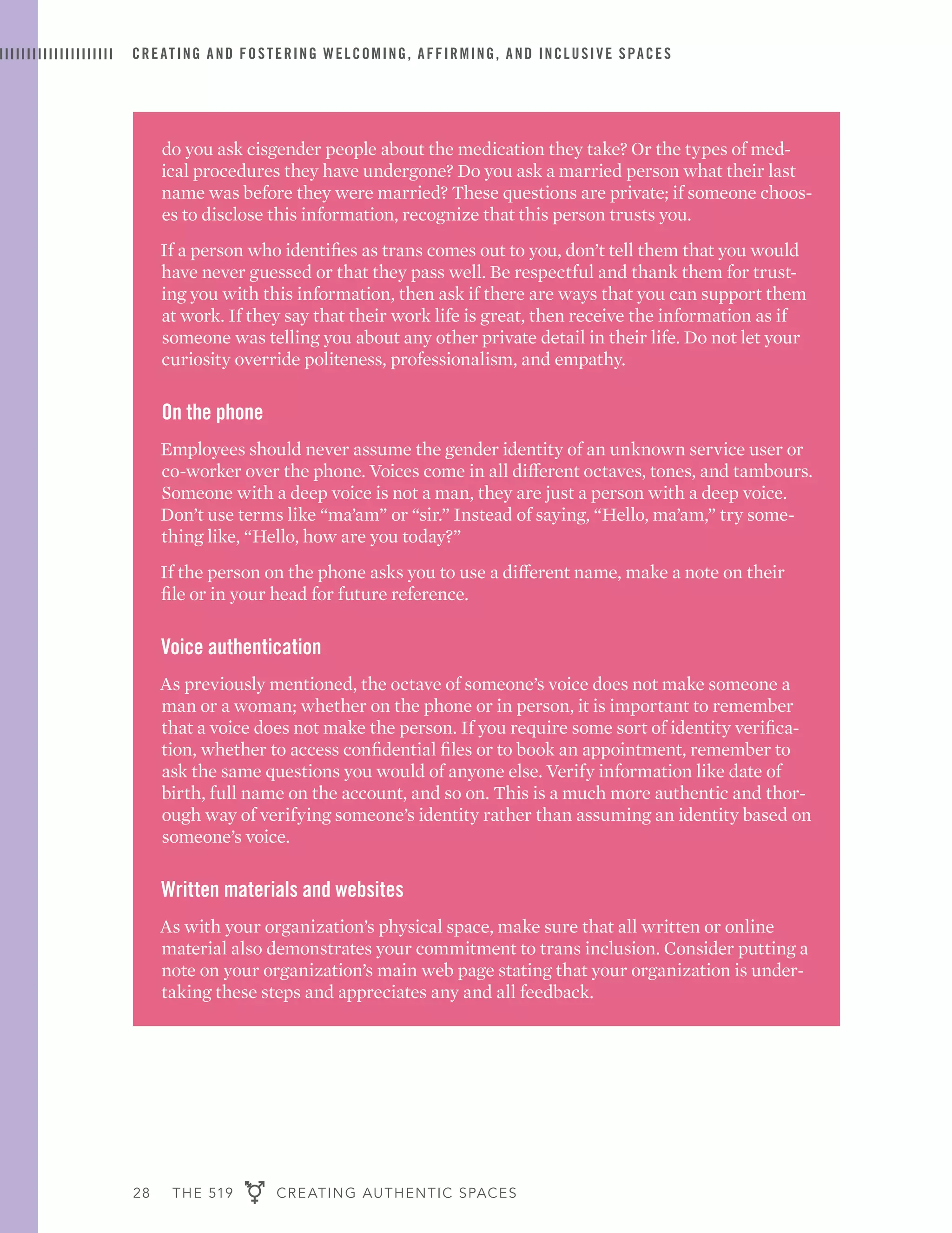 28 THE 519 CREATING AUTHENTIC SPACES
CREATING AND FOSTERING WELCOMING, AFFIRMING, AND INCLUSIVE SPACES
do you ask cisgender people about the medication they take? Or the types of med-
ical procedures they have undergone? Do you ask a married person what their last
name was before they were married? These questions are private; if someone choos-
es to disclose this information, recognize that this person trusts you.
If a person who identifies as trans comes out to you, don’t tell them that you would
have never guessed or that they pass well. Be respectful and thank them for trust-
ing you with this information, then ask if there are ways that you can support them
at work. If they say that their work life is great, then receive the information as if
someone was telling you about any other private detail in their life. Do not let your
curiosity override politeness, professionalism, and empathy.
On the phone
Employees should never assume the gender identity of an unknown service user or
co-worker over the phone. Voices come in all different octaves, tones, and tambours.
Someone with a deep voice is not a man, they are just a person with a deep voice.
Don’t use terms like “ma’am” or “sir.” Instead of saying, “Hello, ma’am,” try some-
thing like, “Hello, how are you today?”
If the person on the phone asks you to use a different name, make a note on their
file or in your head for future reference.
Voice authentication
As previously mentioned, the octave of someone’s voice does not make someone a
man or a woman; whether on the phone or in person, it is important to remember
that a voice does not make the person. If you require some sort of identity verifica-
tion, whether to access confidential files or to book an appointment, remember to
ask the same questions you would of anyone else. Verify information like date of
birth, full name on the account, and so on. This is a much more authentic and thor-
ough way of verifying someone’s identity rather than assuming an identity based on
someone’s voice.
Written materials and websites
As with your organization’s physical space, make sure that all written or online
material also demonstrates your commitment to trans inclusion. Consider putting a
note on your organization’s main web page stating that your organization is under-
taking these steps and appreciates any and all feedback.
 