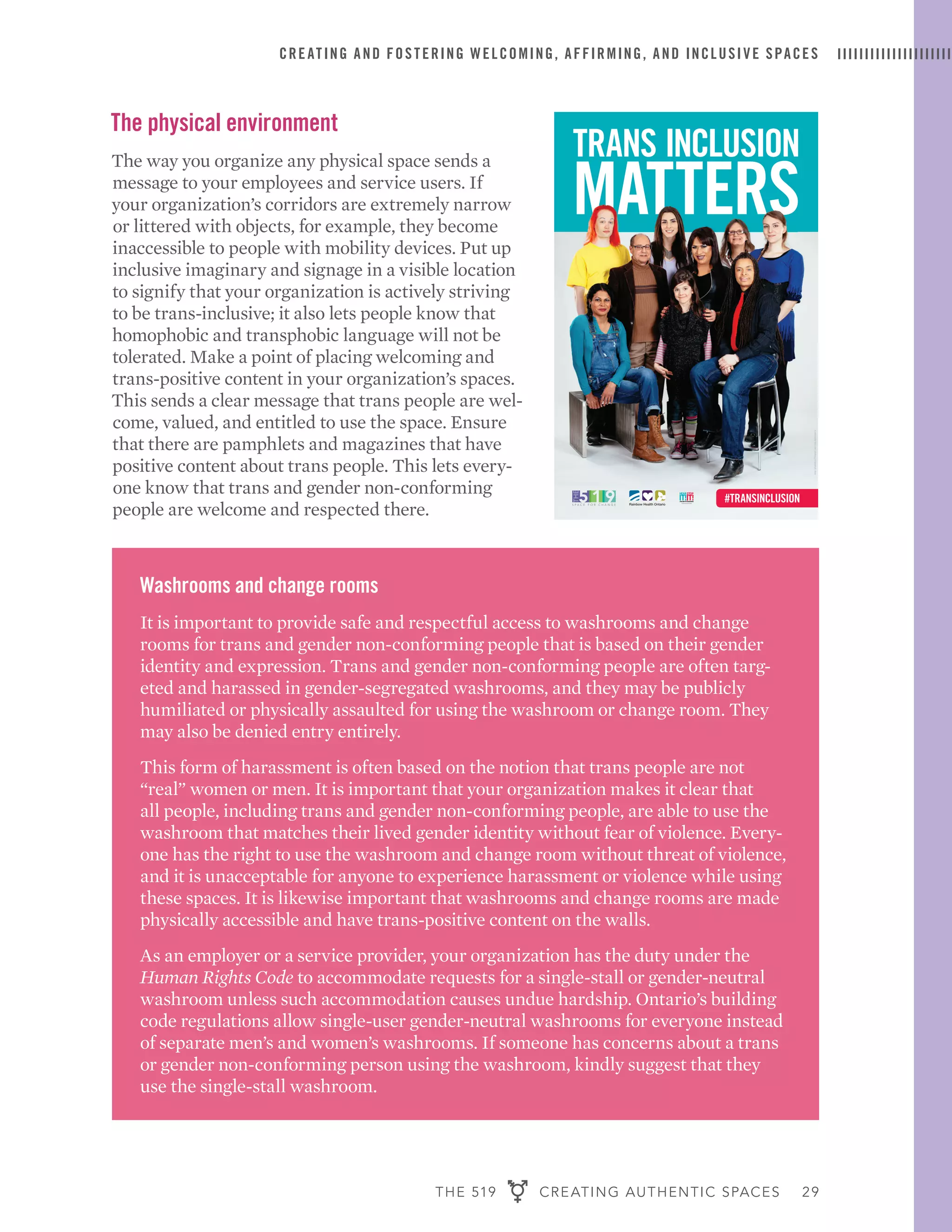 THE 519 CREATING AUTHENTIC SPACES 29
CREATING AND FOSTERING WELCOMING, AFFIRMING, AND INCLUSIVE SPACES
The physical environment
The way you organize any physical space sends a
message to your employees and service users. If
your organization’s corridors are extremely narrow
or littered with objects, for example, they become
inaccessible to people with mobility devices. Put up
inclusive imaginary and signage in a visible location
to signify that your organization is actively striving
to be trans-inclusive; it also lets people know that
homophobic and transphobic language will not be
tolerated. Make a point of placing welcoming and
trans-positive content in your organization’s spaces.
This sends a clear message that trans people are wel-
come, valued, and entitled to use the space. Ensure
that there are pamphlets and magazines that have
positive content about trans people. This lets every-
one know that trans and gender non-conforming
people are welcome and respected there.
TRANS INCLUSION
MATTERS
inspired by @stonewalluk
Rainbow Health Ontario
#TRANSINCLUSION
Design:lightupthesky.caPhotography:Tanja-Tiziana,doublecrossed.ca
MATTERS
inspired by @stonewalluk
Rainbow Health Ontario
#TRANSINCLUSION
Design:lightupthesky.caPhotography:Tanja-Tiziana,doublecrossed.ca
1938_519_TransInclusion_poster01.indd 1 2015-05-01 11:32 AM
Washrooms and change rooms
It is important to provide safe and respectful access to washrooms and change
rooms for trans and gender non-conforming people that is based on their gender
identity and expression. Trans and gender non-conforming people are often targ-
eted and harassed in gender-segregated washrooms, and they may be publicly
humiliated or physically assaulted for using the washroom or change room. They
may also be denied entry entirely.
This form of harassment is often based on the notion that trans people are not
“real” women or men. It is important that your organization makes it clear that
all people, including trans and gender non-conforming people, are able to use the
washroom that matches their lived gender identity without fear of violence. Every-
one has the right to use the washroom and change room without threat of violence,
and it is unacceptable for anyone to experience harassment or violence while using
these spaces. It is likewise important that washrooms and change rooms are made
physically accessible and have trans-positive content on the walls.
As an employer or a service provider, your organization has the duty under the
Human Rights Code to accommodate requests for a single-stall or gender-neutral
washroom unless such accommodation causes undue hardship. Ontario’s building
code regulations allow single-user gender-neutral washrooms for everyone instead
of separate men’s and women’s washrooms. If someone has concerns about a trans
or gender non-conforming person using the washroom, kindly suggest that they
use the single-stall washroom.
 