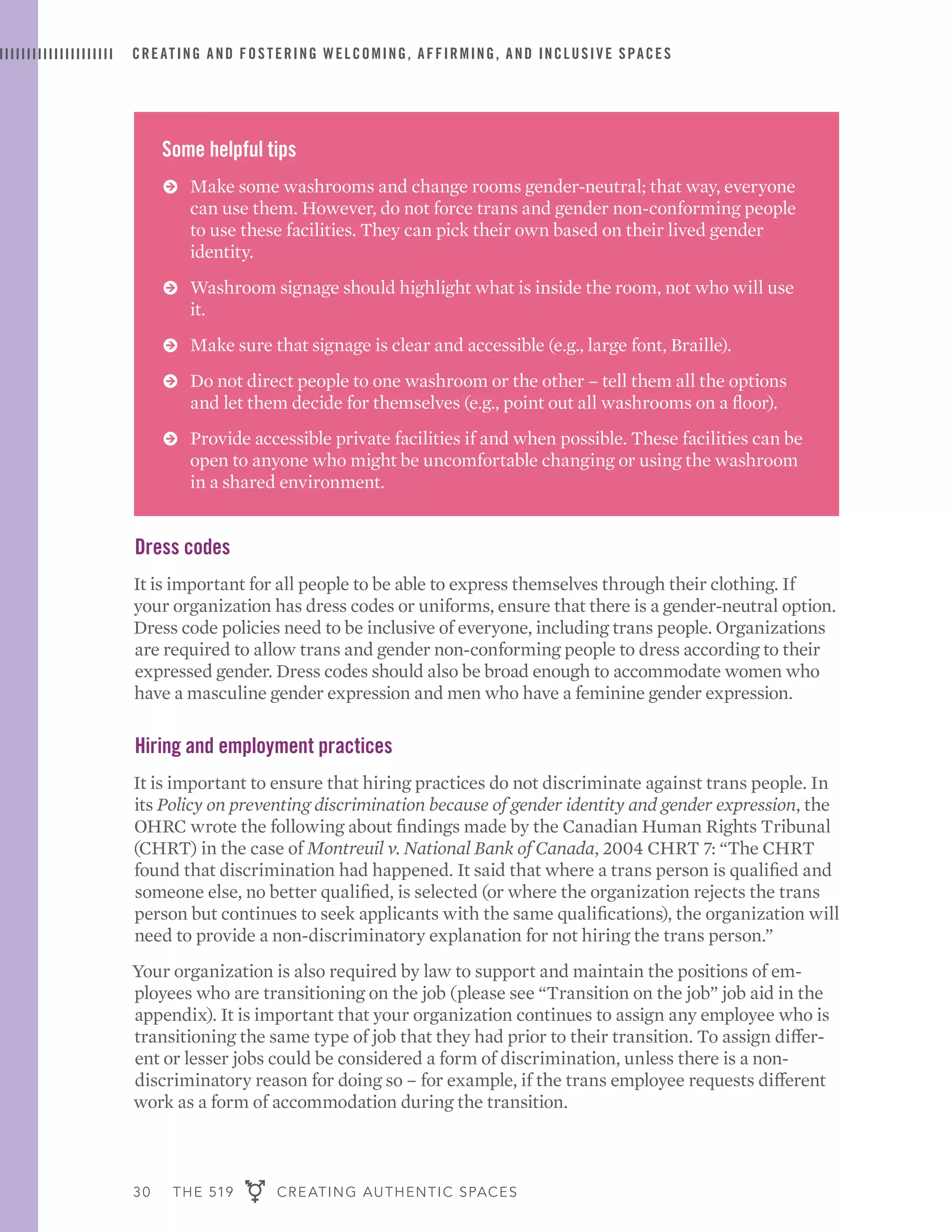 30 THE 519 CREATING AUTHENTIC SPACES
CREATING AND FOSTERING WELCOMING, AFFIRMING, AND INCLUSIVE SPACES
Some helpful tips
ɅɅ Make some washrooms and change rooms gender-neutral; that way, everyone
can use them. However, do not force trans and gender non-conforming people
to use these facilities. They can pick their own based on their lived gender
identity.
ɅɅ Washroom signage should highlight what is inside the room, not who will use
it.
ɅɅ Make sure that signage is clear and accessible (e.g., large font, Braille).
ɅɅ Do not direct people to one washroom or the other – tell them all the options
and let them decide for themselves (e.g., point out all washrooms on a floor).
ɅɅ Provide accessible private facilities if and when possible. These facilities can be
open to anyone who might be uncomfortable changing or using the washroom
in a shared environment.
Dress codes
It is important for all people to be able to express themselves through their clothing. If
your organization has dress codes or uniforms, ensure that there is a gender-neutral option.
Dress code policies need to be inclusive of everyone, including trans people. Organizations
are required to allow trans and gender non-conforming people to dress according to their
expressed gender. Dress codes should also be broad enough to accommodate women who
have a masculine gender expression and men who have a feminine gender expression.
Hiring and employment practices
It is important to ensure that hiring practices do not discriminate against trans people. In
its Policy on preventing discrimination because of gender identity and gender expression, the
OHRC wrote the following about findings made by the Canadian Human Rights Tribunal
(CHRT) in the case of Montreuil v. National Bank of Canada, 2004 CHRT 7: “The CHRT
found that discrimination had happened. It said that where a trans person is qualified and
someone else, no better qualified, is selected (or where the organization rejects the trans
person but continues to seek applicants with the same qualifications), the organization will
need to provide a non-discriminatory explanation for not hiring the trans person.”
Your organization is also required by law to support and maintain the positions of em-
ployees who are transitioning on the job (please see “Transition on the job” job aid in the
appendix). It is important that your organization continues to assign any employee who is
transitioning the same type of job that they had prior to their transition. To assign differ-
ent or lesser jobs could be considered a form of discrimination, unless there is a non-
discriminatory reason for doing so – for example, if the trans employee requests different
work as a form of accommodation during the transition.
 