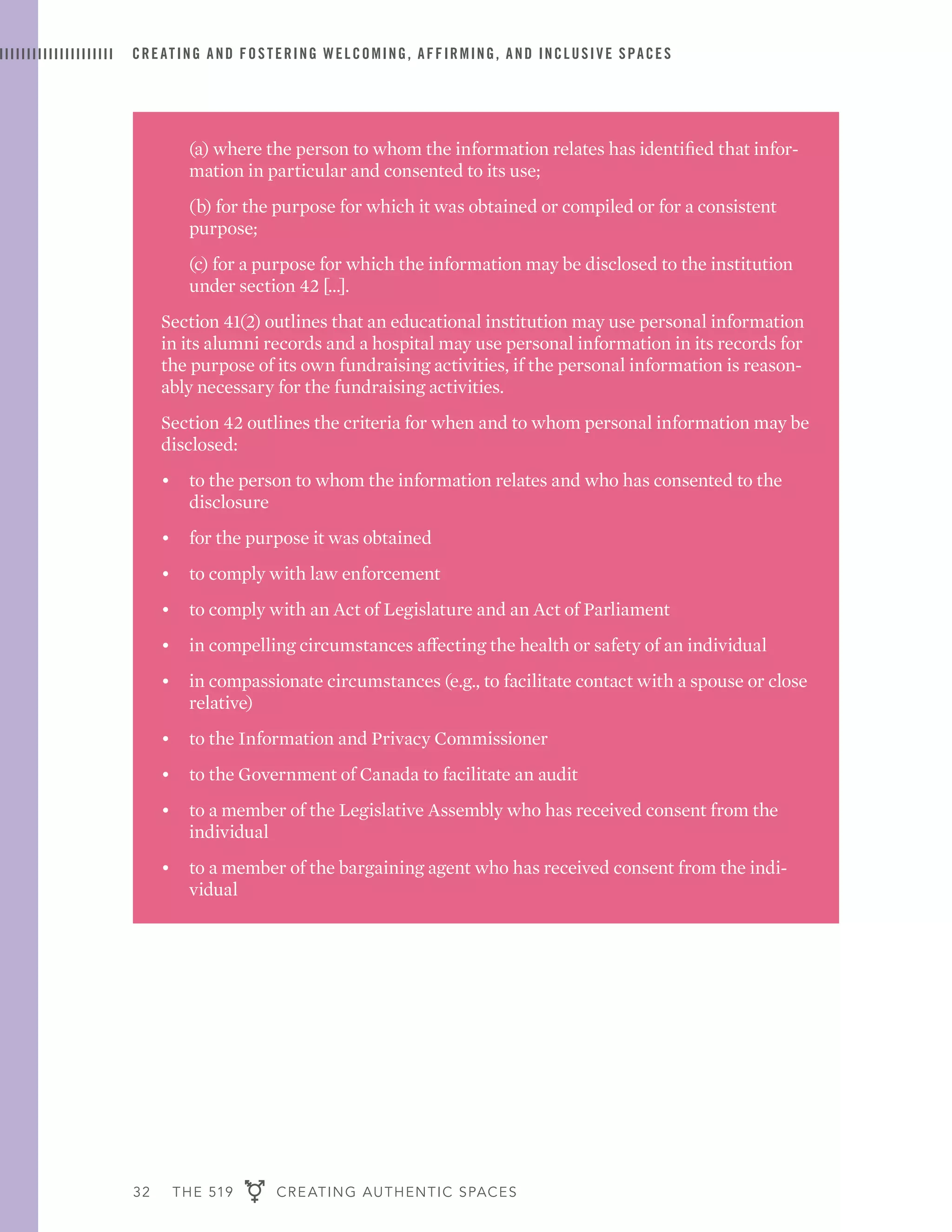 32 THE 519 CREATING AUTHENTIC SPACES
CREATING AND FOSTERING WELCOMING, AFFIRMING, AND INCLUSIVE SPACES
	 (a) where the person to whom the information relates has identified that infor-
mation in particular and consented to its use;
	 (b) for the purpose for which it was obtained or compiled or for a consistent
purpose;
	 (c) for a purpose for which the information may be disclosed to the institution
under section 42 […].
Section 41(2) outlines that an educational institution may use personal information
in its alumni records and a hospital may use personal information in its records for
the purpose of its own fundraising activities, if the personal information is reason-
ably necessary for the fundraising activities.
Section 42 outlines the criteria for when and to whom personal information may be
disclosed:
•	 to the person to whom the information relates and who has consented to the
disclosure
•	 for the purpose it was obtained
•	 to comply with law enforcement
•	 to comply with an Act of Legislature and an Act of Parliament
•	 in compelling circumstances affecting the health or safety of an individual
•	 in compassionate circumstances (e.g., to facilitate contact with a spouse or close
relative)
•	 to the Information and Privacy Commissioner
•	 to the Government of Canada to facilitate an audit
•	 to a member of the Legislative Assembly who has received consent from the
individual
•	 to a member of the bargaining agent who has received consent from the indi-
vidual
 
