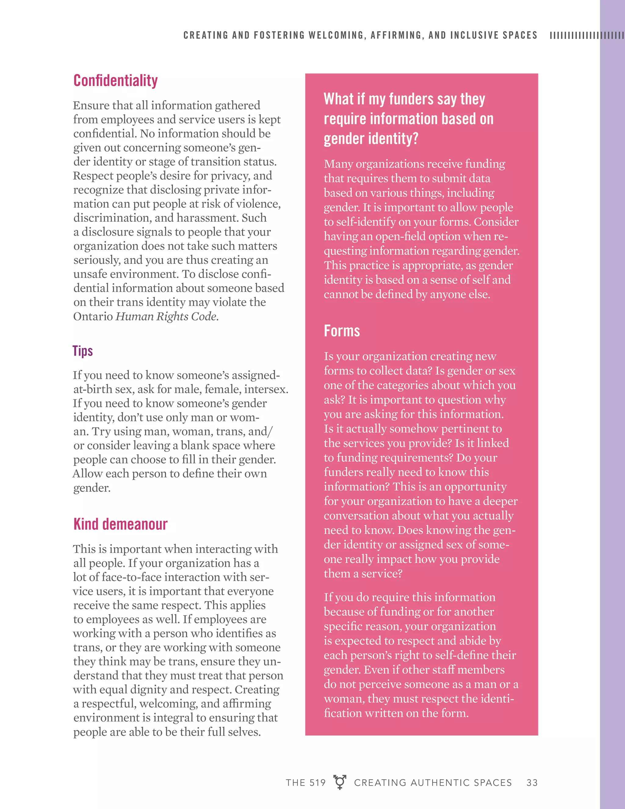 THE 519 CREATING AUTHENTIC SPACES 33
CREATING AND FOSTERING WELCOMING, AFFIRMING, AND INCLUSIVE SPACES
What if my funders say they
require information based on
gender identity?
Many organizations receive funding
that requires them to submit data
based on various things, including
gender. It is important to allow people
to self-identify on your forms. Consider
having an open-field option when re-
questing information regarding gender.
This practice is appropriate, as gender
identity is based on a sense of self and
cannot be defined by anyone else.
Forms
Is your organization creating new
forms to collect data? Is gender or sex
one of the categories about which you
ask? It is important to question why
you are asking for this information.
Is it actually somehow pertinent to
the services you provide? Is it linked
to funding requirements? Do your
funders really need to know this
information? This is an opportunity
for your organization to have a deeper
conversation about what you actually
need to know. Does knowing the gen-
der identity or assigned sex of some-
one really impact how you provide
them a service?
If you do require this information
because of funding or for another
specific reason, your organization
is expected to respect and abide by
each person’s right to self-define their
gender. Even if other staff members
do not perceive someone as a man or a
woman, they must respect the identi-
fication written on the form.
Confidentiality
Ensure that all information gathered
from employees and service users is kept
confidential. No information should be
given out concerning someone’s gen-
der identity or stage of transition status.
Respect people’s desire for privacy, and
recognize that disclosing private infor-
mation can put people at risk of violence,
discrimination, and harassment. Such
a disclosure signals to people that your
organization does not take such matters
seriously, and you are thus creating an
unsafe environment. To disclose confi-
dential information about someone based
on their trans identity may violate the
Ontario Human Rights Code.
Tips
If you need to know someone’s assigned-
at-birth sex, ask for male, female, intersex.
If you need to know someone’s gender
identity, don’t use only man or wom-
an. Try using man, woman, trans, and/
or consider leaving a blank space where
people can choose to fill in their gender.
Allow each person to define their own
gender.
Kind demeanour
This is important when interacting with
all people. If your organization has a
lot of face-to-face interaction with ser-
vice users, it is important that everyone
receive the same respect. This applies
to employees as well. If employees are
working with a person who identifies as
trans, or they are working with someone
they think may be trans, ensure they un-
derstand that they must treat that person
with equal dignity and respect. Creating
a respectful, welcoming, and affirming
environment is integral to ensuring that
people are able to be their full selves.
 