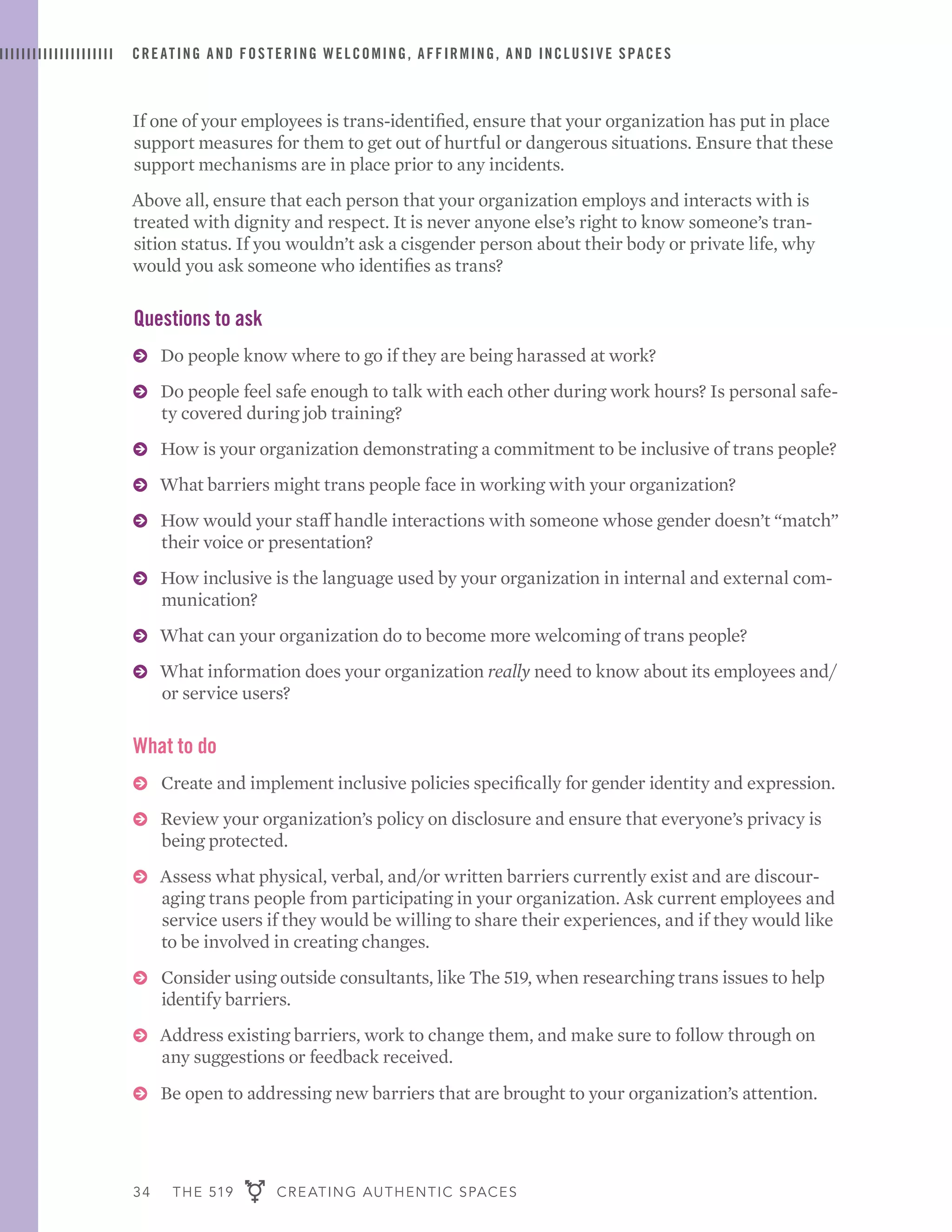 34 THE 519 CREATING AUTHENTIC SPACES
CREATING AND FOSTERING WELCOMING, AFFIRMING, AND INCLUSIVE SPACES
If one of your employees is trans-identified, ensure that your organization has put in place
support measures for them to get out of hurtful or dangerous situations. Ensure that these
support mechanisms are in place prior to any incidents.
Above all, ensure that each person that your organization employs and interacts with is
treated with dignity and respect. It is never anyone else’s right to know someone’s tran-
sition status. If you wouldn’t ask a cisgender person about their body or private life, why
would you ask someone who identifies as trans?
Questions to ask
ɅɅ Do people know where to go if they are being harassed at work?
ɅɅ Do people feel safe enough to talk with each other during work hours? Is personal safe-
ty covered during job training?
ɅɅ How is your organization demonstrating a commitment to be inclusive of trans people?
ɅɅ What barriers might trans people face in working with your organization?
ɅɅ How would your staff handle interactions with someone whose gender doesn’t “match”
their voice or presentation?
ɅɅ How inclusive is the language used by your organization in internal and external com-
munication?
ɅɅ What can your organization do to become more welcoming of trans people?
ɅɅ What information does your organization really need to know about its employees and/
or service users?
What to do
ɅɅ Create and implement inclusive policies specifically for gender identity and expression.
ɅɅ Review your organization’s policy on disclosure and ensure that everyone’s privacy is
being protected.
ɅɅ Assess what physical, verbal, and/or written barriers currently exist and are discour-
aging trans people from participating in your organization. Ask current employees and
service users if they would be willing to share their experiences, and if they would like
to be involved in creating changes.
ɅɅ Consider using outside consultants, like The 519, when researching trans issues to help
identify barriers.
ɅɅ Address existing barriers, work to change them, and make sure to follow through on
any suggestions or feedback received.
ɅɅ Be open to addressing new barriers that are brought to your organization’s attention.
 