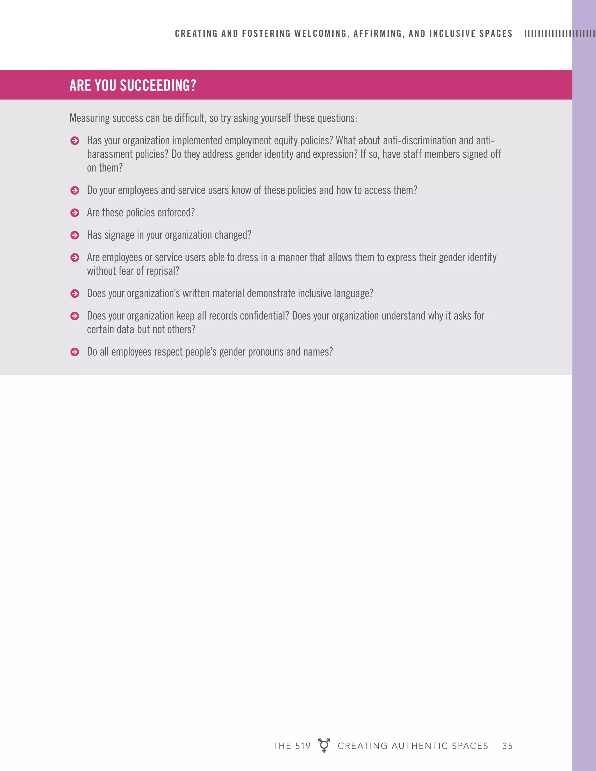 THE 519 CREATING AUTHENTIC SPACES 35
CREATING AND FOSTERING WELCOMING, AFFIRMING, AND INCLUSIVE SPACES
ARE YOU SUCCEEDING?
Measuring success can be difficult, so try asking yourself these questions:
ɅɅ Has your organization implemented employment equity policies? What about anti-discrimination and anti-
harassment policies? Do they address gender identity and expression? If so, have staff members signed off
on them?
ɅɅ Do your employees and service users know of these policies and how to access them?
ɅɅ Are these policies enforced?
ɅɅ Has signage in your organization changed?
ɅɅ Are employees or service users able to dress in a manner that allows them to express their gender identity
without fear of reprisal?
ɅɅ Does your organization’s written material demonstrate inclusive language?
ɅɅ Does your organization keep all records confidential? Does your organization understand why it asks for
certain data but not others?
ɅɅ Do all employees respect people’s gender pronouns and names?
 