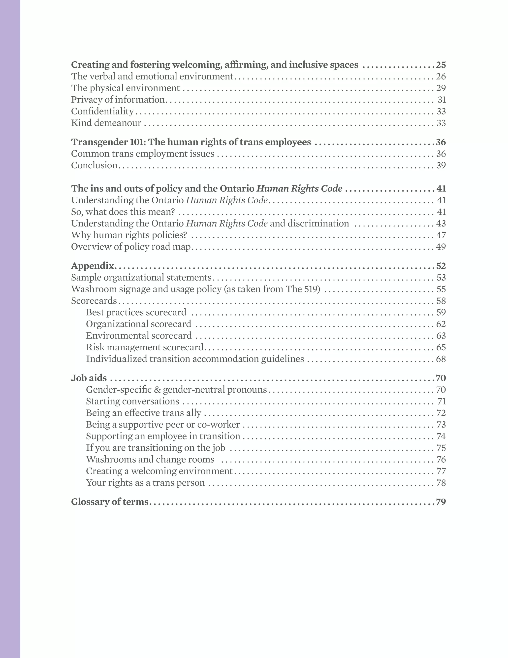 Creating and fostering welcoming, affirming, and inclusive spaces .  .  .  .  .  .  .  .  .  .  .  .  .  .  .  .  . 25
The verbal and emotional environment. . . . . . . . . . . . . . . . . . . . . . . . . . . . . . . . . . . . . . . . . . . . . . . . 26
The physical environment . . . . . . . . . . . . . . . . . . . . . . . . . . . . . . . . . . . . . . . . . . . . . . . . . . . . . . . . . . . . 29
Privacy of information. . . . . . . . . . . . . . . . . . . . . . . . . . . . . . . . . . . . . . . . . . . . . . . . . . . . . . . . . . . . . . . . 31
Confidentiality. . . . . . . . . . . . . . . . . . . . . . . . . . . . . . . . . . . . . . . . . . . . . . . . . . . . . . . . . . . . . . . . . . . . . . . 33
Kind demeanour. . . . . . . . . . . . . . . . . . . . . . . . . . . . . . . . . . . . . . . . . . . . . . . . . . . . . . . . . . . . . . . . . . . . . 33
Transgender 101: The human rights of trans employees.  .  .  .  .  .  .  .  .  .  .  .  .  .  .  .  .  .  .  .  .  .  .  .  .  .  .  . 36
Common trans employment issues. . . . . . . . . . . . . . . . . . . . . . . . . . . . . . . . . . . . . . . . . . . . . . . . . . . . 36
Conclusion. . . . . . . . . . . . . . . . . . . . . . . . . . . . . . . . . . . . . . . . . . . . . . . . . . . . . . . . . . . . . . . . . . . . . . . . . . . 39
The ins and outs of policy and the Ontario Human Rights Code.  .  .  .  .  .  .  .  .  .  .  .  .  .  .  .  .  .  .  .  . 41
Understanding the Ontario Human Rights Code. . . . . . . . . . . . . . . . . . . . . . . . . . . . . . . . . . . . . . . . 41
So, what does this mean? . . . . . . . . . . . . . . . . . . . . . . . . . . . . . . . . . . . . . . . . . . . . . . . . . . . . . . . . . . . . . 41
Understanding the Ontario Human Rights Code and discrimination . . . . . . . . . . . . . . . . . . . . 43
Why human rights policies? . . . . . . . . . . . . . . . . . . . . . . . . . . . . . . . . . . . . . . . . . . . . . . . . . . . . . . . . . . 47
Overview of policy road map. . . . . . . . . . . . . . . . . . . . . . . . . . . . . . . . . . . . . . . . . . . . . . . . . . . . . . . . .  49
Appendix. .  .  .  .  .  .  .  .  .  .  .  .  .  .  .  .  .  .  .  .  .  .  .  .  .  .  .  .  .  .  .  .  .  .  .  .  .  .  .  .  .  .  .  .  .  .  .  .  .  .  .  .  .  .  .  .  .  .  .  .  .  .  .  .  .  .  .  .  .  .  .  .  . 52
Sample organizational statements. . . . . . . . . . . . . . . . . . . . . . . . . . . . . . . . . . . . . . . . . . . . . . . . . . . . . 53
Washroom signage and usage policy (as taken from The 519) . . . . . . . . . . . . . . . . . . . . . . . . . . . 55
Scorecards. . . . . . . . . . . . . . . . . . . . . . . . . . . . . . . . . . . . . . . . . . . . . . . . . . . . . . . . . . . . . . . . . . . . . . . . . . . 58
	 Best practices scorecard . . . . . . . . . . . . . . . . . . . . . . . . . . . . . . . . . . . . . . . . . . . . . . . . . . . . . . . . . . 59
	 Organizational scorecard . . . . . . . . . . . . . . . . . . . . . . . . . . . . . . . . . . . . . . . . . . . . . . . . . . . . . . . . . 62
	 Environmental scorecard. . . . . . . . . . . . . . . . . . . . . . . . . . . . . . . . . . . . . . . . . . . . . . . . . . . . . . . . . 63
	 Risk management scorecard. . . . . . . . . . . . . . . . . . . . . . . . . . . . . . . . . . . . . . . . . . . . . . . . . . . . . . . 65
	 Individualized transition accommodation guidelines. . . . . . . . . . . . . . . . . . . . . . . . . . . . . . . 68
Job aids.  .  .  .  .  .  .  .  .  .  .  .  .  .  .  .  .  .  .  .  .  .  .  .  .  .  .  .  .  .  .  .  .  .  .  .  .  .  .  .  .  .  .  .  .  .  .  .  .  .  .  .  .  .  .  .  .  .  .  .  .  .  .  .  .  .  .  .  .  .  .  .  .  .  . 70
	 Gender-specific & gender-neutral pronouns. . . . . . . . . . . . . . . . . . . . . . . . . . . . . . . . . . . . . . . . 70
	 Starting conversations. . . . . . . . . . . . . . . . . . . . . . . . . . . . . . . . . . . . . . . . . . . . . . . . . . . . . . . . . . . . 71
	 Being an effective trans ally. . . . . . . . . . . . . . . . . . . . . . . . . . . . . . . . . . . . . . . . . . . . . . . . . . . . . . . 72
	 Being a supportive peer or co-worker. . . . . . . . . . . . . . . . . . . . . . . . . . . . . . . . . . . . . . . . . . . . . . 73
	 Supporting an employee in transition . . . . . . . . . . . . . . . . . . . . . . . . . . . . . . . . . . . . . . . . . . . . . . 74
	 If you are transitioning on the job . . . . . . . . . . . . . . . . . . . . . . . . . . . . . . . . . . . . . . . . . . . . . . . . . 75
	 Washrooms and change rooms . . . . . . . . . . . . . . . . . . . . . . . . . . . . . . . . . . . . . . . . . . . . . . . . . . . 76
	 Creating a welcoming environment. . . . . . . . . . . . . . . . . . . . . . . . . . . . . . . . . . . . . . . . . . . . . . . . 77
	 Your rights as a trans person. . . . . . . . . . . . . . . . . . . . . . . . . . . . . . . . . . . . . . . . . . . . . . . . . . . . . . 78
Glossary of terms. .  .  .  .  .  .  .  .  .  .  .  .  .  .  .  .  .  .  .  .  .  .  .  .  .  .  .  .  .  .  .  .  .  .  .  .  .  .  .  .  .  .  .  .  .  .  .  .  .  .  .  .  .  .  .  .  .  .  .  .  .  .  .  .  . 79
 