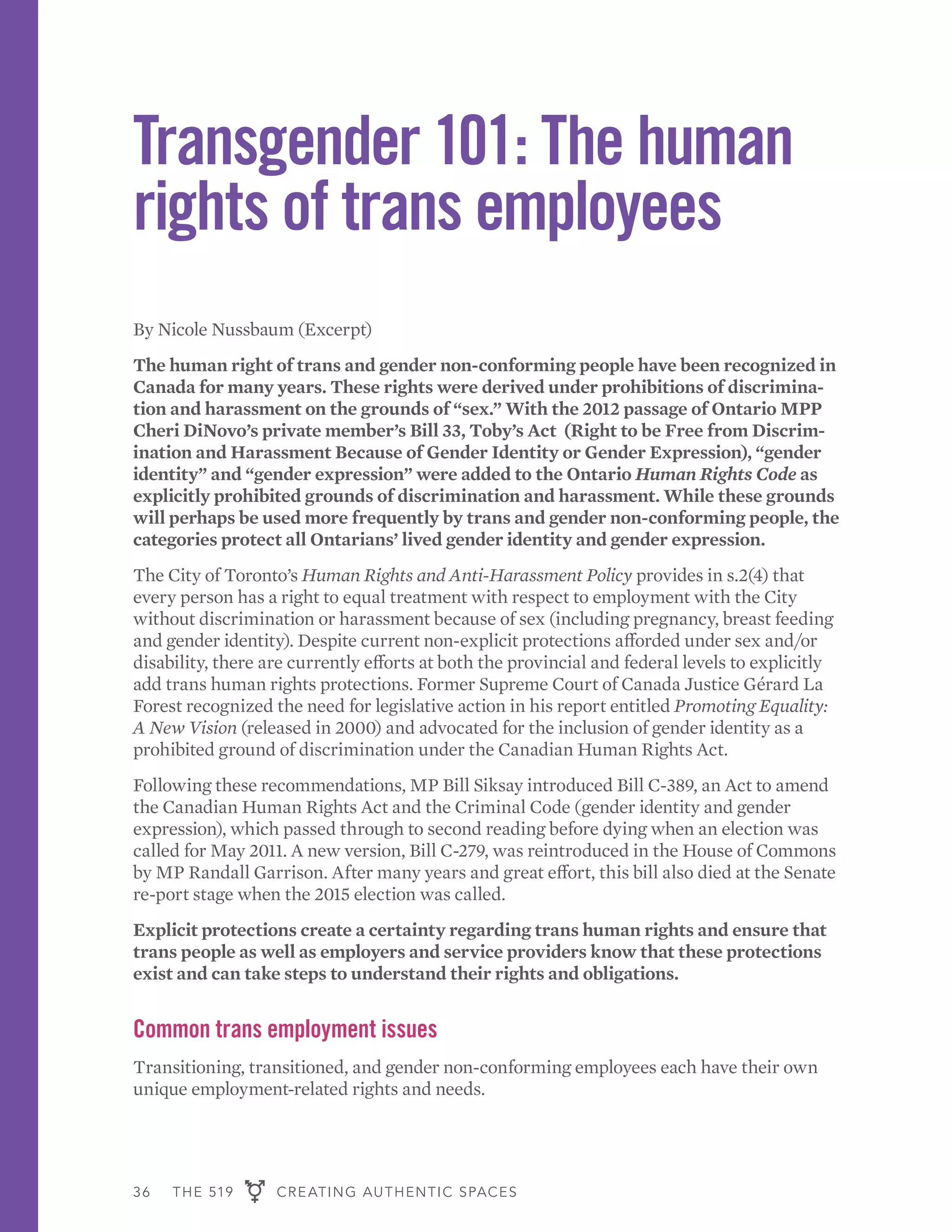 36 THE 519 CREATING AUTHENTIC SPACES
Transgender 101: The human
rights of trans employees
By Nicole Nussbaum (Excerpt)
The human right of trans and gender non-conforming people have been recognized in
Canada for many years. These rights were derived under prohibitions of discrimina-
tion and harassment on the grounds of “sex.” With the 2012 passage of Ontario MPP
Cheri DiNovo’s private member’s Bill 33, Toby’s Act (Right to be Free from Discrim-
ination and Harassment Because of Gender Identity or Gender Expression), “gender
identity” and “gender expression” were added to the Ontario Human Rights Code as
explicitly prohibited grounds of discrimination and harassment. While these grounds
will perhaps be used more frequently by trans and gender non-conforming people, the
categories protect all Ontarians’ lived gender identity and gender expression.
The City of Toronto’s Human Rights and Anti-Harassment Policy provides in s.2(4) that
every person has a right to equal treatment with respect to employment with the City
without discrimination or harassment because of sex (including pregnancy, breast feeding
and gender identity). Despite current non-explicit protections afforded under sex and/or
disability, there are currently efforts at both the provincial and federal levels to explicitly
add trans human rights protections. Former Supreme Court of Canada Justice Gérard La
Forest recognized the need for legislative action in his report entitled Promoting Equality:
A New Vision (released in 2000) and advocated for the inclusion of gender identity as a
prohibited ground of discrimination under the Canadian Human Rights Act.
Following these recommendations, MP Bill Siksay introduced Bill C-389, an Act to amend
the Canadian Human Rights Act and the Criminal Code (gender identity and gender
expression), which passed through to second reading before dying when an election was
called for May 2011. A new version, Bill C-279, was reintroduced in the House of Commons
by MP Randall Garrison. After many years and great effort, this bill also died at the Senate
re-port stage when the 2015 election was called.
Explicit protections create a certainty regarding trans human rights and ensure that
trans people as well as employers and service providers know that these protections
exist and can take steps to understand their rights and obligations.
Common trans employment issues
Transitioning, transitioned, and gender non-conforming employees each have their own
unique employment-related rights and needs.
 