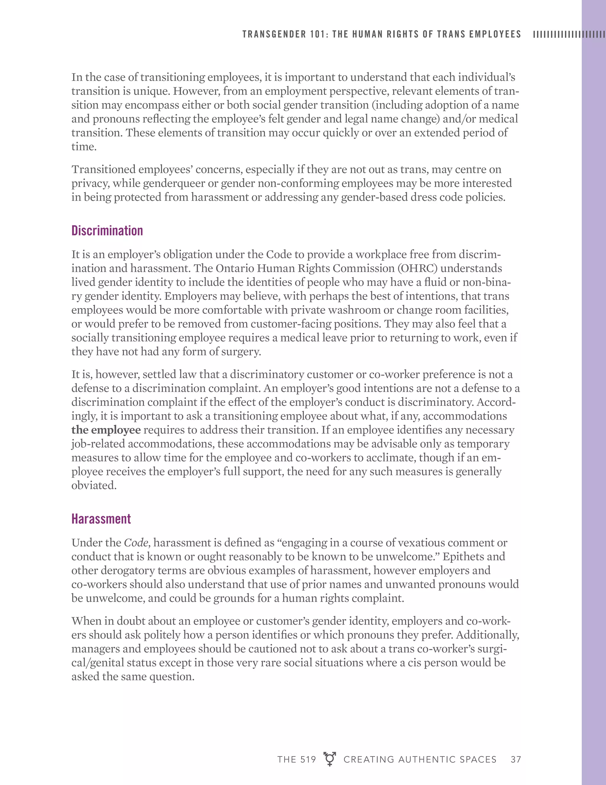 THE 519 CREATING AUTHENTIC SPACES 37
TRANSGENDER 101: THE HUMAN RIGHTS OF TRANS EMPLOYEES
In the case of transitioning employees, it is important to understand that each individual’s
transition is unique. However, from an employment perspective, relevant elements of tran-
sition may encompass either or both social gender transition (including adoption of a name
and pronouns reflecting the employee’s felt gender and legal name change) and/or medical
transition. These elements of transition may occur quickly or over an extended period of
time.
Transitioned employees’ concerns, especially if they are not out as trans, may centre on
privacy, while genderqueer or gender non-conforming employees may be more interested
in being protected from harassment or addressing any gender-based dress code policies.
Discrimination
It is an employer’s obligation under the Code to provide a workplace free from discrim-
ination and harassment. The Ontario Human Rights Commission (OHRC) understands
lived gender identity to include the identities of people who may have a fluid or non-bina-
ry gender identity. Employers may believe, with perhaps the best of intentions, that trans
employees would be more comfortable with private washroom or change room facilities,
or would prefer to be removed from customer-facing positions. They may also feel that a
socially transitioning employee requires a medical leave prior to returning to work, even if
they have not had any form of surgery.
It is, however, settled law that a discriminatory customer or co-worker preference is not a
defense to a discrimination complaint. An employer’s good intentions are not a defense to a
discrimination complaint if the effect of the employer’s conduct is discriminatory. Accord-
ingly, it is important to ask a transitioning employee about what, if any, accommodations
the employee requires to address their transition. If an employee identifies any necessary
job-related accommodations, these accommodations may be advisable only as temporary
measures to allow time for the employee and co-workers to acclimate, though if an em-
ployee receives the employer’s full support, the need for any such measures is generally
obviated.
Harassment
Under the Code, harassment is defined as “engaging in a course of vexatious comment or
conduct that is known or ought reasonably to be known to be unwelcome.” Epithets and
other derogatory terms are obvious examples of harassment, however employers and
co-workers should also understand that use of prior names and unwanted pronouns would
be unwelcome, and could be grounds for a human rights complaint.
When in doubt about an employee or customer’s gender identity, employers and co-work-
ers should ask politely how a person identifies or which pronouns they prefer. Additionally,
managers and employees should be cautioned not to ask about a trans co-worker’s surgi-
cal/genital status except in those very rare social situations where a cis person would be
asked the same question.
 