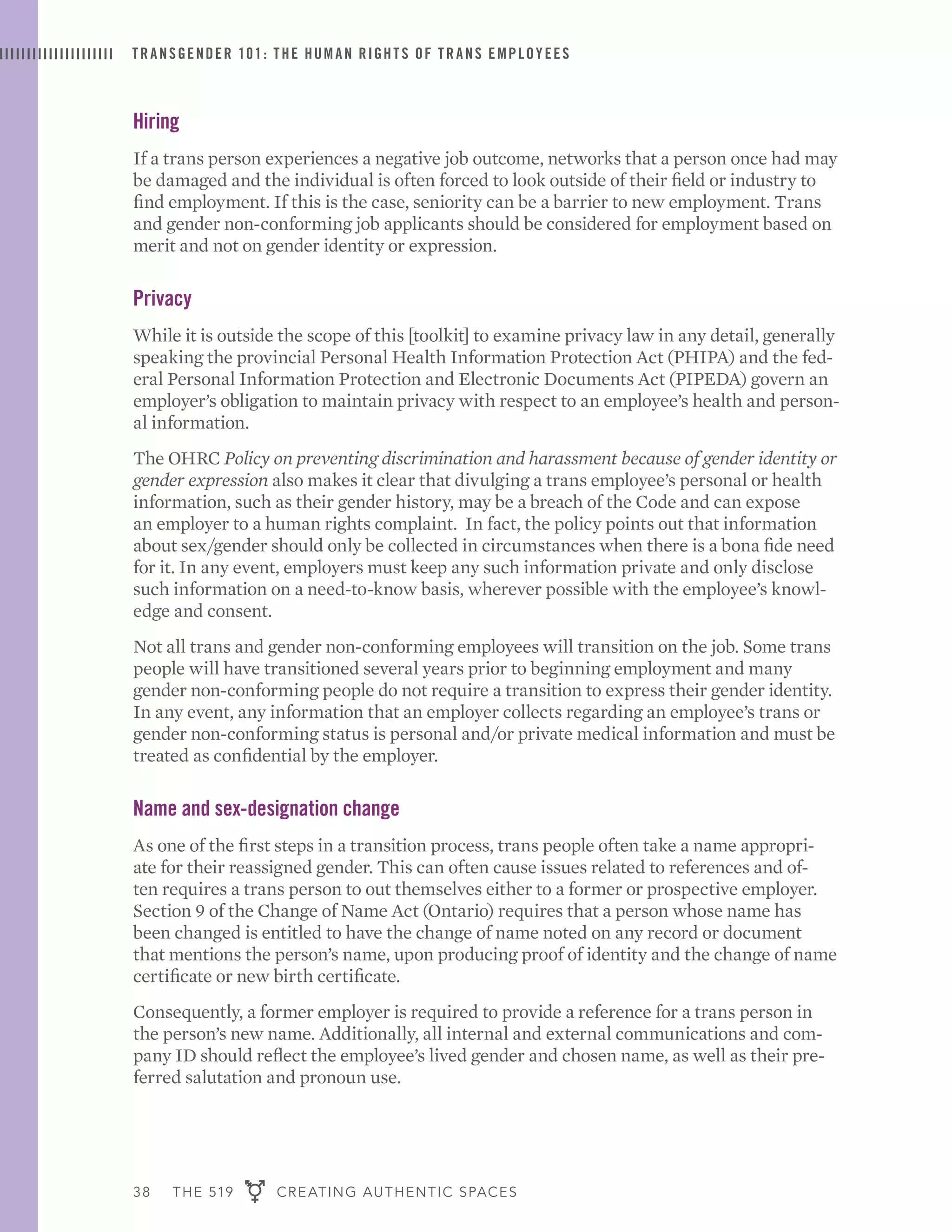 38 THE 519 CREATING AUTHENTIC SPACES
TRANSGENDER 101: THE HUMAN RIGHTS OF TRANS EMPLOYEES
Hiring
If a trans person experiences a negative job outcome, networks that a person once had may
be damaged and the individual is often forced to look outside of their field or industry to
find employment. If this is the case, seniority can be a barrier to new employment. Trans
and gender non-conforming job applicants should be considered for employment based on
merit and not on gender identity or expression.
Privacy
While it is outside the scope of this [toolkit] to examine privacy law in any detail, generally
speaking the provincial Personal Health Information Protection Act (PHIPA) and the fed-
eral Personal Information Protection and Electronic Documents Act (PIPEDA) govern an
employer’s obligation to maintain privacy with respect to an employee’s health and person-
al information.
The OHRC Policy on preventing discrimination and harassment because of gender identity or
gender expression also makes it clear that divulging a trans employee’s personal or health
information, such as their gender history, may be a breach of the Code and can expose
an employer to a human rights complaint. In fact, the policy points out that information
about sex/gender should only be collected in circumstances when there is a bona fide need
for it. In any event, employers must keep any such information private and only disclose
such information on a need-to-know basis, wherever possible with the employee’s knowl-
edge and consent.
Not all trans and gender non-conforming employees will transition on the job. Some trans
people will have transitioned several years prior to beginning employment and many
gender non-conforming people do not require a transition to express their gender identity.
In any event, any information that an employer collects regarding an employee’s trans or
gender non-conforming status is personal and/or private medical information and must be
treated as confidential by the employer.
Name and sex-designation change
As one of the first steps in a transition process, trans people often take a name appropri-
ate for their reassigned gender. This can often cause issues related to references and of-
ten requires a trans person to out themselves either to a former or prospective employer.
Section 9 of the Change of Name Act (Ontario) requires that a person whose name has
been changed is entitled to have the change of name noted on any record or document
that mentions the person’s name, upon producing proof of identity and the change of name
certificate or new birth certificate.
Consequently, a former employer is required to provide a reference for a trans person in
the person’s new name. Additionally, all internal and external communications and com-
pany ID should reflect the employee’s lived gender and chosen name, as well as their pre-
ferred salutation and pronoun use.
 