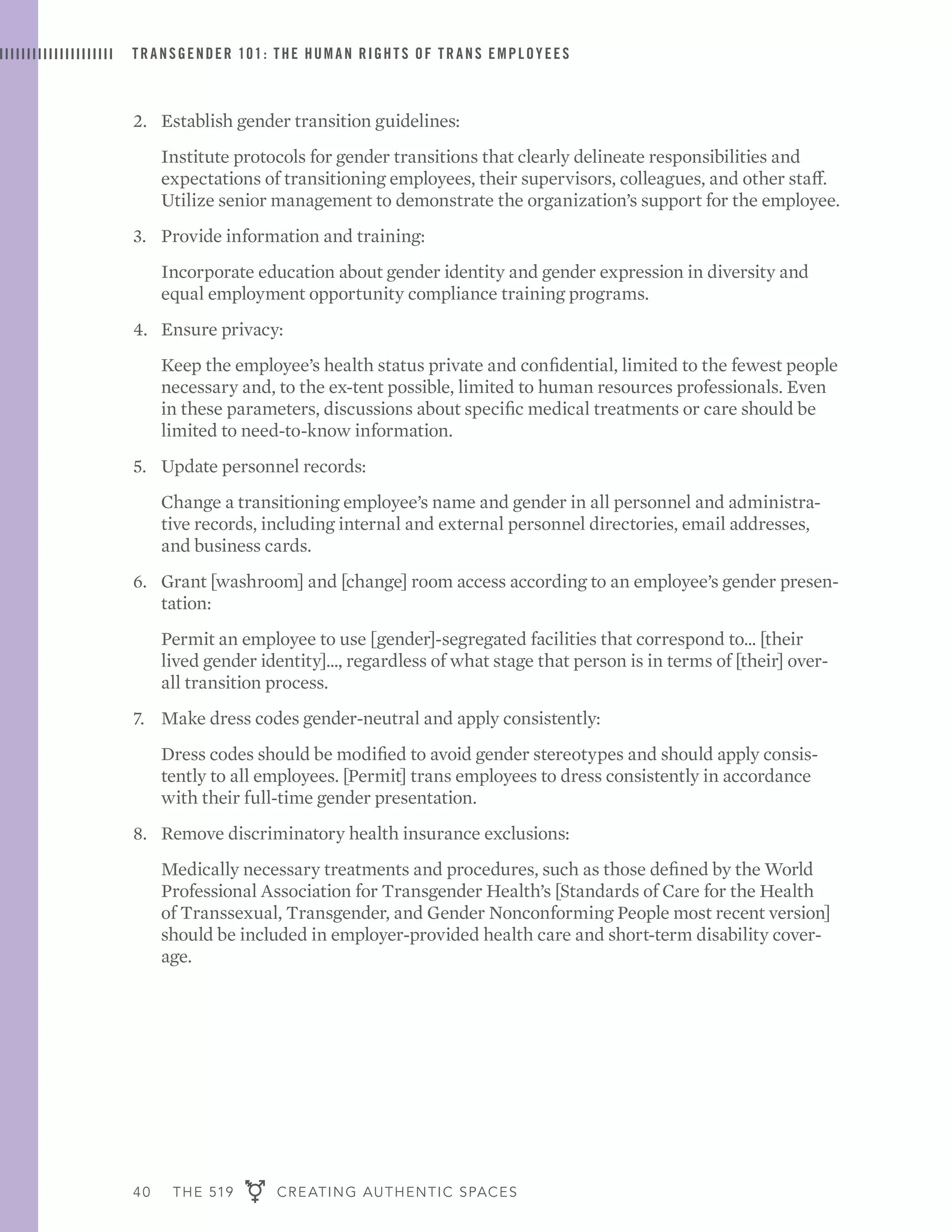 40 THE 519 CREATING AUTHENTIC SPACES
TRANSGENDER 101: THE HUMAN RIGHTS OF TRANS EMPLOYEES
2. 	 Establish gender transition guidelines:
	 Institute protocols for gender transitions that clearly delineate responsibilities and
expectations of transitioning employees, their supervisors, colleagues, and other staff.
Utilize senior management to demonstrate the organization’s support for the employee.
3. 	 Provide information and training:
	 Incorporate education about gender identity and gender expression in diversity and
equal employment opportunity compliance training programs.
4. 	 Ensure privacy:
	 Keep the employee’s health status private and confidential, limited to the fewest people
necessary and, to the ex-tent possible, limited to human resources professionals. Even
in these parameters, discussions about specific medical treatments or care should be
limited to need-to-know information.
5. 	 Update personnel records:
	 Change a transitioning employee’s name and gender in all personnel and administra-
tive records, including internal and external personnel directories, email addresses,
and business cards.
6. 	 Grant [washroom] and [change] room access according to an employee’s gender presen-
tation:
	 Permit an employee to use [gender]-segregated facilities that correspond to... [their
lived gender identity]..., regardless of what stage that person is in terms of [their] over-
all transition process.
7. 	 Make dress codes gender-neutral and apply consistently:
	 Dress codes should be modified to avoid gender stereotypes and should apply consis-
tently to all employees. [Permit] trans employees to dress consistently in accordance
with their full-time gender presentation.
8. 	 Remove discriminatory health insurance exclusions:
	 Medically necessary treatments and procedures, such as those defined by the World
Professional Association for Transgender Health’s [Standards of Care for the Health
of Transsexual, Transgender, and Gender Nonconforming People most recent version]
should be included in employer-provided health care and short-term disability cover-
age.
 