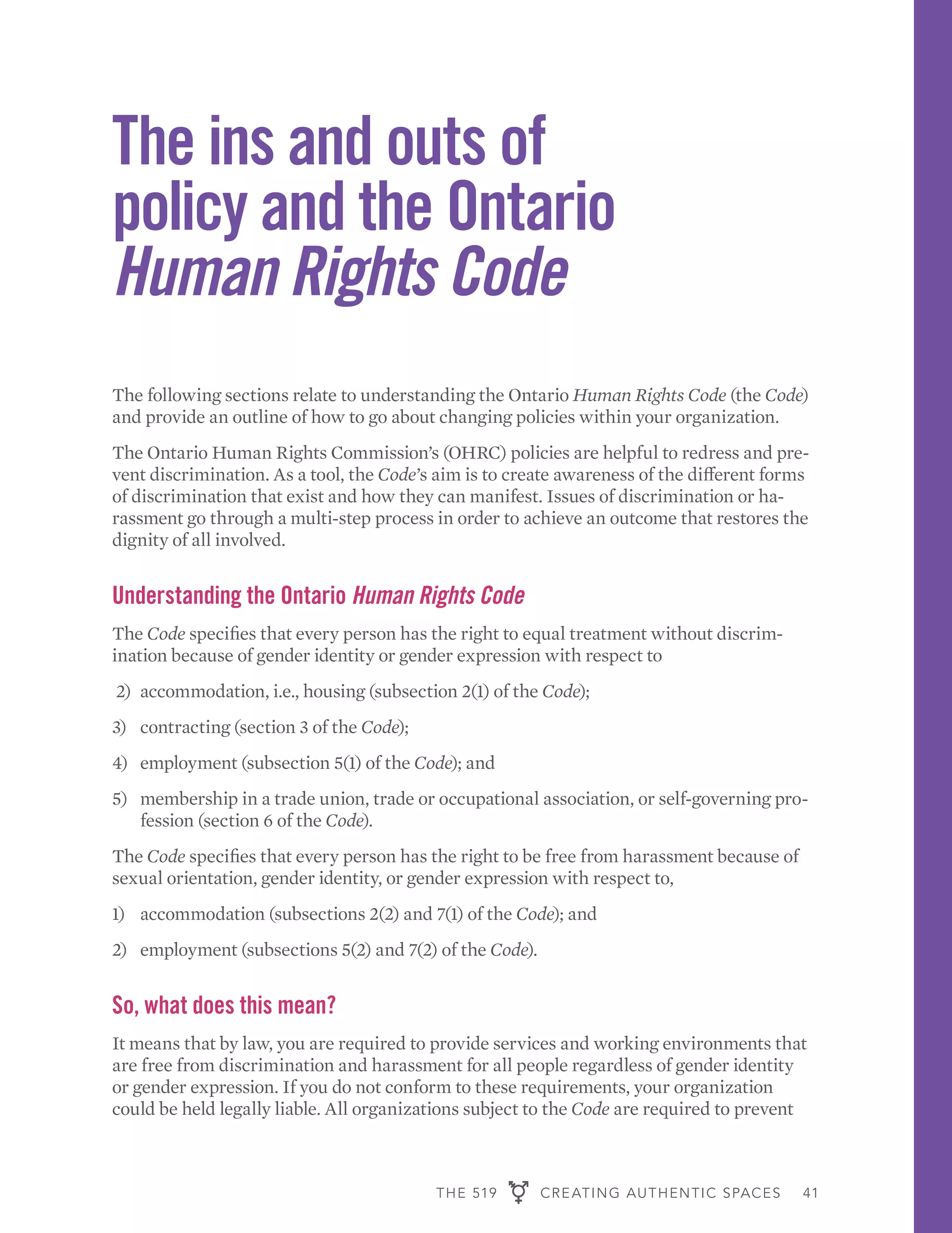 THE 519 CREATING AUTHENTIC SPACES 41
The ins and outs of
policy and the Ontario
Human Rights Code
The following sections relate to understanding the Ontario Human Rights Code (the Code)
and provide an outline of how to go about changing policies within your organization.
The Ontario Human Rights Commission’s (OHRC) policies are helpful to redress and pre-
vent discrimination. As a tool, the Code’s aim is to create awareness of the different forms
of discrimination that exist and how they can manifest. Issues of discrimination or ha-
rassment go through a multi-step process in order to achieve an outcome that restores the
dignity of all involved.
Understanding the Ontario Human Rights Code
The Code specifies that every person has the right to equal treatment without discrim-
ination because of gender identity or gender expression with respect to
2)	 accommodation, i.e., housing (subsection 2(1) of the Code);
3)	 contracting (section 3 of the Code);
4)	 employment (subsection 5(1) of the Code); and
5)	 membership in a trade union, trade or occupational association, or self-governing pro-
fession (section 6 of the Code).
The Code specifies that every person has the right to be free from harassment because of
sexual orientation, gender identity, or gender expression with respect to,
1)	 accommodation (subsections 2(2) and 7(1) of the Code); and
2)	 employment (subsections 5(2) and 7(2) of the Code).
So, what does this mean?
It means that by law, you are required to provide services and working environments that
are free from discrimination and harassment for all people regardless of gender identity
or gender expression. If you do not conform to these requirements, your organization
could be held legally liable. All organizations subject to the Code are required to prevent
 